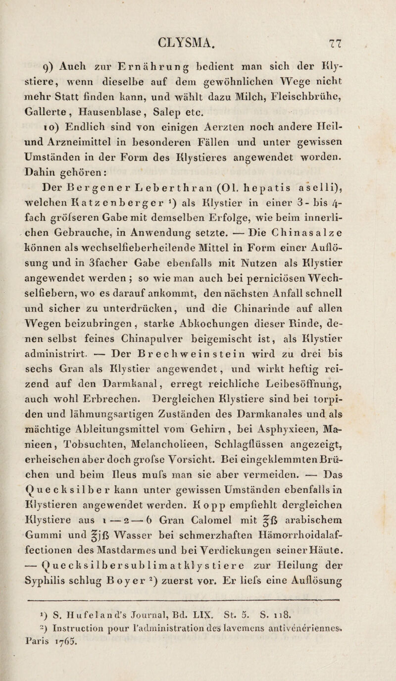 9) Auch zur Ernährung bedient man sich der Kl ju¬ stiere , wenn dieselbe auf dem gewöhnlichen Wege nicht mehr Statt finden kann, und wählt dazu Milch, Fleischbrühe, Gallerte , Hausenblase , Salep etc. 10) Endlich sind von einigen Aerzten noch andere Heil- und Arzneimittel in besonderen Fällen und unter gewissen Umständen in der Form des Klystieres angewendet worden. Dahin gehören: Der Bergener Leberthran (OL hepatis ase 11 i), welchen Katzenberger J) als Klystier in einer 3- bis 4- fach grölseren Gabe mit demselben Erfolge, wie beim innerli¬ chen Gebrauche, in Anwendung setzte. —Die Chinasalze können als wechselfieberheilende Mittel in Form einer Auflö¬ sung und in 3facher Gabe ebenfalls mit Nutzen als Klystier angewendet werden ; so wie man auch bei perniciösen Wech¬ selfiebern, wo es darauf ankommt, den nächsten Anfall schnell und sicher zu unterdrücken, und die Chinarinde auf allen Wegen beizubringen , starke Abkochungen dieser Rinde, de¬ nen selbst feines Chinapulver beigemischt ist, als Klystier administrirt. — Der Brechweinstein wird zu drei bis sechs Gran als Klystier angewendet, und wirkt heftig rei¬ zend auf den Darmkanal, erregt reichliche Leibesöffnung, auch wohl Erbrechen. Dergleichen Klystiere sind bei torpi¬ den und lähmungsartigen Zuständen des Darmkanales und als mächtige Ableitungsmittel vom Gehirn, bei Asphyxieen, Ma- nieen, Tobsüchten, Melancholieen, Schlagflüssen angezeigt, erheischen aber doch grofse Vorsicht. Bei eingeklemmten Brü¬ chen und beim Ileus mufs man sie aber vermeiden. — Das Quecksilber kann unter gewissen Umständen ebenfalls in Klystieren angewendet werden. Ko pp empfiehlt dergleichen Klystiere aus 1—2—b Gran Calomel mit arabischem Gummi und §jß Wasser bei schmerzhaften Hämorrhoidalaf- fectionen des Mastdarmes und bei Verdickungen seiner Häute. — Quecksilbersublimat kl ys tiere zur Heilung der Syphilis schlug Boy er 2) zuerst vor. Er liefs eine Auflösung *) S. Hufeland’s Journal, Bd, LIX. St. 5. S. 118. ~) Instruction pour fadministration des lavcmcns antivcneriennes. Paris 1765.