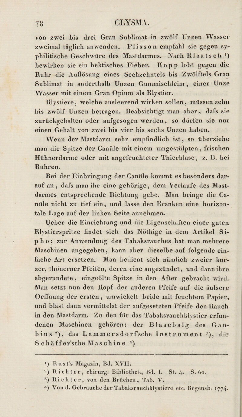 yon zwei bis drei Gran Sublimat in zwölf Unzen Wasser zweimal täglich an wenden. Plisson empfahl sie gegen sy¬ philitische Geschwüre des Mastdarmes. Nach Klaatsch *) bewirken sie ein hektisches Fieber. Hopp lobt gegen die Ruhr die Auflösung eines Sechzehntels bis Zwölftels Gran Sublimat in anderthalb Unzen Gummischleim , einer Unze Wasser mit einem Gran Opium als Klystier. Klystiere, welche ausleerend wirken sollen, müssen zehn bis zwölf Unzen betragen. Beabsichtigt man aber, dafs sie zurückgehalten oder aufgesogen werden, so dürfen sie nur einen Gehalt von zwei bis vier bis sechs Unzen haben. Wenn der Mastdarm sehr empfindlich ist, so überziehe man die Spitze der Canüle mit einem umgestülpten, frischen Hühnerdarme oder mit angefeuchteter Thierblase, z. R. bei Rühren. Bei der Einbringung der Canüle kommt es besonders dar¬ auf an, dafs man ihr eine gehörige, dem Verlaufe des Mast¬ darmes entsprechende Richtung gebe. Man bringe die Ca¬ nüle nicht zu tief ein, und lasse den Kranken eine horizon¬ tale Lage auf der linken Seite annehmen. Ueber die Einrichtung und die Eigenschaften einer guten Klystierspritze findet sich das Nöthige in dem Artikel S i- pho; zur Anwendung des Tabaksrauches hat man mehrere Maschinen angegeben, kann aber dieselbe auf folgende ein¬ fache Art ersetzen. Man bedient sich nämlich zweier kur¬ zer, thönerner Pfeifen, deren eine angezündet, und dann ihre abgerundete , eingeölte Spitze in den After gebracht wird. Man setzt nun den Kopf der anderen Pfeife auf die äufsere Oeffnung der ersten, umwickelt beide mit feuchtem Papier, und bläst dann vermittelst der aufgesetzten Pfeife den Rauch in den Mastdarm. Zu den für das Tabaksrauchklystier erfun¬ denen Maschinen gehören: der Blasebalg des Gau- bius* 2), das Lammersdorf’sche Instrument 3), die S c h ä ff ersehe M a s ch in e 4) *) Rust’s Magazin, Bch XVII. 2) Richter, chirurg* Bibliothek, Bd. I. St. 4* S. 60. Richter, von den Brüchen, Tab. V. 0 Von d. Gebrauche der Tabaksrauchklysticre etc. Regensb. 1774*