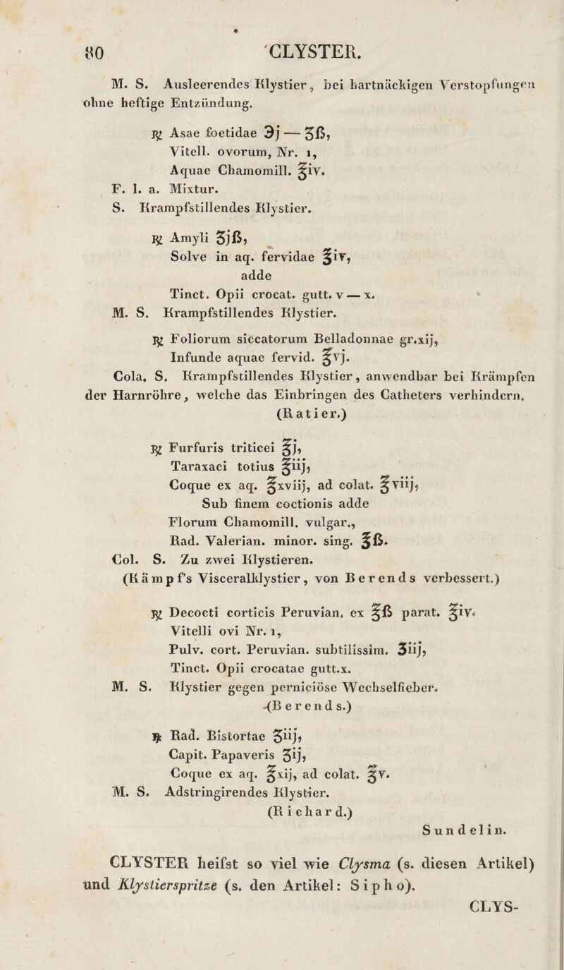ÜO 'GLYSTER. M. S. Ansleerencles Klystier, bei hartnäckigen Verstopfungen ohne heftige Entzündung. 1^ Asae foetidae 3j — 5ß? Vitell. ovorum, Nr. i, Aquae Chamomill. F. 1. a. Mixtur. S. Krampfstillendes Klystier. Amyli 5jß> Solve in aq. fervidae 3IV”? adde Tinct. Opii crocat. gutt. v — x. M. S. Krampfstillendes Klystier. 1^? Foliorum siccatorum Belladonnae gr.xij, Infunde aquae fervid. gvj. Cola» S. Krampfstillendes Klystier, anwendbar bei Krämpfen der Harnröhre, welche das Einbringen des Catheters verhindern. (Ratier.) # Furfuris triticei Taraxaci totius ^iijj Coque ex aq. sjxviij, ad colat. gvnR Sub finem coctionis adde Florum Chamomill. vulgär., Rad. Valerian. minor. sing. §ß* Col. S. Zu zwei Klystieren. (Kampfs Visceralldystier, von Berends verbessert.) Decocti corticis Peruvian, ex parat. Vitell i ovi Nr. l, Pulv. cort. Peruvian. subtilisslm. 3ü j, Tinct. Opii crocatae gutt.x. M. S. Klystier gegen pernieiöse Wechselfieber. -(R e r e n d s.) $ Rad. Bistortae Capit. Papaveris $ij, Coque ex aq. ^xij, ad colat. gV* M. S. Adstringirendes Klystier. (R i e h a r d.) S u n d e 1 i n. CLYSTER heifst so viel wie Clysma (s. diesen Artikel) Und Klystier spritze (s. den Artikel: S i p h o). CLYS-