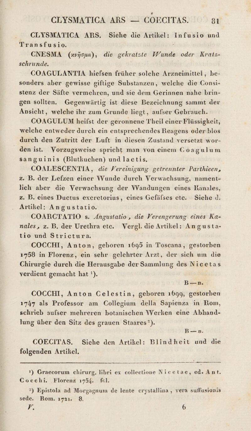 CLYSMATICA ARS, Siehe die Artikel: Infusio und Tran sfu sio. CNESMA (x^T/syia), die gekratzte Wunde oder Kratz¬ schrunde. COAGULANTIA hiefsen früher solche Arzneimittel, be¬ sonders aber gewisse giftige Substanzen, welche die Consi- stenz der Säfte vermehren, und sie dem Gerinnen nahe brin¬ gen sollten. Gegenwärtig ist diese Bezeichnung sammt der Ansicht, welche ihr zum Grunde liegt, aufser Gebrauch. COAGULUM lieifst der geronnene Theil einer Flüssigkeit, welche entweder durch ein entsprechendes Reagens oder blos durch den Zutritt der Luft in diesen Zustand versetzt wor¬ den ist. Vorzugsweise spricht man von einem Coagulum sanguinis (Blutkuchen) und 1 ac tis. COALESCENTIA, die Vereinigung getrennter Parthieen, z. B. der Lefzen einer Wunde durch Verwachsung, nament¬ lich aber die Verwachsung der Wandungen eines Kanales, z. B. eines Ductus excretorius, eines Gefäfses etc. Siehe d. Artikel: Angustatio. COARCTATIO s. Angustatio > die Verengerung eines Ka¬ nales j z. B. der Urethra etc. Vergl. die Artikel: Angusta¬ tio und Strictura. COCCHI, Anton, geboren 1690 in Toscana, gestorben 1758 in Florenz, ein sehr gelehrter Arzt, der sich um die Chirurgie durch die Herausgabe der Sammlung des Nicetas verdient gemacht hat *). B — n. COCCHI, Anton Celestin, geboren 1699, gestorben 1747 als Professor am Collegium della Sapienza in Rom, schrieb aufser mehreren botanischen Werken eine Abhand¬ lung über den Sitz des grauen Staares?). B — n. COECITAS. Siehe den Artikel: Blindheit und die folgenden Artikel. *) Graecorum cliirurg, libri ex collectione Nicelae, ed. Ant. Coeclii. Florenz 1754. fcl. 2) Epistola ad Morgagnurn. de lente crystallina , vera suffusionis sede. Rom. 1721. 8. K 6