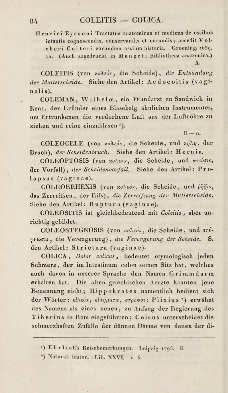 COLEITIS — COLICA. Henrici Eyssoni Tractatus auatomicus et medicus de ossibus infantis cognoscendis, conservandts et curandis ; accedit Vol- cheri Coiteri eorundem ossium historia. Groening. i65y. ia. (Auch abgedruckt in Mange ti Bibliotlieca anatomica.) A. COLEITIS (von jioXeos, die Scheide) , die Entzündung der Malter scheide. Siehe den Artikel: Aedoeoitis (vagi- n alis). COLEMAN , Wilhelm, ein Wundarzt zu Sandwich in Kent, der Erfinder eines Blasebalg ähnlichen Instrumentes, um Ertrunkenen die verdorbene Luft aus der Luftröhre zu ziehen und reine einzublasen J). B — n. COLEOCELE (von xo/UcL, die Scheide, und yijXrj, der Bruch), der Scheidenbruch, Siehe den Artikel: Hernia. COLEOPTOSIS (von xoAsds-, die Scheide, und tttoiöis, der Vorfall) , der Scheidenoorfall. Siehe den Artikel: Pro¬ lapsus (vagina e). COLEORRHEX1S (von xoAeos-, die Scheide, und das Zerreifsen , der Rifs) , die Zerreifsung der Mutterscheide. Siehe den Artikel: Ruptura (vaginae). COLEOSITIS ist gleichbedeutend mit Coleitis aber un¬ richtig gebildet. COLEOSTEGNOSIS (von xoXeosj die Scheide, und gt£- yvcxns, die Verengerung), die Verengerung der Scheide. S. den Artikel: Strictura (vagina e). COLICA, Dolor colicus bedeutet etymologisch jeden Schmerz, der im Intestinum colon seinen Sitz hat, welches auch davon in unserer Sprache den Namen Grimm darin erhalten hat. Die alten griechischen Aerzte kannten jene Benennung nicht; Hippokrates namentlich bedient sich der Wörter: eiAeos-, eiXygara, erpöyoi; Plinius* 2) erwähnt des Namens als eines neuen, zu Anfang der Regierung des Tiberius in Rom eingeführten; Celsus unterscheidet die schmerzhaften Zufälle der dünnen Därme von denen der di- *) Ehrlich’s Reisebemerkungen. Leipzig 179a, 8. 2) Natural, histor. Lib. XXVI, c. 6.