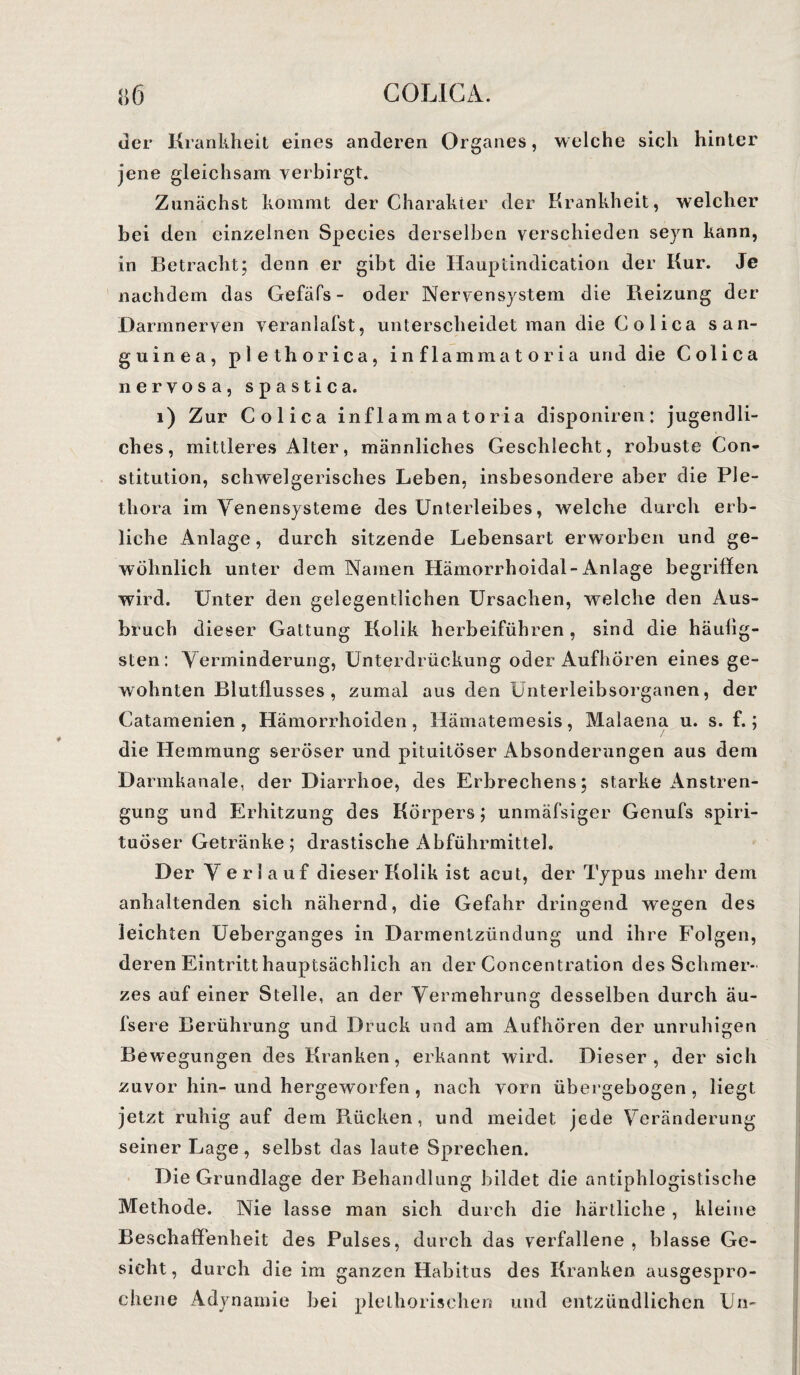 8er Krankheit eines anderen Organes, welche sich hinter jene gleichsam verbirgt. Zunächst kommt der Charakter der Krankheit, welcher hei den einzelnen Species derselben verschieden seyn kann, in Betracht; denn er gibt die Hauptindication der Kur. Je nachdem das Gefäfs- oder Nervensystem die Reizung der Darmnerven veranlagst, unterscheidet man die Colica san- guinea, plethorica, inflammatoria und die Colica nervosa, spastica. 1) Zur Colica inflamma toria disponiren: jugendli¬ ches, mittleres Alter, männliches Geschlecht, robuste Con¬ stitution, schwelgerisches Leben, insbesondere aber die Ple¬ thora im Venensysteme des Unterleibes, welche durch erb¬ liche Anlage, durch sitzende Lebensart erworben und ge¬ wöhnlich unter dem Namen Hämorrhoidal- Anlage begriffen wird. Unter den gelegentlichen Ursachen, welche den Aus¬ bruch dieser Gattung Kolik herbeiführen , sind die häuiig- sten: Verminderung, Unterdrückung oder Aufhören eines ge¬ wohnten Blutflusses, zumal aus den Unterleibsorganen, der Catamenien , Hämorrhoiden, Hämatemesis, Malaena u. s. f.; die Hemmung seröser und pituitöser Absonderungen aus dem Darmkanale, der Diarrhoe, des Erbrechens; starke Anstren¬ gung und Erhitzung des Körpers; unmäfsiger Genufs spiri- tuÖser Getränke; drastische x4bführmittel. Der Verla uf dieser Kolik ist acut, der Typus mehr dem anhaltenden sich nähernd, die Gefahr dringend wegen des leichten Ueberganges in Darmentzündung und ihre Folgen, deren Eintritt hauptsächlich an der Concentration des Schmer¬ zes auf einer Stelle, an der Vermehrung desselben durch äu- fsere Berührung und Druck und am Aufhören der unruhigen Bewegungen des Kranken, erkannt wird. Dieser , der sich zuvor hin- und hergeworfen , nach vorn übergebogen , liegt jetzt ruhig auf dem R.ücken, und meidet jede Veränderung seiner Lage, selbst das laute Sprechen. Die Grundlage der Behandlung bildet die antiphlogistische Methode. Nie lasse man sich durch die härtliehe, kleine Beschaffenheit des Pulses, durch das verfallene , blasse Ge¬ sicht, durch die im ganzen Habitus des Kranken ausgespro¬ chene Adynamie bei plelhorischen und entzündlichen Un-