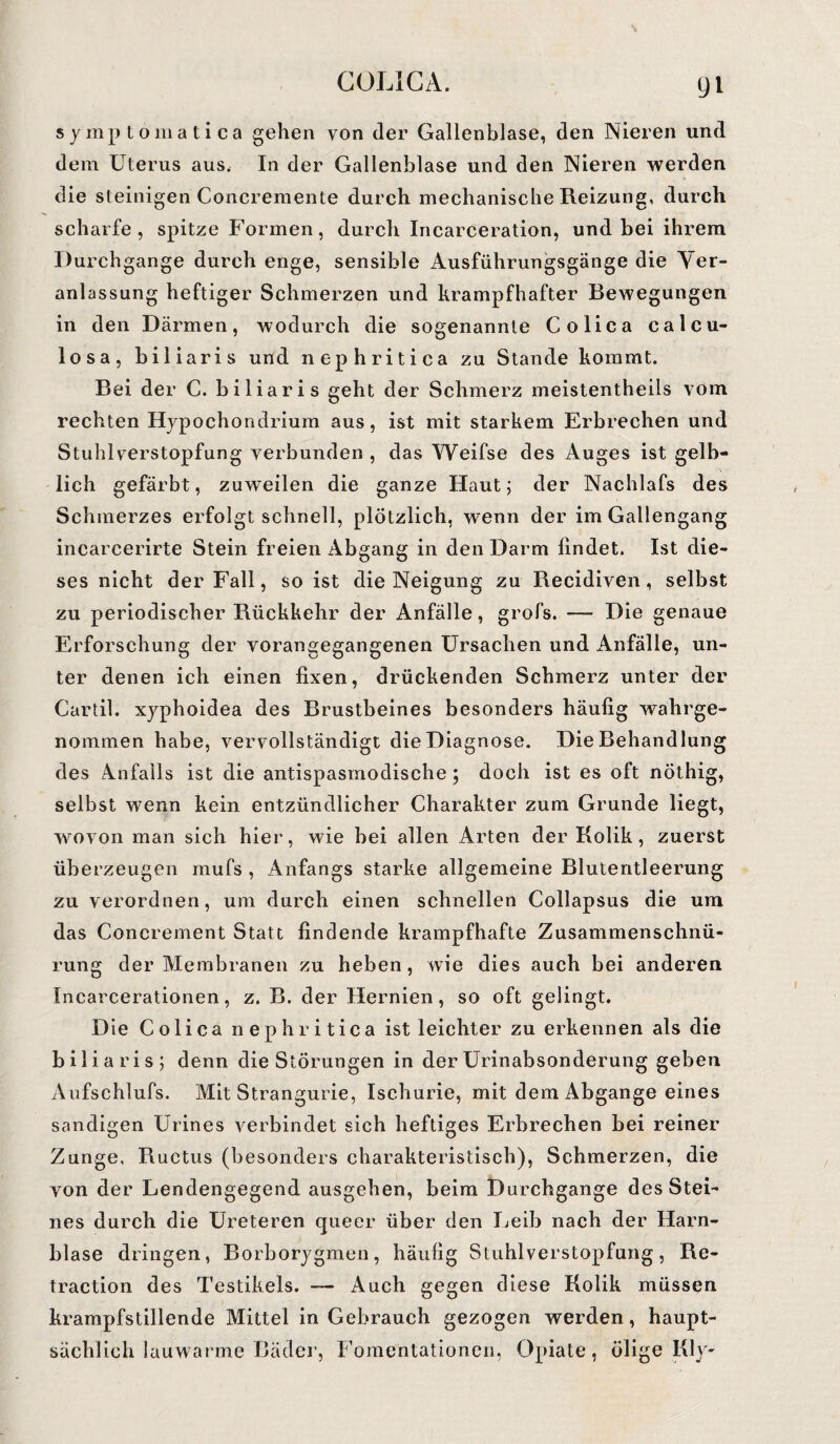 symptomatica gehen von der Gallenblase, den Nieren und dem Uterus aus, In der Gallenblase und den Nieren werden die steinigen Concremente durch mechanische Reizung, durch scharfe, spitze Formen, durch Incarceration, und bei ihrem Durchgänge durch enge, sensible Ausführungsgänge die Ver¬ anlassung heftiger Schmerzen und krampfhafter Bewegungen in den Därmen, wodurch die sogenannte Colica calcu- losa, biliaris und nephritica zu Stande kommt. Bei der C. biliaris geht der Schmerz meistenteils vom rechten Hypochondrium aus, ist mit starkem Erbrechen und Stuhlverstopfung verbunden , das Weifse des Auges ist gelb¬ lich gefärbt, zuweilen die ganze Haut; der Nachlafs des Schmerzes erfolgt schnell, plötzlich, wenn der im Gallengang incarcerirte Stein freien Abgang in den Darm findet. Ist die¬ ses nicht der Fall, so ist die Neigung zu Recidiven, selbst zu periodischer Rückkehr der Anfälle, grofs. -— Die genaue Erforschung der vorangegangenen Ursachen und Anfälle, un¬ ter denen ich einen fixen, drückenden Schmerz unter der Cartil. xyphoidea des Brustbeines besonders häufig wahrge¬ nommen habe, vervollständigt die Diagnose. Die Behandlung des Anfalls ist die antispasmodische; doch ist es oft nöthig, selbst wenn kein entzündlicher Charakter zum Grunde liegt, wovon man sich hier, wie bei allen Arten der Kolik, zuerst überzeugen mufs , Anfangs starke allgemeine Blutentleerung zu verordnen, um durch einen schnellen Collapsus die um das Concrement Statt findende krampfhafte Zusammenschnü¬ rung der Membranen zu heben, wie dies auch bei anderen Incarcerationen, z. B. der Hernien, so oft gelingt. Die Colica nephritica ist leichter zu erkennen als die biliaris; denn die Störungen in der Urinabsonderung geben Aufschlufs. Mit Strangurie, Ischurie, mit dem Abgänge eines sandigen Urines verbindet sich heftiges Erbrechen bei reiner Zunge, Ructus (besonders charakteristisch), Schmerzen, die von der Lendengegend ausgehen, beim Durchgänge des Stei¬ nes durch die Ureteren queer über den Leib nach der Harn¬ blase dringen, Borborygmen, häufig Stuhlverstopfung, Re- traction des Testikels. — Auch gegen diese Kolik müssen krampfstillende Mittel in Gebrauch gezogen werden, haupt¬ sächlich lauwarme Bäder, Fomentationen, Opiate, ölige Kly-