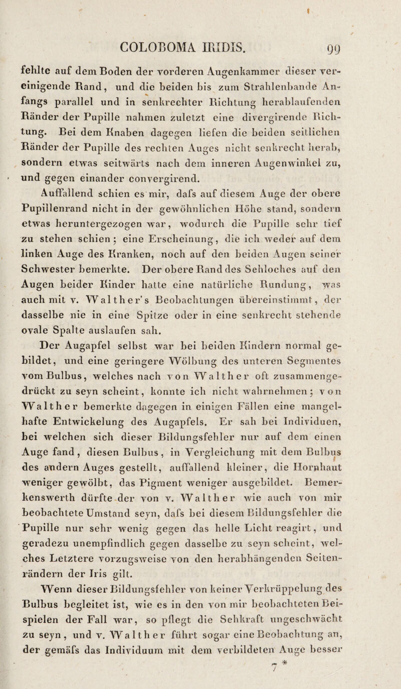 t COLOBOMA IRIDIS. 99 fehlte auf dem Boden der vorderen Augenkammer dieser ver¬ einigende Rand, und die beiden bis zum Strahlenbande An- fangs parallel und in senkrechter Richtung herablaufenden Ränder der Pupille nahmen zuletzt eine divergirende Rich¬ tung. Bei dem Knaben dagegen liefen die beiden seitlichen Ränder der Pupille des rechten Auges nicht senkrecht herab, sondern etwas seitwärts nach dem inneren Augenwinkel zu, und gegen einander convergirend. Auffallend schien es mir, dafs auf diesem Auge der obere Pupiilenrand nicht in der gewöhnlichen Hohe stand, sondern etwas heruntergezogen war, wodurch die Pupille sehr tief zu stehen schien; eine Erscheinung, die ich weder auf dem linken Auge des Kranken, noch auf den beiden Augen seiner Schwester bemerkte. Der obere Rand des Sehloches auf den Augen beider Kinder hatte eine natürliche Rundung, was auch mit v. Walther’s Beobachtungen übereinstimmt, der dasselbe nie in eine Spitze oder in eine senkrecht stehende ovale Spalte auslaufen sah. Der Augapfel selbst war bei beiden Kindern normal ge¬ bildet, und eine geringere Wölbung des unteren Segmentes vom Bulbus, welches nach von Walther oft zusammenge¬ drückt zu seyn scheint, konnte ich nicht wahrnehmen; von Walther bemerkte dagegen in einigen Fällen eine mangel¬ hafte Entwickelung des Augapfels. Er sah bei Individuen, bei welchen sich dieser Bildungsfehler nur auf dem einen Auge fand, diesen Bulbus, in Vergleichung mit dem Bulbus des andern Auges gestellt, auffallend kleiner, die Hornhaut weniger gewölbt, das Pigment weniger ausgebildet. Bemer¬ kenswerth dürfte der von v. Walther wie auch von mir beobachtete Umstand seyn, dafs bei diesem Bildungsfehler die Pupille nur sehr wenig gegen das helle Licht reagirt, und geradezu unempfindlich gegen dasselbe zu seyn scheint, wel¬ ches Letztere vorzugsweise von den herabhängenden Seiten¬ rändern der Iris gilt. Wenn dieser Bildungsfehler von keiner Verkrüppelung des Bulbus begleitet ist, wie es in den von mir beobachteten Bei¬ spielen der Fall war, so pflegt die Sehkraft ungeschwächt zu seyn, und v. Walther führt sogar eine Beobachtung an, der gemäfs das Individuum mit dem verbildeten Auge besser n * /