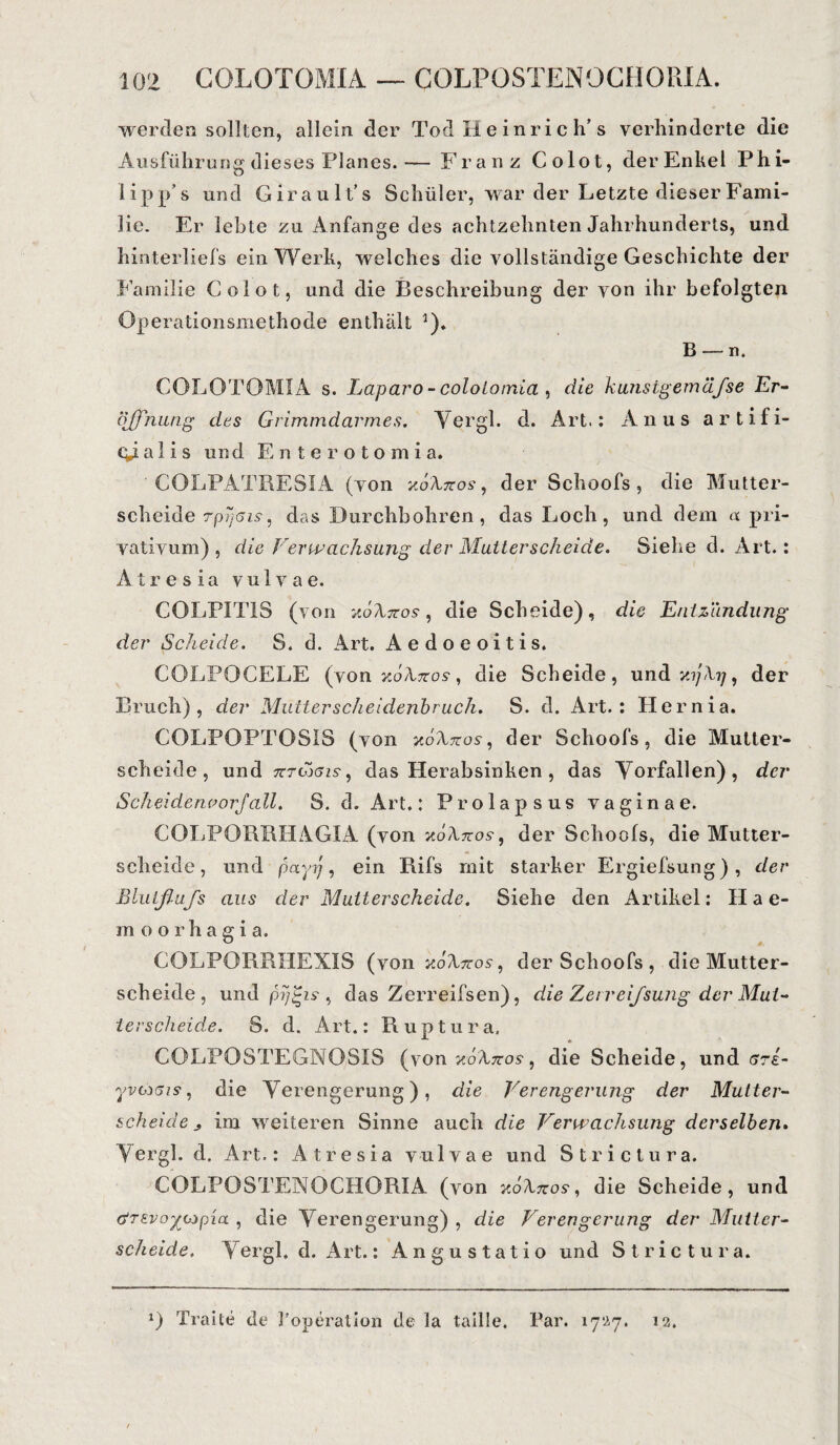 werden sollten, allein der Tod xi e i n r i c h’ s verhinderte die Ausführung dieses Planes.— Franz Colot, der Enkel Phi- iipp’s und Girault’s Schüler, war der Letzte dieser Fami¬ lie. Er lebte zu Anfänge des achtzehnten Jahrhunderts, und hinterliefs ein Werk, welches die vollständige Geschichte der Familie Colot, und die Beschreibung der von ihr befolgten Operationsmethode enthält 5). B — n. COLOTOMIA s. Laparo - coloiomia , die kunstgemäfse Er¬ öffnung des Grimmdarmes. Vergl. d. Art.: Anus artifi- qdal i s und Enterotomia. ‘ COLPATRESIA (von xoXxos, der Schools, die Mutter¬ scheide rpysis, das Durchbohren, das Loch, und dem a pri- vativum) , die Verwachsung der Mutterscheide. Siehe d. Art.: A tr e s ia vulvae. COLPITIS (von uöXnos, die Scheide), die Entzündung der Scheide. S. d. Art. Aedoeoitis. COLPOCELE (von xoXtzos , die Scheide, und der Bruch), der Mutterscheidenbruch. S. d. Art.: Hernia. COLPOPTOS1S (von aoiWos-, der Schoofs, die Mutter¬ scheide, und tctCy5is , das Herabsinken , das Vorfällen), der Scheidenvorfall. S. d. Art.: Prolapsus vaginae. COLPORBHAGIA (von xoXxos, der Schoofs, die Mutter¬ schelde, und payij, ein Rifs mit starker Ergiefsung), der Blutßufs aus der Mutterscheide. Siehe den Artikel: Hae- moorhagi a. COLPORRHEXIS (von xoforos, der Schoofs, die Mutter¬ scheide, und pyi~is , das Zerreifsen), die Zerreißung der Mut¬ ierscheide. S. d. Art.: Ruptura. COLPOSTEGNOSIS (von koXtzos, die Scheide, und gte- yvinsi?, die Verengerung), die Verengerung der Mutter¬ scheide s im weiteren Sinne auch die Verwachsung derselben. V ergl. d. Art.: A t r e s i a vulvae und Strictura. COLPOSTENOGHORIA (von x6Xtcos, die Scheide, und &T£vo%o>pia , die Verengerung) , die Verengerung der Mutter¬ scheide. Vergl. d. Art.: Angustatio und Strictura. *) Tratte de Toperation de la taille. Par. 17*27. 12.