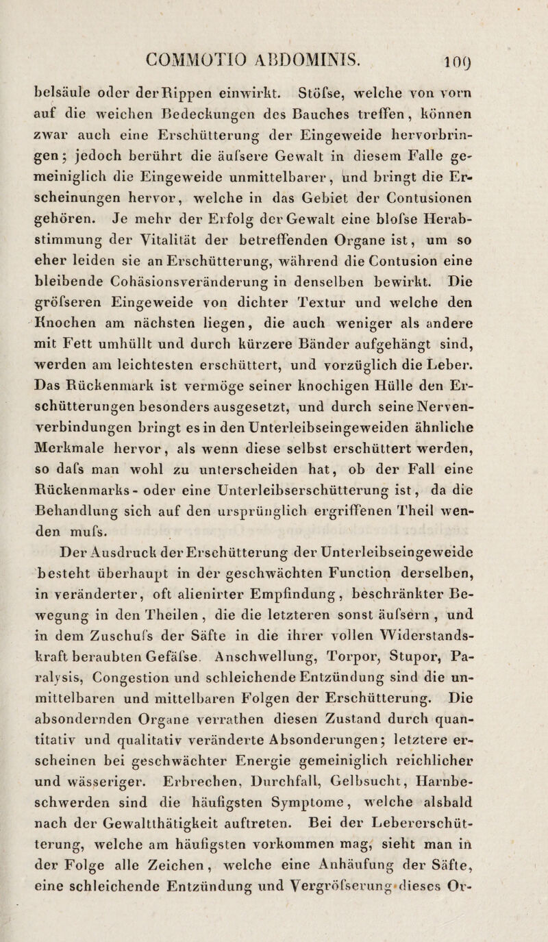 loo belsäule oder der Rippen einwirkt. Stöfse, welche von vorn auf die weichen Bedeckungen des Bauches treffen, können zwar auch eine Erschütterung der Eingeweide hervorbrin¬ gen; jedoch berührt die äufsere Gewalt in diesem Falle ge¬ meiniglich die Eingeweide unmittelbarer, find bringt die Er¬ scheinungen hervor, welche in das Gebiet der Contusionen gehören. Je mehr der Erfolg der Gewalt eine blofse Herab¬ stimmung der Vitalität der betreffenden Organe ist, um so eher leiden sie an Erschütterung, während die Contusion eine bleibende Cohäsionsveränderung in denselben bewirkt. Die gröfseren Eingeweide von dichter Textur und welche den Knochen am nächsten liegen, die auch weniger als andere mit Fett umhüllt und durch kürzere Bänder aufgehängt sind, werden am leichtesten erschüttert, und vorzüglich die Leber. Das Rückenmark ist vermöge seiner knochigen Hülle den Er¬ schütterungen besonders ausgesetzt, und durch seine Nerven- verbindungen bringt es in den Unterleibseingeweiden ähnliche Merkmale hervor, als wenn diese selbst erschüttert werden, so dafs man wohl zu unterscheiden hat, ob der Fall eine Rückenmarks - oder eine Unterleibserschütterung ist, da die Behandlung sich auf den ursprünglich ergriffenen Theil wen¬ den mufs. Der Ausdruck der Erschütterung der Unterleibseingeweide besteht überhaupt in der geschwächten Function derselben, in veränderter, oft alienirter Empfindung, beschränkter Be¬ wegung in den Theilen, die die letzteren sonst äufsern , und in dem Zuschufs der Säfte in die ihrer vollen Widerstands¬ kraft beraubten Gefäfse. Anschwellung, Torpor, Stupor, Pa¬ ralysis, Congestion und schleichende Entzündung sind die un¬ mittelbaren und mittelbaren Folgen der Erschütterung. Die absondernden Organe verrathen diesen Zustand durch quan¬ titativ und qualitativ veränderte Absonderungen; letztere er¬ scheinen bei geschwächter Energie gemeiniglich reichlicher und wässeriger. Erbrechen, Durchfall, Gelbsucht, Harnbe¬ schwerden sind die häufigsten Symptome, welche alsbald nach der Gewaltthätigkeit auftreten. Bei der Lebererschüt¬ terung, welche am häufigsten Vorkommen mag, sieht man in der Folge alle Zeichen, welche eine Anhäufung der Säfte, eine schleichende Entzündung und Vergröfserung* dieses Or-
