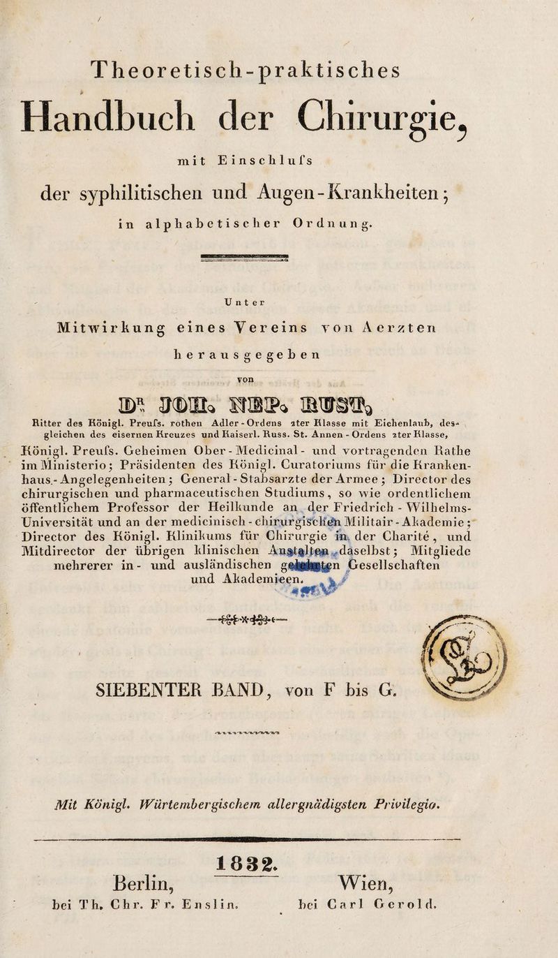 Theoretisch-praktisch es Handbuch der Chirurgie^ mit Einschlufs der syphilitischen und Augen - Krankheiten; in alphabetischer Ordnung. Unter Mitwirkung eines Vereins Tön Aerzten herausgegeben von ®l N&amp;Ufe Ritter des Königl. Preufs. rothen Adler-Ordens 3ter Klasse mit Eichenlaub, des-* gleichen des eisernen Kreuzes und Kaiserl. Russ. St. Annen - Ordens 2ter Klasse, Königl. Preufs. Geheimen Ober - Medicinal - und Vortragenden Rathe imMinisterio; Präsidenten des Königl. Curatoriums für die Kranken¬ haus.-Angelegenheiten j General - Stabsarzte der Armee; Director des chirurgischen und pharmaceutischen Studiums, so wie ordentlichem öffentlichem Professor der Heilkunde an der Friedrich - Wilhelms- Universität und an der medicinisch - chirurgischen Militair- Akademie; Director des Königl. Klinikums für Chirurgie in der Charite , und Mitdirector der übrigen klinischen An$t%lt©» daselbst; Mitgliedc mehrerer in - und ausländischen gekigkiCten Gesellschaften und Akademieen. . ^ . SIEBENTER BAND, von F bis G. Mit Königl. Würtembergischem aller gnädigsten Privilegia. Berlin, 1882. bei Th. Chr. Fr. Enslin. Wien, bei Carl Gerold.
