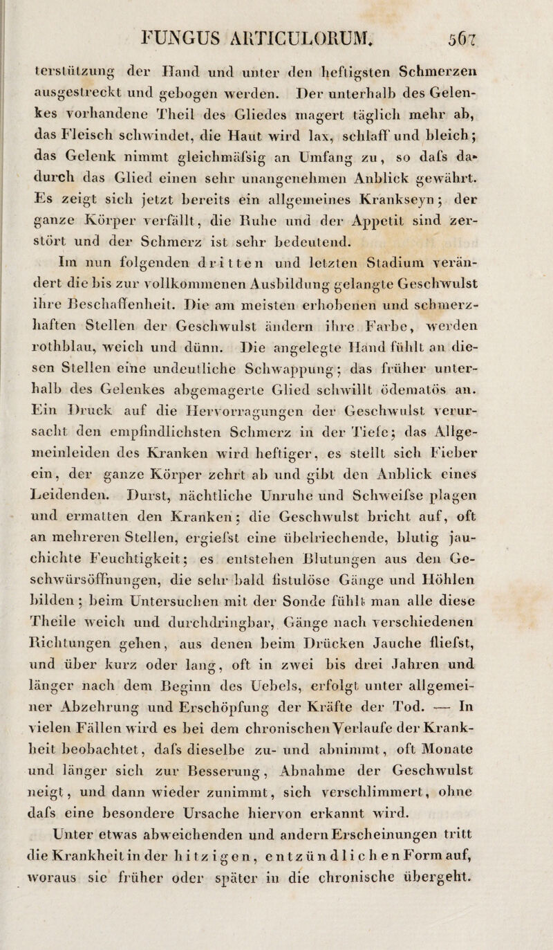 terstützung der Hand und unter den heftigsten Schmerzen ausgestreckt und gebogen werden. Der unterhalb des Gelen¬ kes vorhandene Theil des Gliedes magert täglich mehr ab, das Fleisch schwindet, die Haut wird lax, schlaff und bleich; das Gelenk nimmt gleichmäfsig an Umfang zu, so dafs da» durch das Glied einen sehr unangenehmen Anblick gewährt. Es zeigt sich jetzt bereits ein allgemeines Krankseyn; der ganze Körper verfällt , die Ruhe und der Appetit sind zer¬ stört und der Schmerz ist sehr bedeutend. Im nun folgenden dritten und letzten Stadium verän¬ dert die bis zur vollkommenen Ausbildung gelangte Geschwulst ihre Beschaffenheit. Die am meisten erhobenen und schmerz¬ haften Stellen der Geschwulst ändern ihre Farbe, werden rothblau, weich und dünn. Die angelegte Hand fühlt an die¬ sen Stellen eine undeutliche Schwappung; das früher unter¬ halb des Gelenkes abgemagerte Glied schwillt ödematös an. Ein Druck auf die Hervorratmneen der Geschwulst verur- O O sacht den empfindlichsten Schmerz in der Tiefe; das Allge¬ meinleiden des Kranken wird heftiger, es stellt sich Fieber ein, der ganze Körper zehrt ab und gibt den Anblick eines Leidenden. Durst, nächtliche Unruhe und Schweifse plagen und ermatten den Kranken; die Geschwulst bricht auf, oft an mehreren Stellen, ergiefst eine übelriechende, blutig jau- chichte Feuchtigkeit; es entstehen Blutungen aus den Ge- sehwürsöffhungen, die sehr bald fistulöse Gänge und Höhlen bilden ; beim Untersuchen mit der Sonde fühlt man alle diese Theile weich und durchdringbar, Gänge nach verschiedenen Richtungen gehen, aus denen beim Drücken Jauche fliefst, und über kurz oder lang, oft in zwei bis drei Jahren und länger nach dem Beginn des Uebels, erfolgt unter allgemei¬ ner Abzehrung und Erschöpfung der Kräfte der Tod. -— In vielen Fällen wird es bei dem chronischen Verlaufe der Krank¬ heit beobachtet, dafs dieselbe zu- und abnimmt , oft Monate und länger sich zur Besserung, Abnahme der Geschwulst neigt, und dann wieder zunimmt, sich verschlimmert, ohne dafs eine besondere Ursache hiervon erkannt wird. Unter etwas abweichenden und andern Erscheinungen tritt die Krankheit in der hitzigen, entzündlichen Form auf, woraus sic früher oder später in die chronische übergeht.
