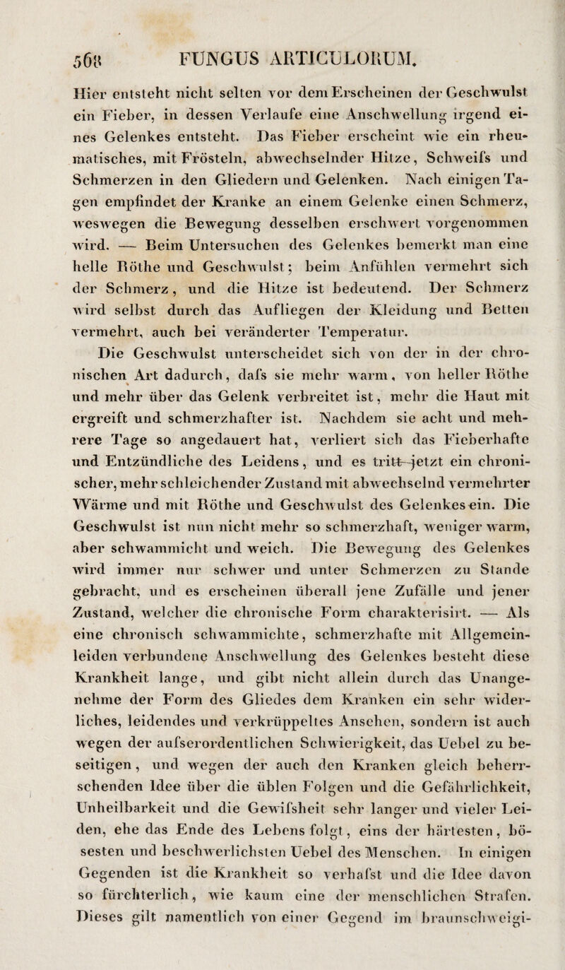 Hier entsteht nicht selten vor dem Erscheinen der Geschwulst ein Fieber, in dessen Verlaufe eine Anschwellung irgend ei¬ nes Gelenkes entsteht. Das Fieber erscheint wie ein rheu¬ matisches, mit Frösteln, abwechselnder Hitze, Schweifs und Schmerzen in den Gliedern und Gelenken. Nach einigen Ta¬ gen empfindet der Kranke an einem Gelenke einen Schmerz, weswegen die Bewegung desselben erschwert vorgenommen wird. — Beim Untersuchen des Gelenkes bemerkt man eine helle Böthe und Geschwulst ; beim Anfühlen vermehrt sich der Schmerz, und die Hitze ist bedeutend. Der Schmerz wird selbst durch das Aufliegen der Kleidung und Betten vermehrt, auch bei veränderter Temperatur. Die Geschwulst unterscheidet sich von der in der chro¬ nischen Art dadurch, dafs sie mehr w arm, von heller Böthe und mehr über das Gelenk verbreitet ist, mehr die Haut mit ergreift und schmerzhafter ist. Nachdem sie acht und meh¬ rere Tage so angedauert hat, verliert sich das Fieberhafte und Entzündliche des Leidens, und es tritt-~jetzt ein chroni¬ scher, mehr schleichender Zustand mit abw echselnd vermehrter Wärme und mit Röthe und Geschwulst des Gelenkes ein. Die Geschwulst ist nun nicht mehr so schmerzhaft, weniger warm, aber schwammicht und weich. Die Bewegung des Gelenkes wird immer nur schwer und unter Schmerzen zu Stande gebracht, und es erscheinen überall jene Zufälle und jener Zustand, welcher die chronische Form charakterisirt. — Als eine chronisch schwammichte, schmerzhafte mit Allgemein¬ leiden verbundene Anschwellung des Gelenkes besteht diese Krankheit lange, und gibt nicht allein durch das Unange¬ nehme der Form des Gliedes dem Kranken ein sehr wider¬ liches, leidendes und verkrüppeltes Ansehen, sondern ist auch wegen der aufserordentlichen Schwierigkeit, das Uebel zu be¬ seitigen , und wegen der auch den Kranken gleich beherr¬ schenden Idee über die üblen Folgen und die Gefährlichkeit, Unheilbarkeit und die Gewifsheit sehr langer und vieler Lei¬ den, ehe das Ende des Lebens folgt, eins der härtesten, bö¬ sesten und beschwerlichsten Uebel des Menschen. In einigen Gegenden ist die Krankheit so verhafst und die Idee davon so fürchterlich, wie kaum eine der menschlichen Strafen. Dieses gilt namentlich von einer Gegend im braunsclnveigi-