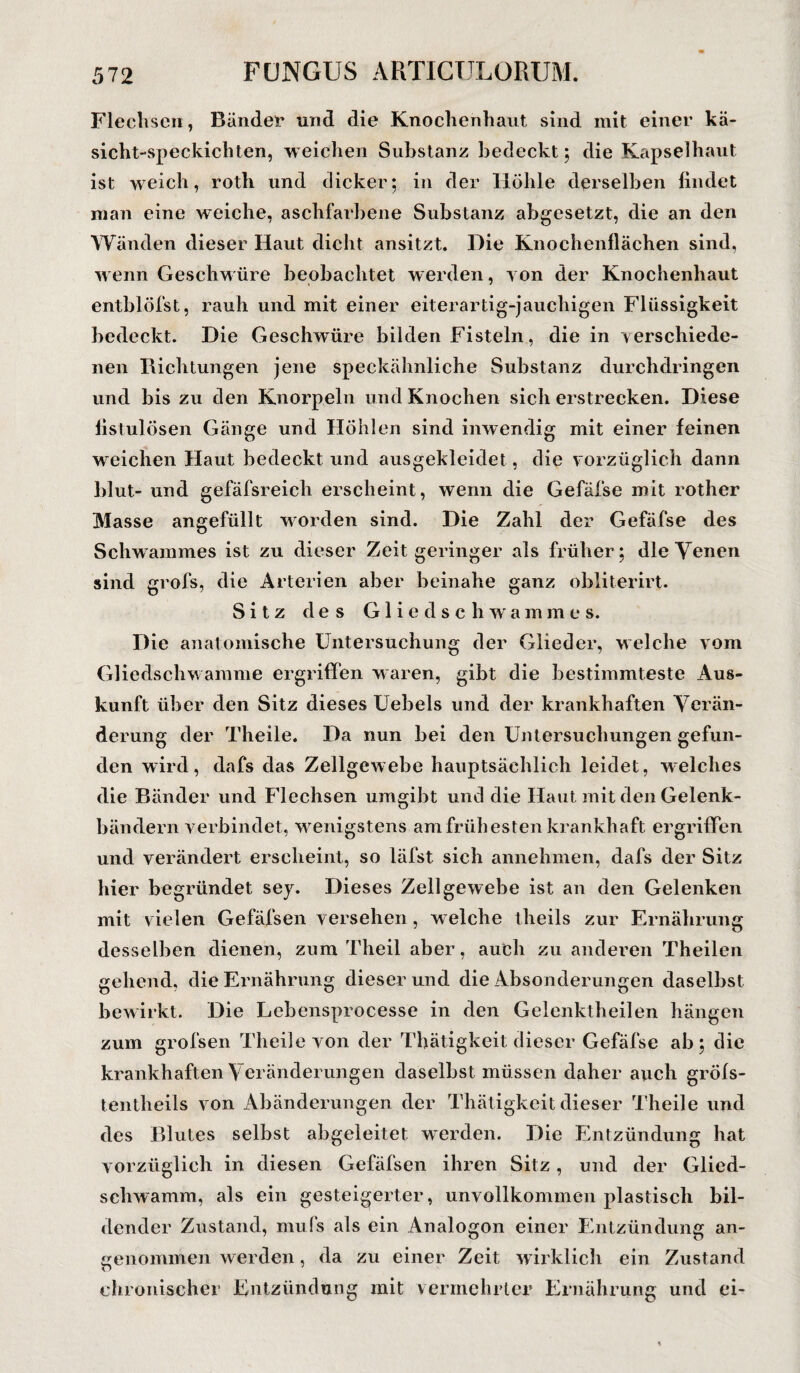 Flechsen, Bänder und die Knochenhaut sind mit einer kä- sicht-speckichten, weichen Substanz bedeckt ; die Kapselhaut ist weich, roth und dicker; in der Höhle derselben findet niaii eine weiche, aschfarbene Substanz abgesetzt, die an den Wänden dieser Haut dicht ansitzt. Die Knochenflächen sind, wenn Geschwüre beobachtet werden, von der Knochenhaut entblöfst, rauh und mit einer eiterartig-jauchigen Flüssigkeit bedeckt. Die Geschwüre bilden Fisteln, die in verschiede¬ nen Richtungen jene speckähnliche Substanz durchdringen und bis zu den Knorpeln und Knochen sich erstrecken. Diese fistulösen Gänge und Höhlen sind inwendig mit einer feinen weichen Haut bedeckt und ausgekleidet, die vorzüglich dann Idut- und gefäfsreich erscheint, wenn die Gefäfse mit rother Masse angefüllt worden sind. Die Zahl der Gefäfse des Schwammes ist zu dieser Zeit geringer als früher; die Venen sind grofs, die Arterien aber beinahe ganz obliterirt. Sitz des Gliedschwammes. Die anatomische Untersuchung der Glieder, welche vom Gliedschwamme ergriffen waren, gibt die bestimmteste Aus¬ kunft über den Sitz dieses Uebels und der krankhaften Verän¬ derung der Theile. Da nun bei den Untersuchungen gefun¬ den wird, dafs das Zellgewebe hauptsächlich leidet, welches die Bänder und Flechsen umgibt und die Haut mit den Gelenk¬ bändern verbindet, wenigstens am frühesten krankhaft ergriffen und verändert erscheint, so läfst sich annehmen, dafs der Sitz hier begründet sey. Dieses Zellgewebe ist an den Gelenken mit vielen Gefäfsen versehen, welche theils zur Ernährung desselben dienen, zum Theil aber, auch zu anderen Theilen gehend, die Ernährung dieser und die Absonderungen daselbst bewirkt. Die Lebensprocesse in den Gelenktheilen hängen krankhaften Veränderungen daselbst müssen daher auch gröls- tentheils von Abänderungen der Thätigkeit dieser Theile und des Blutes selbst abgeleitet werden. Die Entzündung hat vorzüglich in diesen Gefäfsen ihren Sitz, und der Glied¬ schwamm, als ein gesteigerter, unvollkommen plastisch bil¬ dender Zustand, mufs als ein Analogon einer Entzündung an¬ genommen werden, da zu einer Zeit wirklich ein Zustand chronischer Entzündung mit vermehrter Ernährung und ei-