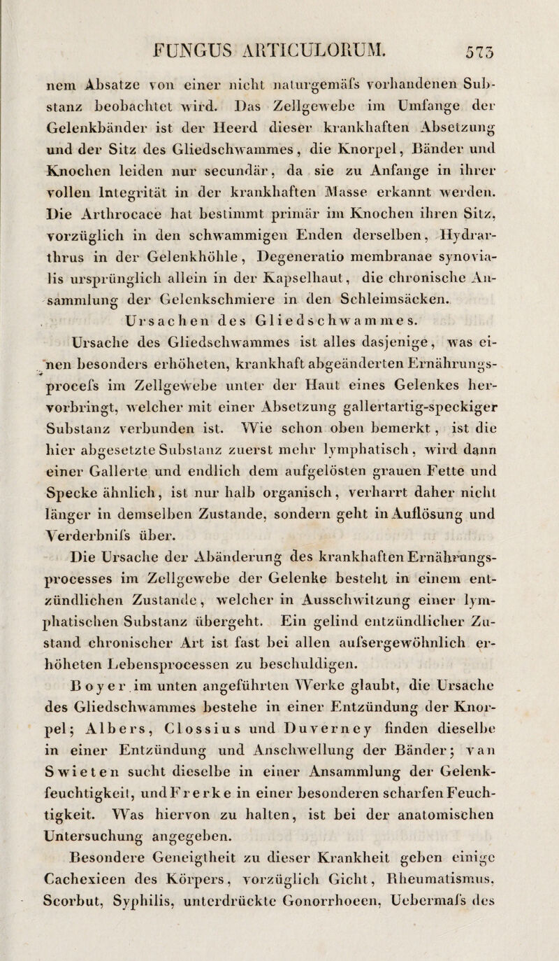 nem Absätze von einer nicht naturgemäfs vorhandenen Sub¬ stanz beobachtet wird. Das Zellgewebe im Umfange der Gelenkbänder ist der Heerd dieser krankhaften Absetzung und der Sitz des Gliedschwammes, die Knorpel, Bänder und Knochen leiden nur secundär, da sie zu Anfänge in ihrer Tollen Integrität in der krankhaften Masse erkannt werden. Die Arthrocace hat bestimmt primär im Knochen ihren Sitz, vorzüglich in den schwammigen Enden derselben, Hydrar- tlirus in der Gelenkhöhle, Degeneratio membranae synovia¬ lis ursprünglich allein in der Kapselhaut , die chronische An¬ sammlung der Gelenkschmiere in den Schleimsäcken. Ursachen des Gliedschwammes. Ursache des Gliedschwammes ist alles dasjenige, was ei¬ nen besonders erhöheten, krankhaft abgeänderten Ernährungs- procefs im Zellgewebe unter der Haut eines Gelenkes her- vorbringt, welcher mit einer Absetzung gallertartig-speckiger Substanz verbunden ist. Wie schon oben bemerkt, ist die hier abgesetzte Substanz zuerst mehr lymphatisch, wird dann einer Gallerte und endlich dem aufgelösten grauen Fette und Specke ähnlich, ist nur halb organisch, verharrt daher nicht länger in demselben Zustande, sondern geht in Auflösung und Verderbnifs über. Die Ursache der Abänderung des krankhaften Ernährungs- processes im Zellgewebe der Gelenke besteht in einem ent¬ zündlichen Zustande, welcher in Ausschwitzung einer lym¬ phatischen Substanz übergeht. Ein gelind entzündlicher Zu¬ stand chronischer Art ist fast bei allen aufsergewöhnlich er¬ höheten Lebensprocessen zu beschuldigen. Boy er im unten angeführten Werke glaubt, die Ursache des Gliedschwammes bestehe in einer Entzündung der Knor¬ pel; AIbers, Clossius und Duverney finden dieselbe in einer Entzündung und Anschwellung der Bänder5 van Swdeten sucht dieselbe in einer Ansammlung der Gelenk¬ feuchtigkeit, undFrerke in einer besonderen scharfen Feuch¬ tigkeit. Was hiervon zu halten, ist bei der anatomischen Untersuchung angegeben. Besondere Geneigtheit zu dieser Krankheit geben einige Cachexieen des Körpers, vorzüglich Gicht, Rheumatismus, Scorbut, Syphilis, unterdrückte Gonorrhoeen, Uebermafs des