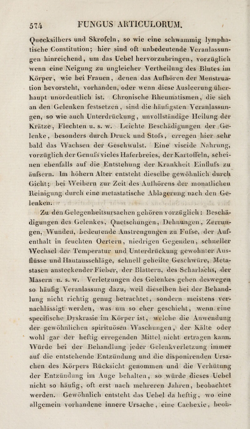 Quecksilbers und Skrofeln, so wie eine schwammig lympha¬ tische Constitution; hier sind oft unbedeutende Veranlassun¬ gen hinreichend, um das Uebel hervörzubringen, vorzüglich wenn eine Neigung zu ungleicher Vcrtheilung des Blutes im Körper, wie bei Frauen, denen das Aufhören der Menstrua¬ tion bevorsteht, vorhanden, oder w enn diese Ausleerung über¬ haupt unordentlich ist. Chronische Rheumatismen, die sich an den Gelenken festsetzen, sind die häufigsten Veranlassun¬ gen, so wie auch Unterdrückung, unvollständige Heilung der Krätze, Flechten u. s. w. Leichte Beschädigungen der Ge¬ lenke, besonders durch Druck und Stofs, erregen hier sehr bald das Wachsen der Geschwulst. Eine viscide Nahrung, vorzüglich der Genufs vieles Haferbreies, der Kartoffeln, schei¬ nen ebenfalls auf die Entstehung der Krankheit Einflufs zu äufsern. Im höhern Alter entsteht dieselbe gew öhnlich durch Gicht; bei Weibern zur Zeit des Aulhörens der monatlichen Reinigung durch eine metastatische Ablagerung nach den Ge¬ lenken. Zu den Gelegenheitsursachen gehören vorzüglich : Beschä¬ digungen des Gelenkes, Quetschungen, Dehnungen, Zerrun¬ gen, Wunden, bedeulende Anstrengungen zu Fufse, der Auf¬ enthalt in feuchten Oertern, niedrigen Gegenden, schneller Wechsel der Temperatur und Unterdrückung gewohnter Aus¬ flüsse und Hautausschläge, schnell geheilte Geschwüre, Meta¬ stasen ansteckender Fieber, der Blattern, des Scharlachs, der Masern u. s. w. Verletzungen des Gelenkes gehen deswegen so häufig Veranlassung dazu, weil dieselben bei der Behand¬ lung nicht richtig genug betrachtet, sondern meistens ver¬ nachlässigt werden, was um so eher geschieht, wenn eine specifische Dyskrasie im Körper ist, welche die Anwendung der gewöhnlichen spirituösen Waschungen, der Kälte oder wohl gar der heftig erregenden Mittel nicht ertragen kaum Würde bei der Behandlung jeder Gelenkverletzung immer auf die entstehende Entzündung und die disponirenden Ursa¬ chen des Körpers Rücksicht genommen und die Verhütung der Entzündung im Auge behalten, so würde dieses Uebel nicht so häufig, oft erst nach mehreren Jahren, beobachtet werden. Gewöhnlich entsteht das Uebel da heftig, wo eine allgemein vorhandene innere Ursache , eine Cachexie, beoh-