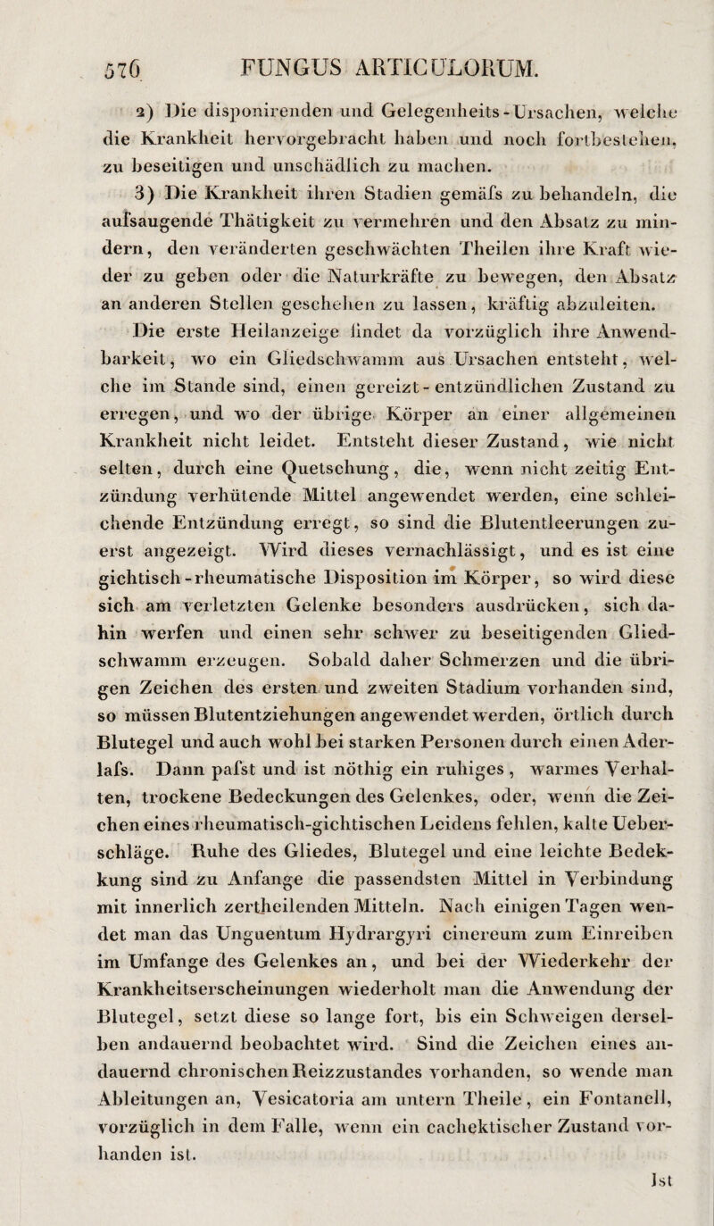 2) Die disponirenden und Gelegenheits-Ursachen, welche die Krankheit hervorgebracht haben und noch fortbeslehen, zu beseitigen und unschädlich zu machen. 3) Die Krankheit ihren Stadien gemäfs zu behandeln, die aufsaugende Thätigkeit zu vermehren und den Absatz zu min¬ dern, den veränderten geschwächten Theilen ihre Kraft wie¬ der zu geben oder die Naturkräfte zu bewegen, den Absatz an anderen Stellen geschehen zu lassen, kräftig abzuleiten. Die erste Heilanzeige findet da vorzüglich ihre Anwend¬ barkeit, wo ein Gliedschwamm aus Ursachen entsteht, wel¬ che im Stande sind, einen gereizt-entzündlichen Zustand zu erregen, und wo der übrige Körper an einer allgemeinen Krankheit nicht leidet. Entsteht dieser Zustand, wie nicht selten, durch eine Quetschung, die, wenn nicht zeitig Ent¬ zündung verhütende Mittel angewendet werden, eine schlei¬ chende Entzündung erregt, so sind die Blutentleerungen zu¬ erst angezeigt. Wird dieses vernachlässigt, und es ist eine gichtisch-rheumatische Disposition im Körper, so wird diese sich am verletzten Gelenke besonders ausdrücken, sich da¬ hin werfen und einen sehr schwer zu beseitigenden Glied¬ schwamm erzeugen. Sobald daher Schmerzen und die übri¬ gen Zeichen des ersten und zweiten Stadium vorhanden sind, so müssen Blutentziehungen angewendet w erden, örtlich durch Blutegel und auch wohl bei starken Personen durch einen Ader- lafs. Dann pafst und ist nöthig ein ruhiges , warmes Verhal¬ ten, trockene Bedeckungen des Gelenkes, oder, wenn die Zei¬ chen eines rheumatisch-gichtischen Leidens fehlen, kalte Ueber- schläge. Ruhe des Gliedes, Blutegel und eine leichte Bedek- kung sind zu Anfänge die passendsten Mittel in Verbindung mit innerlich zertheilenden Mitteln. Nach einigen Tagen w en¬ det man das Unguentum Hydrargyri cinereum zum Einreiben im Umfange des Gelenkes an, und bei der Wiederkehr der Krankheitserscheinungen wiederholt man die Anwendung der Blutegel, setzt diese so lange fort, bis ein Schweigen dersel¬ ben andauernd beobachtet wird. Sind die Zeichen eines an¬ dauernd chronischen Reizzustandes vorhanden, so w ende man Ableitungen an, Vesicatoria am untern Theile, ein Fontaneli, vorzüglich in dem Falle, wenn ein cachektischer Zustand vor¬ handen ist. Ist