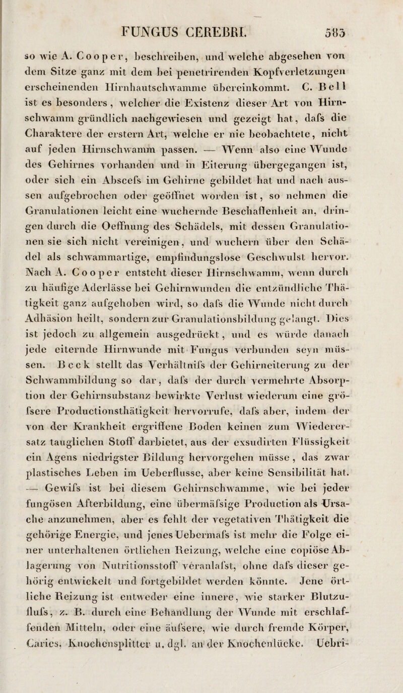 so wie A. Coo per, beschreiben, und welche abgesehen von dem Sitze ganz mit dem bei penetrirenden Kopfverletzungen erscheinenden Hirnhautschwamme übereinkommt. C. Bell ist es besonders , welcher die Existenz dieser Art von Hirn- schwamm gründlich nachgewiesen und gezeigt hat, dafs die Charaktere der erstem Art, welche er nie beobachtete, nicht auf jeden Hirnschwamm passen. — Wenn also eine Wunde des Gehirnes vorhanden und in Eiterung übergegangen ist, oder sich ein Abscefs im Gehirne gebildet hat und nach aus- sen aufgebrochen oder geöffnet worden ist, so nehmen die Granulationen leicht eine wuchernde Beschaffenheit an, drin¬ gen durch die Oeffnung des Schädels, mit dessen Granulatio¬ nen sie sich nicht vereinigen, und wuchern über den Schä¬ del als schwammartige, empfindungslose Geschwulst hervor. Nach A. Cooper entsteht dieser Hirnschwamm, wenn durch zu häufige Aderlässe bei Gehirnwunden die entzündliche Thä- tigkeit ganz aufgehoben wird, so dafs die Wunde nicht durch Adhäsion heilt, sondern zur Granulationsbildung gelangt. Dies ist jedoch zu allgemein ausgedrückt, und es würde danach jede eiternde Hirnwunde mit Fungus verbunden seyn müs¬ sen. Bcck stellt das Yerhältnifs der Gehirneiterung zu der Schwammbildung so dar, dafs der durch vermehrte Absorp¬ tion der Gehirnsubstanz bewirkte Verlust wiederum eine grö- fsere Productionsthätigkeit hervorrufe, dafs aber, indem der von der Krankheit ergriffene Boden keinen zum Wiederer¬ satz tauglichen Stoff darbietet, aus der exsudirten Flüssigkeit ein Agens niedrigster Bildung hervorgehen müsse , das zwar plastisches Leben im Ueberflusse, aber keine Sensibilität hat. — Gewifs ist bei diesem Gehirnschwramme, wie bei jeder fungösen Afterbildung, eine übermäfsige Production als Ursa¬ che anzunehmen, aber es fehlt der vegetativen Thätigkeit die gehörige Energie, und jenes Uebcrmafs ist mehr die Folge ei¬ ner unterhaltenen örtlichen Reizung, welche eine copiöse Ab¬ lagerung von Nutritionsstoff veranlafst, ohne dafs dieser ge¬ hörig entwickelt und fortgebildet werden könnte. Jene ört¬ liche Reizung ist entweder eine innere, wie starker Blutzu- flufs, z. B. durch eine Behandlung der Wunde mit erschlaf¬ fenden Mitteln, oder eine äufsere, wie durch fremde Körper, Caries, Knochensplitter u, dgl. an der Knochenlücke. Uebri-