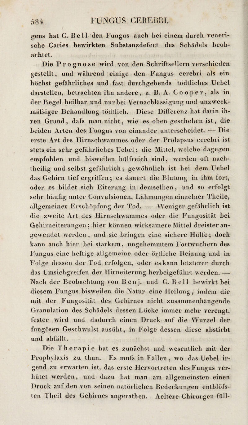 gens hat C. Bell den Fungus auch bei einem durch veneri¬ sche Caries bewirkten Substanzdefect des Schädels beob¬ achtet. Die Prognose wird von den Schriftsellern verschieden gestellt, und während einige den Fungus cerebri als ein höchst gefährliches und fast durchgehends tödtliches Uebel darstellen, betrachten ihn andere, z. B. A. Cooper, als in der Regel heilbar und nur bei Vernachlässigung und unzweck- mäfsiger Behandlung tödtlich. Diese Differenz hat darin ih¬ ren Grund, dafs man nicht, wie es oben geschehen ist, die beiden Arten des Fungus von einander unterscheidet. — Die erste Art des Hirnschwammes oder der Prolapsus cerebri ist stets ein sehr gefährliches Uebel; die Mittel, welche dagegen empfohlen und bisweilen hülfreich sind, werden oft nach¬ theilig und selbst gefährlich $ gewöhnlich ist hei dem Uebel das Gehirn tief ergriffen; es dauert die Blutung in ihm fort, oder es bildet sich Eiterung in demselben, und so erfolgt sehr häufig unter Convulsionen, Lähmungen einzelner Theile, allgemeiner Erschöpfung der Tod. — Weniger gefährlich ist die zweite Art des Hirnschwammes oder die Fungosität bei Gehirneiterungen 5 hier können wirksamere Mittel dreister an¬ gewendet werden , und sie bringen eine sichere Hülfe; doch kann auch hier bei starkem, ungehemmtem Fortwuchern des Fungus eine heftige allgemeine oder örtliche Reizung und in Folge dessen der Tod erfolgen, oder es kann letzterer durch das Umsichgreifen der Hirneiterung herbeigeführt werden. — Nach der Beobachtung von Benj. und C. Bell bewirkt bei diesem Fungus bisweilen die Natur eine Heilung, indem die mit der Fungosität des Gehirnes nicht zusammenhängende Granulation des Schädels dessen Lücke immer mehr verengt, fester wird und dadurch einen Druck auf die Wurzel der fungösen Geschwulst ausübt, in Folge dessen diese abstirbt und abfällt. Die Therapie hat es zunächst und wesentlich mit der Prophylaxis zu thun. Es mufs in Fällen, wo das Uebel ir¬ gend zu erwarten ist, das erste Hervortreten des Fungus ver¬ hütet werden, und dazu hat man am allgemeinsten einen Druck auf den von seinen natürlichen Bedeckungen entblöfs- len Theil des Gehirnes angerathen, Aeltere Chirurgen füll-