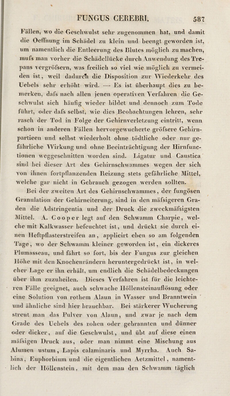 % Fällen, wo die Geschwulst sehr zugenommen hat, und damit die Oeffhung im Schädel zu klein und beengt geworden ist, um namentlich die Entleerung des Blutes möglich zu machen, mufs man vorher die Schädellücke durch Anwendung desTre- pans vergröfsern, was freilich so viel wie möglich zu vermei¬ den ist, weil dadurch die Disposition zur Wiederkehr des Uebels sehr erhöht wird. —- Es ist überhaupt dies zu be¬ merken, dafs nach allen jenen operativen Verfahren die Ge¬ schwulst sich häufig wieder bildet und dennoch zum Tode führt, oder dafs selbst, wie dies Beobachtungen lehren, sehr rasch der Tod in Folge der Gehirnverletzung eintritt, wenn schon in anderen Fällen hervorgewucherte gröfsere Geliirn- partieen und selbst wiederholt ohne tödtliche oder nur ge¬ fährliche Wirkung und ohne Beeinträchtigung der Hirnfunc¬ tionen weggeschnitten worden sind. Ligatur und Caustica sind bei dieser Art des Gehirnschwammes wegen der sich von ihnen fortpflanzenden Reizung stets gefährliche Mittel, welche gar nicht in Gebrauch gezogen werden sollten. Bei der zweiten Art des Gehirnschwammes, der fungösen Granulation der Gehirneiterung, sind in den mäfsigeren Gra¬ den die Adstringentia und der Druck die zweckmäfsigsten Mittel. A. Cooper legt auf den Schwamm Charpie, wel¬ che mit Kalkwasser befeuchtet ist, und drückt sie durch ei¬ nen Heftpflasterstreifen an , applicirt eben so am folgenden Tage, wo der Schwamm kleiner geworden ist, ein dickeres Plumasseau, und fährt so fort, bis der Fungus zur gleichen Höhe mit den Knochenrändern heruntergedrückt ist, in wel¬ cher Lage er ihn erhält, um endlich die Schädelbedeckungen über ihm zuzuheilen. Dieses Verfahren ist für die leichte¬ ren Fälle geeignet, auch schwache Höllensteinauflösung oder eine Solution von rothem Alaun in Wasser und Branntwein und ähnliche sind hier brauchbar. Bei stärkerer Wucherung streut man das Pulver von Alaun, und zwar je nach dem Grade des Uebels des r.ohcn oder gebrannten und dünner oder dicker, auf die Geschwulst, und übt auf diese einen mäfsigen Druck aus, oder man nimmt eine Mischung aus Alumen ustum, Lapis calaminaris und Myrrha. Auch Sa¬ bina , Euphorbium und die eigentlichen Aetzmittel, nament¬ lich der Höllenstein, mit dem man den Schwamm täglich