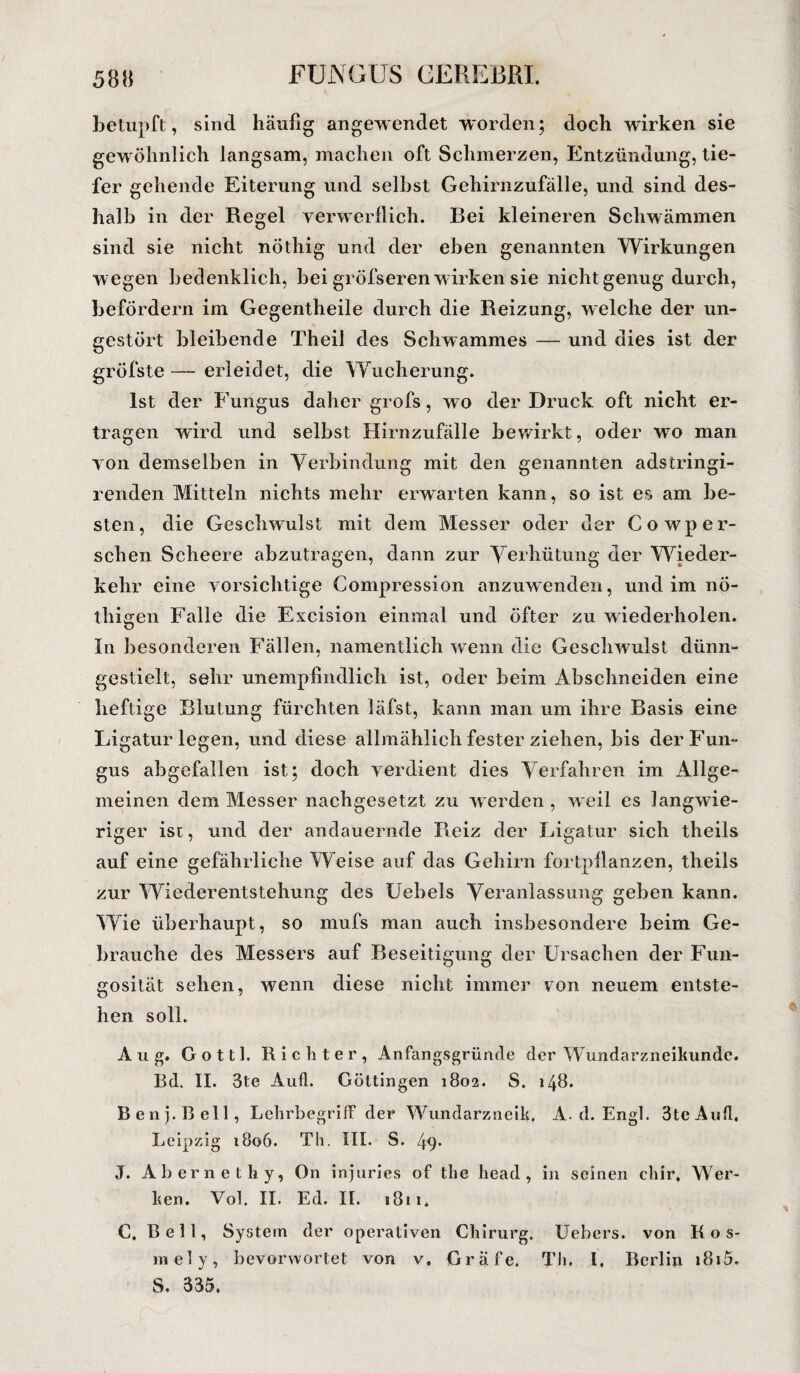 betupft, sind häufig angewendet worden; doch wirken sie gew öhnlich langsam, machen oft Schmerzen, Entzündung, tie¬ fer gehende Eiterung und selbst Gehirnzufälle, und sind des¬ halb in der Regel verwerflich. Bei kleineren Schwämmen sind sie nicht nothig und der eben genannten Wirkungen w egen bedenklich, bei gröfseren w irken sie nicht genug durch, befördern im Gegentheile durch die Reizung, welche der un¬ gestört bleibende Theil des Schwammes — und dies ist der gröfste — erleidet, die Wucherung. Ist der Fungus daher grofs, wo der Druck oft nicht er¬ tragen wird und selbst Hirnzufälle bewirkt, oder wo man Ton demselben in Verbindung mit den genannten adstringi- renden Mitteln nichts mehr erwarten kann, so ist es am be¬ sten, die Geschwulst mit dem Messer oder der Cowp er¬ sehen Scheere abzutragen, dann zur Verhütung der Wieder¬ kehr eine vorsichtige Compression anzuwenden, und im nö- thigen Falle die Excision einmal und öfter zu w iederholen. In besonderen Fällen, namentlich wenn die Geschwulst dünn¬ gestielt, sehr unempfindlich ist, oder beim Abschneiden eine heftige Blutung fürchten läfst, kann man um ihre Basis eine Ligatur legen, und diese allmählich fester ziehen, bis der Fun¬ gus abgefallen ist; doch verdient dies Verfahren im Allge¬ meinen dem Messer nachgesetzt zu w erden , w eil es langwie¬ riger ist, und der andauernde Reiz der Ligatur sich theils auf eine gefährliche Weise auf das Gehirn fortpflanzen, theils zur Wiederentstehung des Uebels Veranlassung geben kann. Wie überhaupt, so mufs man auch insbesondere beim Ge¬ brauche des Messers auf Beseitigung der Ursachen der Fun- gosität sehen, wenn diese nicht immer von neuem entste¬ hen soll. Aug. Gottl. Richter, Anfangsgründe der Wundarzneikunde. Bd. II. 3te Aufl. Göttingen 1802. S. 148. Benj.Bell, Lehrbegriff der Wundarzneik. A. d. Engl. 3teAufl. Leipzig 1806. Th. III. S. 49- J. Abernetliy, On injuries of the head , in seinen chir. Wer¬ ken. Vol. II. Ed. II. 1811. C, Bell, System der operativen Chirurg. Uebers. von Kos- mely, bevorwortet von v. Gräfe. Th. I. Berlin i8i5* S. 335.
