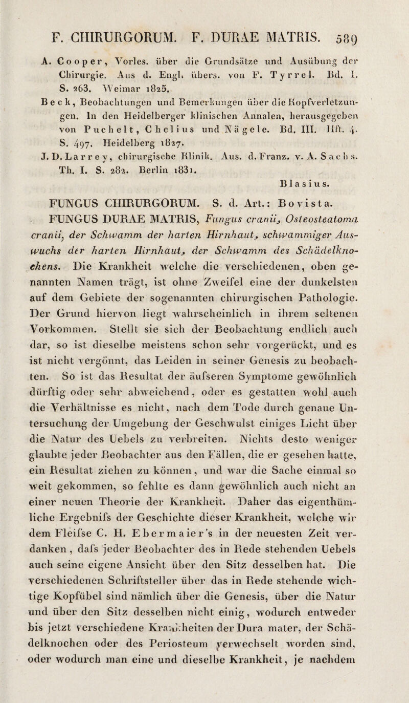 A. Co op er, Vöries, über die Grundsätze und Ausübung der Chirurgie. Aus d. Engl, übers, von F. Tyrrel. Bd. I. S. 263. Weimar 1825. Beck, Beobachtungen und Bemerkungen über die Kopfverletzun¬ gen. ln den Heidelberger klinischen Annalen, herausgegeben von Puchelt, C li e 1 i u s und Nägele. Bd. III. IIft. S. 497. Heidelberg 1827. J. D. Larrey, chirurgische Klinik. Aus. d. Franz, v. A. Sachs. Th. I. S. 282. Berlin i83i. Blasius. FUNGUS CHIRURGORUM. S. d. Art.: Bovista. FUNGUS DURAE MATRIS, Fungus craniij Osteosteatoma cranii} der Schwamm der harten Hirnhautschwammiger Aus¬ wuchs der harten Hirnhautder Schwamm des Schädelkno¬ chens. Die Krankheit welche die verschiedenen, oben ge¬ nannten Namen trägt, ist ohne Zweifel eine der dunkelsten auf dem Gebiete der sogenannten chirurgischen Pathologie. Der Grund hiervon liegt wahrscheinlich in ihrem seltenen Vorkommen. Stellt sie sich der Beobachtung endlich auch dar, so ist dieselbe meistens schon sehr vorgerückt, und es ist nicht vergönnt, das Leiden in seiner Genesis zu beobach¬ ten. So ist das Resultat der äufseren Symptome gewöhnlich dürftig oder sehr abweichend, oder es gestatten wohl auch die Verhältnisse es nicht, nach dem Tode durch genaue Un¬ tersuchung der Umgebung der Geschwulst einiges Licht über die Natur des Uebels zu verbreiten. Nichts desto weniger glaubte jeder Beobachter aus den Fällen, die er gesehen hatte, ein Resultat ziehen zu können, und war die Sache einmal so weit gekommen, so fehlte es dann gewöhnlich auch nicht an einer neuen Theorie der Krankheit. Daher das eigenthüm- liche Ergebnifs der Geschichte dieser Krankheit, welche wir dem Fleifse C. H. Ebermaier’s in der neuesten Zeit ver¬ danken , dafs jeder Beobachter des in Piede stehenden Uebels auch seine eigene Ansicht über den Sitz desselben hat. Die verschiedenen Schriftsteller über das in Rede stehende wich¬ tige Kopfübel sind nämlich über die Genesis, über die Natur und über den Sitz desselben nicht einig, wodurch entweder bis jetzt verschiedene Krankheiten der Dura mater, der Schä¬ delknochen oder des Periosteum verwechselt worden sind, oder wodurch man eine und dieselbe Krankheit, je nachdem