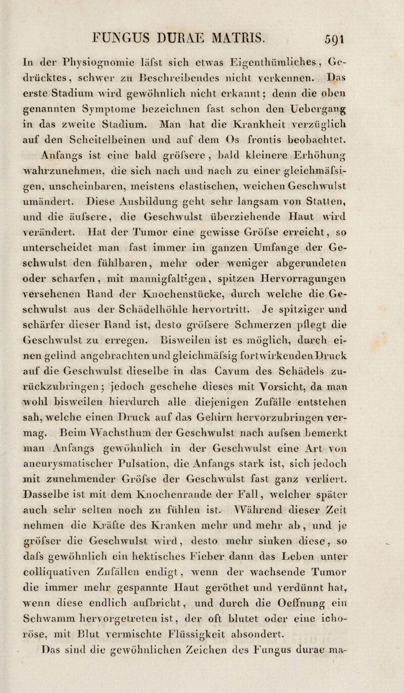 In der Physiognomie läfst sich etwas Eigentümliches, Ge¬ drücktes , schwer zu Beschreibendes nicht verkennen. Das erste Stadium wird gewöhnlich nicht erkannt 5 denn die oben genannten Symptome bezeichnen fast schon den Uebergang in das zweite Stadium. Man hat die Krankheit yerzüglich auf den Scheitelbeinen und auf dem Os frontis beobachtet. Anfangs ist eine bald gröfsere , bald kleinere Erhöhung wahrzunehmen, die sich nach und nach zu einer gleichmäfsi- gen, unscheinbaren, meistens elastischen, weichen Geschwulst umändert. Diese Ausbildung geht sehr langsam von Statten, und die äufsere, die Geschwulst überziehende Haut wird verändert. Hat der Tumor eine gewisse Gröfse erreicht, so unterscheidet man fast immer im ganzen Umfange der Ge¬ schwulst den fühlbaren, mehr oder weniger abgerundeten oder scharfen, mit mannigfaltigen, spitzen Hervörragungen versehenen Rand der Knochenstücke, durch welche die Ge¬ schwulst aus der Schädelhöhle hervortritt. Je spitziger und schärfer dieser Rand ist, desto gröfsere Schmerzen pflegt die Geschwulst zu erregen. Bisweilen ist es möglich, durch ei¬ nen gelind angebrachten und gleichmäfsig fortwirkenden Druck auf die Geschw ulst dieselbe in das Cavum des Schädels zu¬ rückzubringen; jedoch geschehe dieses mit Vorsicht, da man wohl bisweilen hierdurch alle diejenigen Zufälle entstehen sah, welche einen Druck auf das Gehirn hervorzubringen ver¬ mag. Beim Wachsthum der Geschwulst nach aufsen bemerkt man Anfangs gewöhnlich in der Geschwulst eine Art von aneurysmatischer Pulsation, die Anfangs stark ist, sich jedoch mit zunehmender Gröfse der Geschwulst fast ganz verliert. Dasselbe ist mit dem Knochenrande der Fall, welcher später auch sehr selten noch zu fühlen ist. Während dieser Zeit nehmen die Kräfte des Kranken mehr und mehr ab, und je gröfser die Geschwulst wird, desto mehr sinken diese, so dafs gewöhnlich ein hektisches Fieber dann das Leben unter colliquativen Zufällen endigt, w7enn der wachsende Tumor die immer mehr gespannte Haut geröthet und verdünnt hat, wenn diese endlich aufbricht, und durch die Oeffnung ein Schwamm hervorgetreten ist, der oft blutet oder eine icho- röse, mit Blut vermischte Flüssigkeit absondert. Das sind die gewöhnlichen Zeichen des Fungus durae ma-