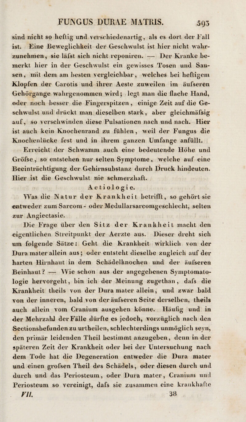 sind nicht so heftig und verschiedenartig, als es dort der Fall ist. Eine Beweglichkeit der Geschwulst ist hier nicht wahr¬ zunehmen , sie läfst sich nicht reponiren. — Der Kranke be¬ merkt hier in der Geschwulst ein gewisses Tosen und Sau¬ sen , niit dem ani besten vergleichbar, welches bei heftigem Klopfen der Carotis und ihrer Aeste zuweilen im äufseren Gehörgange wahrgenommen wird; legt man die flache Hand, oder noch besser die Fingerspitzen , einige Zeit auf die Ge¬ schwulst und drückt man dieselben stark, aber gleichmäfsig auf, so verschwinden diese Pulsationen nach und nach. Hier ist auch kein Knochenrand zu fühlen, w eil der Fungus die Knochenlücke fest und in ihrem ganzen Umfange anfüllt. Erreicht der Schwamm auch eine bedeutende Höhe und Gröfse, so entstehen nur selten Symptome, welche auf eine Beeinträchtigung der Gehirnsubstanz durch Druck hindeuten. Hier ist die Geschwulst nie schmerzhaft. Aetiologie. Was die Natur der Krankheit betrifft, so gehört sie entweder zum Sarcom - oder Medullarsarcomgeschlecht, selten zur Angiectasie. Die Frage über den Sitz der Krankheit macht den eigentlichen Streitpunkt der Aerzte aus. Dieser dreht sich um folgende Sätze: Geht die Krankheit wirklich von der Dura mater allein aus; oder entsteht dieselbe zugleich auf der harten Hirnhaut in dem Schädelknochen und der äufseren Beinhaut? — Wie schon aus der angegebenen Symptomato¬ logie hervorgeht, bin ich der Meinung zugethan, dafs die Krankheit theils von der Dura mater allein, und zwar bald von der inneren, bald von der äufseren Seite derselben, theils auch allein vom Cranium ausgehen könne. Häufig und in <ler Mehrzahl der Fälle dürfte es jedoch, vorzüglich nach den Sectionsbefundenzu urtheilen, schlechterdings unmöglich seyn, den primär leidenden Theil bestimmt anzugeben, denn in der späteren Zeit der Krankheit oder bei der Untersuchung nach dem Tode hat die Degeneration entweder die Dura mater und einen grofsen Theil des Schädels, oder diesen durch und durch und das Periosteum, oder Dura mater, Cranium und Periosteum so vereinigt, dafs sie zusammen eine krankhafte ru. 38