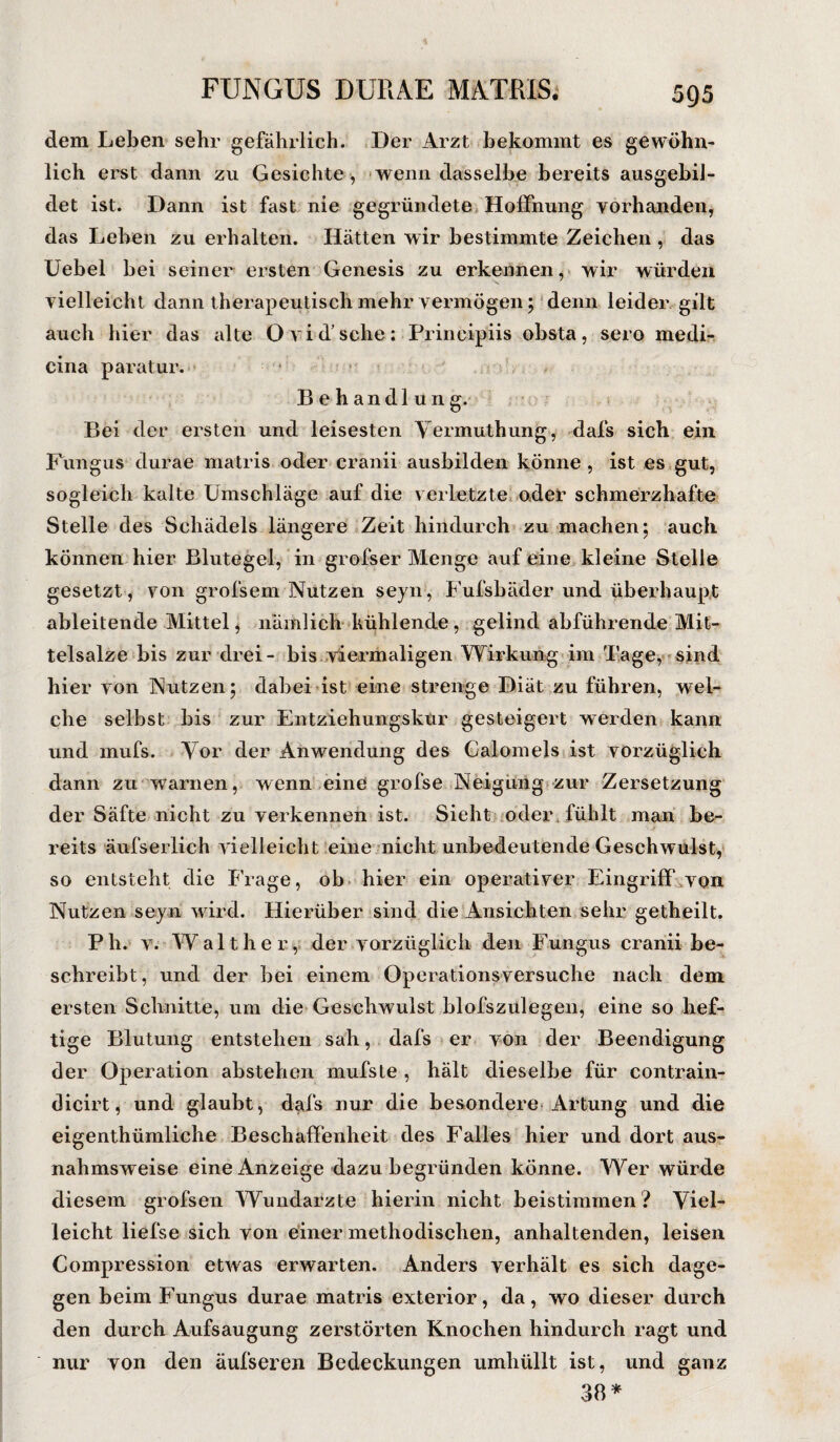 dem Leben sehr gefährlich. Der Arzt bekommt es gewöhn¬ lich erst dann zu Gesichte, wenn dasselbe bereits ausgebil- det ist. Dann ist fast nie gegründete Hoffnung vorhanden, das Leben zu erhalten. Hätten wir bestimmte Zeichen , das Uebel bei seiner ersten Genesis zu erkennen, wir würden vielleicht dann therapeutisch mehr vermögen; denn leider gilt auch hier das alte O vi d’sche: Frincipiis obsta, sero medi- cina paratur. Behandlung. Bei der ersten und leisesten Yermuthung, dafs sich ein Fungus durae matris oder cranii ausbilden könne , ist es gut, sogleich kalte Umschläge auf die verletzte oder schmerzhafte Stelle des Schädels längere Zeit hindurch zu machen: auch können hier Blutegel, in grofser Menge auf eine kleine Stelle gesetzt , von grofsem Nutzen seyn, Fufsbäder und überhaupt ableitende Mittel, nämlich kühlende, gelind abführende Mit¬ telsalze bis zur drei- bis viermaligen Wirkung im Tage, sind hier von Nutzen; dabei ist eine strenge Diät zu führen, wel¬ che selbst bis zur Entziehungskur gesteigert werden kann und mufs. Tor der Anwendung des Calomels ist vorzüglich dann zu warnen, wenn eine grofse Neigung zur Zersetzung der Säfte nicht zu verkennen ist. Sieht oder , fühlt man be¬ reits äufserlich vielleicht eine nicht unbedeutende Geschwulst, so entsteht die Frage, ob hier ein operativer Eingriff von Nutzen seyn wird. Hierüber sind die Ansichten sehr getheilt. Ph. v. Walther, der vorzüglich den Fungus cranii be¬ schreibt, und der bei einem Operationsversuche nach dem ersten Schnitte, um die Geschwulst blofszulegen, eine so hef¬ tige Blutung entstehen sah, dafs er von der Beendigung der Operation abstehen mufste , hält dieselbe für contrain- dicirt, und glaubt, dafs nur die besondere Artung und die eigenthümliche Beschaffenheit des Falles hier und dort aus¬ nahmsweise eine Anzeige dazu begründen könne. Wer würde diesem grofsen Wundarzte hierin nicht beistimmen ? Viel¬ leicht liefse sich von einer methodischen, anhaltenden, leisen Compression etwas erwarten. Anders verhält es sich dage¬ gen beim Fungus durae matris exterior, da, wo dieser durch den durch Aufsaugung zerstörten Knochen hindurch ragt und nur von den äufseren Bedeckungen umhüllt ist, und ganz 38*
