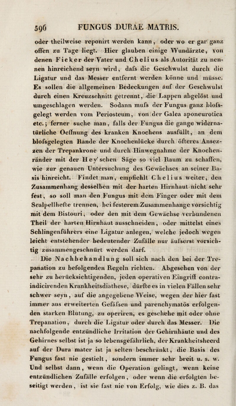 oder theilweise reponirt werden kann , oder wo er gar ganz offen zu Tage liegt. Hier glauben einige Wundärzte, von denen Ficker der Vater und C h e 1 i u s als Autorität zu nen¬ nen hinreichend seyn wird, dafs die Geschwulst durch die Ligatur und das Messer entfernt werden könne und müsse. Es sollen die allgemeinen Bedeckungen auf der Geschwulst durch einen Kreuzsohnitt getrennt, die Lappen abgelöst und umgeschlagen werden. Sodann mufs der Fungus ganz blofs- gelegt werden vom Periosteum, von der Galea aponeurotica etc.; ferner suche man, falls der Fungus die gange widerna¬ türliche Oeffnung des kranken Knochens ausfüilt, an dem blofsgelegten Rande der Knochenlücke durch öfteres Ansez- zen der Trepankrone und durch Hinwegnahme der Knochen¬ ränder mit der Hey’sehen Säge so viel Raum zu schaffen, wie zur genauen Untersuchung des Gewächses an seiner Ba¬ sis hinreicht. Findet man, empfiehlt Clielius weiter, den Zusammenhang desselben mit der harten Hirnhaut nicht sehr fest, so soll man den Fungus mit dem Finger oder mit dem Scalpellhefte trennen, bei festerem Zusammenhänge vorsichtig mit dem Bistouri, oder den mit dem Gewächse verbundenen Theil der harten Hirnhaut ausschneiden, oder mittelst eines Schlingenführers eine Ligatur anlegen, welche jedoch wegen leicht entstehender bedeutender Zufälle nur äufserst vorsich¬ tig zusammengeschnürt werden darf. Die Nachbehandlung soll sich nach den bei der Tre¬ panation zu befolgenden Regeln richten. Abgesehen von der sehr zu berücksichtigenden, jeden operativen Eingriff contra- indicirenden Krankheitsdiathese, dürfte es in vielen Fällen sehr schwer seyn, auf die angegebene Weise, wegen der hier fast immer aus erweiterten Gefäfsen und parenchymatös erfolgen¬ den starken Blutung, zu operiren, es geschehe mit oder ohne Trepanation, durch die Ligatur oder durch das Messer. Die nachfolgende entzündliche Irritation der Gehirnhäute und des Gehirnes selbst ist ja so lebensgefährlich, der Krankheitsheerd auf der Dura mater ist ja selten beschränkt, die Basis des Fungus fast nie gestielt, sondern immer sehr breit u. s. w . Und selbst dann, wenn die Operation gelingt, wenn keine entzündlichen Zufälle erfolgen , oder wenn die erfolgten be¬ seitigt werden , ist sie fast nie von Erfolg, wie dies z. B. das