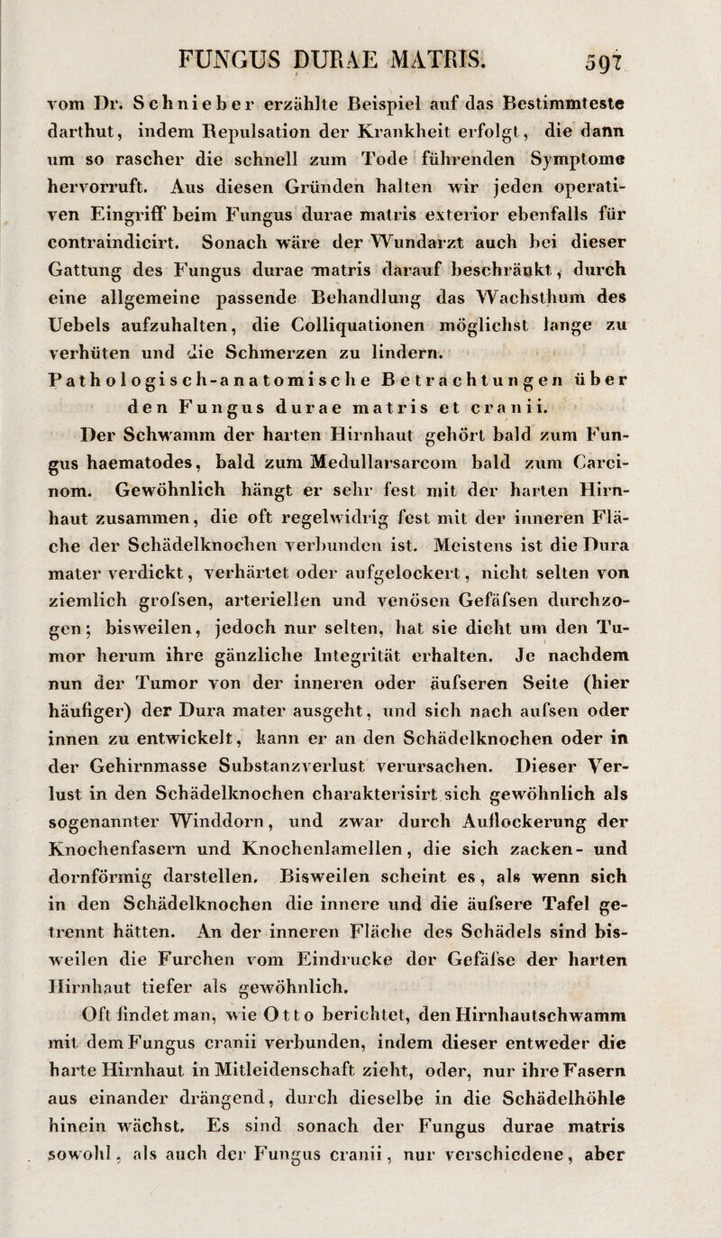 5QT vom Dr. Schnieber erzählte Beispiel auf das Bestimmteste dartimt, indem Bepulsation der Krankheit erfolgt, die dann um so rascher die schnell zum Tode führenden Symptome hervorruft. Aus diesen Gründen halten wir jeden operati¬ ven Eingriff beim Fungus durae matris exterior ebenfalls für contraindicirt. Sonach wäre der Wundarzt auch bei dieser Gattung des Fungus durae matris darauf beschränkt , durch eine allgemeine passende Behandlung das Wachsthum des IJebels aufzuhalten, die Colliquationen möglichst lange zu verhüten und die Schmerzen zu lindern. Pathologisch-anatomische Betrachtungen über den Fungus durae matris et cranii. Der Schwamm der harten Hirnhaut gehört bald zum Fun¬ gus haematodes, bald zum Medullarsarcom bald zum Carci- nom. Gewöhnlich hängt er sehr fest mit der harten Hirn¬ haut zusammen, die oft regelwidrig fest mit der inneren Flä¬ che der Schädelknochen verbunden ist. Meistens ist die Dura mater verdickt, verhärtet oder aufgelockert, nicht selten von ziemlich grofsen, arteriellen und venösen Gefäfsen durchzo¬ gen; bisweilen, jedoch nur selten, hat sie dicht um den Tu¬ mor herum ihre gänzliche Integrität erhalten. Je nachdem nun der Tumor von der inneren oder äufseren Seite (hier häufiger) der Dura mater ausgeht, und sich nach aufsen oder innen zu entwickelt, kann er an den Schädelknochen oder in der Gehirnmasse Substanzverlust verursachen. Dieser Ver¬ lust in den Schädelknochen charakterisirt sich gewöhnlich als sogenannter Winddorn, und zwar durch Auflockerung der Knochenfasern und Knochenlamellen, die sich zacken- und dornförmig darstellen. Bisweilen scheint es, als wenn sich in den Schädelknochen die innere und die äufsere Tafel ge¬ trennt hätten. An der inneren Fläche des Schädels sind bis¬ weilen die Furchen vom Eindrücke der Gefäfse der harten Hirnhaut tiefer als gewöhnlich. Oft findet man, wie Otto berichtet, den Hirnhautschwamm mit dem Fungus cranii verbunden, indem dieser entweder die harte Hirnhaut in Mitleidenschaft zieht, oder, nur ihre Fasern aus einander drängend, durch dieselbe in die Schädelhöhle hinein wächst. Es sind sonach der Fungus durae matris sowohl, als auch der Fungus cranii, nur verschiedene, aber
