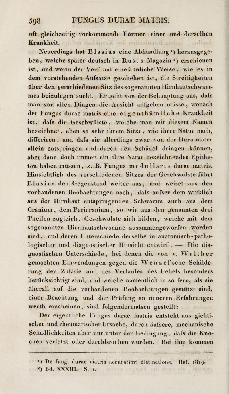 oft gleichzeitig vorkommende Formen einer und derselben Krankheit. Neuerdings hat Blasius eine Abhandlung1 2) herausgege¬ ben, welche später deutsch in Rust’s Magazin-) erschienen ist, und worin der Yerf. auf eine ähnliche Weise, wie es in dem vorstehenden Aufsatze geschehen ist, die Streitigkeiten über den verschiedenen Sitz des sogenannten Hirnhautschw am¬ mes beizulegen sucht. Er geht von der Behauptung aus, dafs man vor allen Dingen die Ansicht aufgeben müsse, wonach der Fungus durae matris eine eigenthümliche Krankheit ist, dafs die Geschwülste , welche man mit diesem Namen bezeichnet, eben so sehr ihrem Sitze, wie ihrer Natur nach, differiren , und dafs sie allerdings zwar von der Dura mater allein entspringen und durch den Schädel dringen können, aber dann doch immer ein ihre Natur bezeichnendes Epithe¬ ton haben müssen, z. B. Fungus medullaris durae matris. Hinsichtlich des verschiedenen Sitzes der Geschwülste führt Blasius den Gegenstand weiter aus, und w’eiset aus den vorhandenen Beobachtungen nach, dafs aufser dem wirklich aus der Hirnhaut entspringenden Schwamm auch aus dem Cranium, dem Pericranium, so wie aus den genannten drei Theilen zugleich, Geschwülste sich bilden, welche mit dem sogenannten Hirnhautschwamme zusammengeworfen w7orden sind, und deren Unterschiede derselbe in anatomisch-patho¬ logischer und diagnostischer Hinsicht entwirft. — Die dia¬ gnostischen Unterschiede, bei denen die von v. Walther gemachten Einwendungen gegen die Wenzel' sehe Schilde¬ rung der Zufälle und des Verlaufes des Uebels besonders berücksichtigt sind, und welche namentlich in so fern, als sie überall auf die vorhandenen Beobachtungen gestützt sind, einer Beachtung und der Prüfung an neueren Erfahrungen werth erscheinen, sind folgendermafsen gestellt: Der eigentliche Fungus durae matris entsteht aus gichti¬ scher und rheumatischer Ursache, durch äufsere, mechanische Schädlichkeiten aber nur unter der Bedingung, dafs die Kno¬ chen verletzt oder durchbrochen wurden. Bei ihm kommen *) De fungi durae matris aceuratiori distinctione. Hai. 1829.