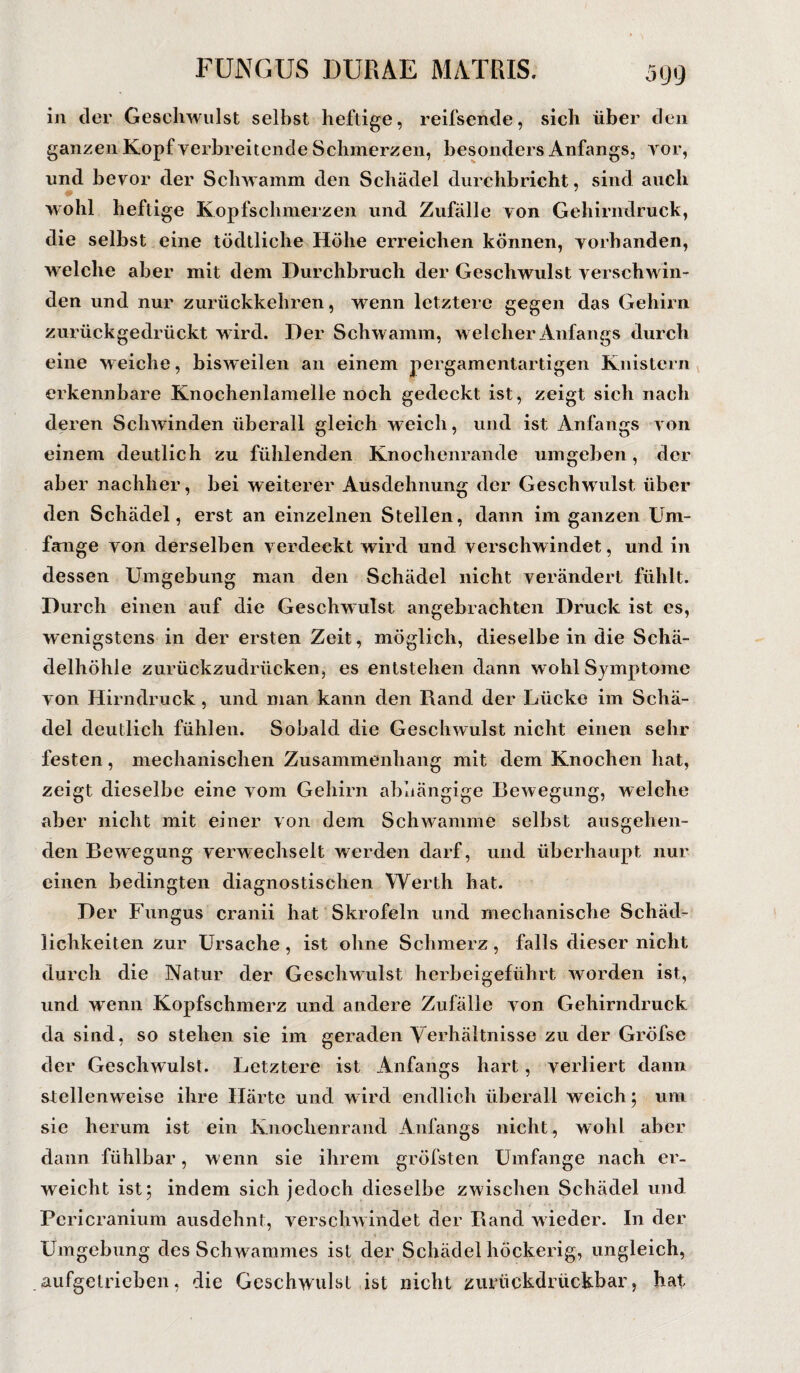 in der Geschwulst selbst heftige, reifsende, sich über den ganzen Kopf verbreitende Schmerzen, besonders Anfangs, vor, und bevor der Schwamm den Schädel durchbricht, sind auch wohl heftige Kopfschmerzen und Zufälle von Gehirndruck, die selbst eine tödtliche Höhe erreichen können, vorhanden, welche aber mit dem Durchbruch der Geschwulst verschwin¬ den und nur zurückkehren, wenn letztere gegen das Gehirn zurückgedrückt w ird. Der Schwamm, welcher Anfangs durch eine weiche, bisweilen an einem pergamentartigen Knistern erkennbare Knochenlamelle noch gedeckt ist, zeigt sich nach deren Schwinden überall gleich weich, und ist Anfangs von einem deutlich zu fühlenden Knochenrande umgeben, der aber nachher, bei weiterer Ausdehnung der Geschwulst über den Schädel, erst an einzelnen Stellen, dann im ganzen Um¬ fange von derselben verdeckt wird und verschwindet, und in dessen Umgebung man den Schädel nicht verändert fühlt. Durch einen auf die Geschwulst angebrachten Druck ist es, wenigstens in der ersten Zeit, möglich, dieselbe in die Schä- delhöhie zurückzudrücken, es entstehen dann wohl Symptome von Hirn druck, und man kann den Rand der Lücke im Schä¬ del deutlich fühlen. Sobald die Geschwulst nicht einen sehr festen, mechanischen Zusammenhang mit dem Knochen hat, zeigt dieselbe eine vom Gehirn abhängige Bewegung, welche aber nicht mit einer von dem Schwamme selbst ausgehen¬ den Bewegung verwechselt werden darf, und überhaupt nur einen bedingten diagnostischen Werth hat. Der Fungus cranii hat Skrofeln und mechanische Schäd¬ lichkeiten zur Ursache, ist ohne Schmerz, falls dieser nicht durch die Natur der Geschwulst herbeigeführt worden ist, und wenn Kopfschmerz und andere Zufälle von Gehirndruck da sind, so stehen sie im geraden Verhältnisse zu der Gröfse der Geschwulst. Letztere ist Anfangs hart, verliert dann stellenweise ihre Härte und wird endlich überall weich; uni sie herum ist ein Knochenrand Anfangs nicht, wohl aber dann fühlbar, wenn sie ihrem gröfsten Umfange nach er¬ weicht ist; indem sich jedoch dieselbe zwischen Schädel und Pcricranium ausdehnt, verschwindet der Rand wieder. In der Umgebung des Schwammes ist der Schädel höckerig, ungleich, aufgetrieben, die Geschwulst ist nicht zurückdrückbar, hat