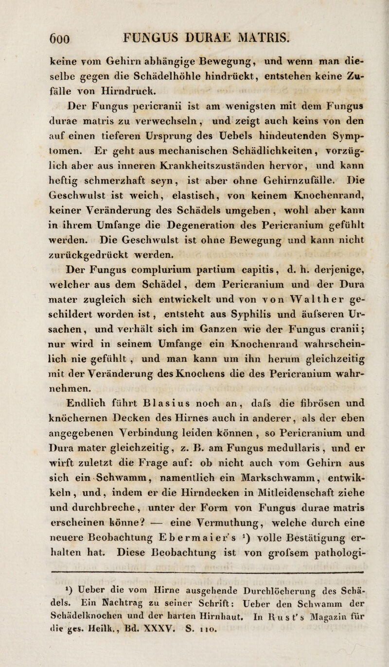keine vom Gehirn abhängige Bewegung, und wrenn man die¬ selbe gegen die Schädelhöhle hindrückt, entstehen keine Zu¬ fälle von Hirndruek. Der Fungus pericranii ist am wenigsten mit dem Fungus durae matris zu verwechseln, und zeigt auch keins von den auf einen tieferen Ursprung des Uebels hindeutenden Symp¬ tomen. Er geht aus mechanischen Schädlichkeiten, vorzüg¬ lich aber aus inneren Krankheitszuständen hervor, und kann heftig schmerzhaft seyn, ist aber ohne Gehirnzufälle. Die Geschwulst ist weich, elastisch, von keinem Knochenrand, keiner Veränderung des Schädels umgeben , wohl aber kann in ihrem Umfange die Degeneration des Pericranium gefühlt werden. Die Geschwulst ist ohne Bewegung und kann nicht zurückgedrückt werden. Der Fungus complurium partium capitis, d. h. derjenige, welcher aus dem Schädel, dem Pericranium und der Dura mater zugleich sich entwickelt und von von Walther ge¬ schildert worden ist, entsteht aus Syphilis und äufseren Ur¬ sachen, und verhält sich im Ganzen wie der Fungus cranii; nur wird in seinem Umfange ein Knochenrand wahrschein¬ lich nie gefühlt , und man kann um ihn herum gleichzeitig mit der Veränderung des Knochens die des Pericranium wahr¬ nehmen. Endlich führt Blasius noch an, dafs die fibrösen und knöchernen Decken des Hirnes auch in anderer, als der eben angegebenen Verbindung leiden können , so Pericranium und Dura mater gleichzeitig, z. B. am Fungus medullaris , und er wirft zuletzt die Frage auf: ob nicht auch vom Gehirn aus sich ein Schwamm, namentlich ein Markschwamm, entwik- keln , und, indem er die Hirndecken in Mitleidenschaft ziehe und durchbreche, unter der Form von Fungus durae matris erscheinen könne? — eine Vermuthung, welche durch eine neuere Beobachtung Ebermaiers *) volle Bestätigung er¬ halten hat. Diese Beobachtung ist von grofsem pathologi- l) Ueber die vom Hirne ausgehende Durchlöcherung des Schä¬ dels. Ein Nachtrag zu seiner Schrift: Ueber den Schwamm der Sehädelknochen und der harten Hirnhaut. In Rust's Magazin für die ges. Heilk., Bd. XXXV. S. no.