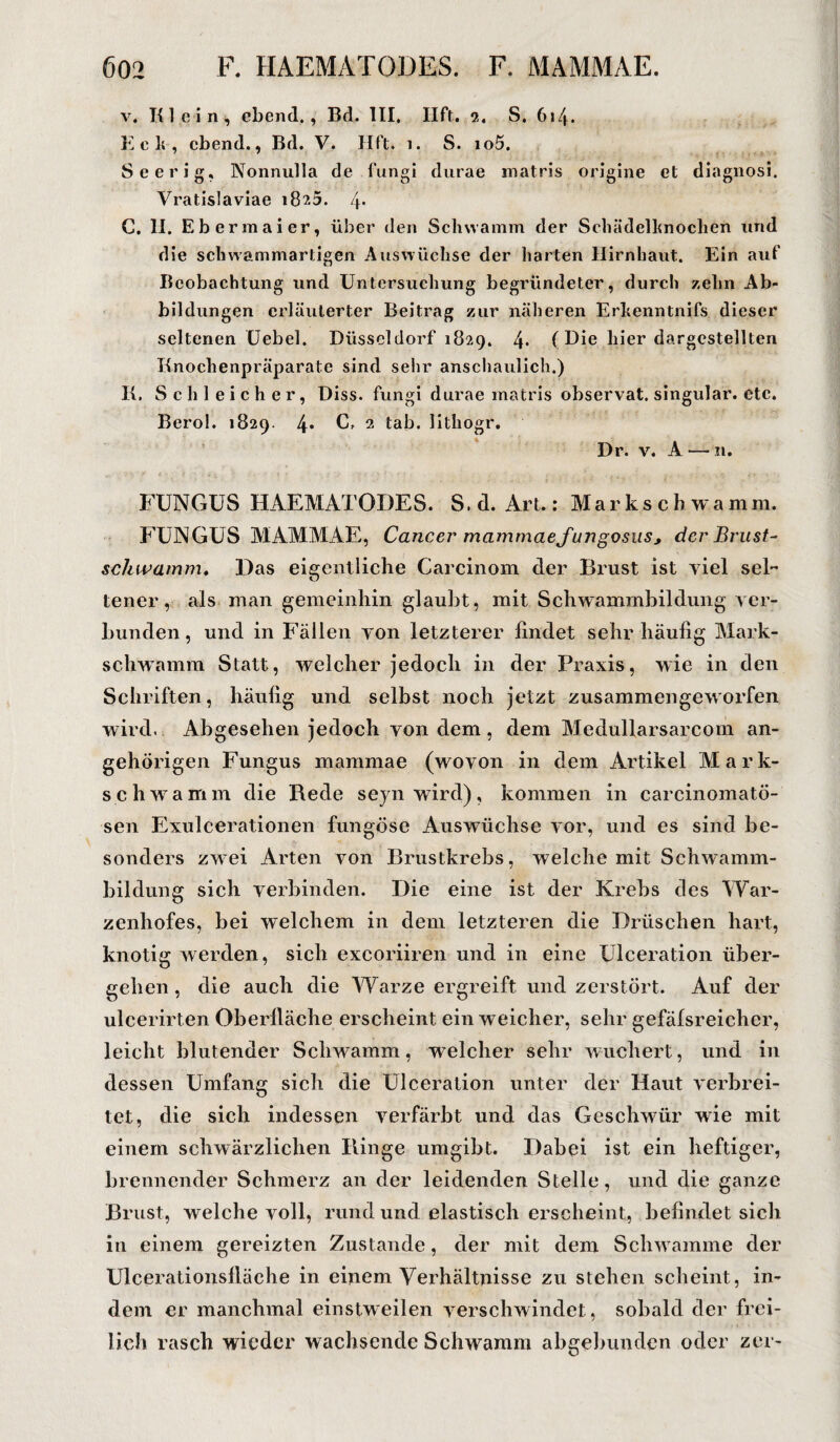 v. Klein, cbend., Bd. III, Ilft. i. S. 614. Eck, cbend., Bd. V. Hft. 1. S. io5. Seerig, Nonnulla de fungi durae matris origine et diagnosi. Vratislaviae 1823. 4* G. II. Ebermaier, über den Schwamm der Schädelhnochen und die schwammartigen Auswüchse der harten Hirnhaut. Ein auf Beobachtung und Untersuchung begründeter, durch zehn Ab¬ bildungen erläuterter Beitrag zur näheren Erhenntnifs dieser seltenen Uebel. Düsseldorf 1829. 4* (Die liier dargestellten Knochenpräparate sind sehr anschaulich.) K. Schleicher, Diss. fungi durae matris observat. singulär, etc. Berol. 1829. 4* U 2 tab. lithogr. Dr. v. A — n. FUNGUS HAEMATODES. S.d. Art.: Markschwamm. FUNGUS MAMMAE, Cancer mammaefungosus, der Brust- schwamm, Das eigentliche Carcinom der Brust ist viel sei” teuer, als man gemeinhin glaubt, mit Schwammbildung ver¬ bunden, und in Fällen von letzterer findet sehr häufig Mark¬ schwamm Statt, welcher jedoch in der Praxis, wie in den Schriften, häufig und selbst noch jetzt zusammengeworfen wird. Abgesehen jedoch von dem , dem Medullarsarcom an- gehörigen Fungus raammae (wovon in dem Artikel Mark¬ schwamm die Rede seynwird), kommen in carcinomatö- sen Exulcerationen fungöse Auswüchse vor, und es sind be¬ sonders zwei Arten von Brustkrebs, welche mit Schwamm¬ bildung sich verbinden. Die eine ist der Krebs des War¬ zenhofes, bei welchem in dem letzteren die Dräschen hart, knotig werden, sich excoriiren und in eine Ulceration über¬ gehen, die auch die Warze ergreift und zerstört. Auf der ulcerirten Oberfläche erscheint ein weicher, sehr gefäfsreicher, leicht blutender Schwamm, welcher sehr wuchert, und in dessen Umfang sich die Ulceration unter der Haut verbrei¬ tet, die sich indessen verfärbt und das Geschwür wie mit einem schwärzlichen Ringe umgibt. Dabei ist ein heftiger, brennender Schmerz an der leidenden Stelle, und die ganze Brust, welche voll, rund und elastisch erscheint, befindet sich in einem gereizten Zustande, der mit dem Schw amme der Ulcerationsfläche in einem Verhältnisse zu stehen scheint, in¬ dem er manchmal einstweilen verschwindet, sobald der frei¬ lich rasch wieder wachsende Schwamm abgebunden oder zer-