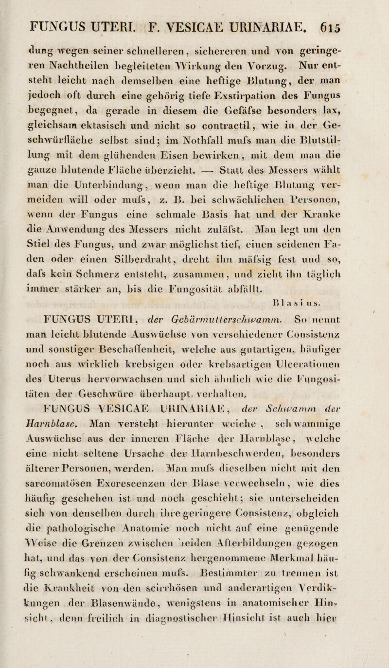 düng wegen seiner schnelleren, sichereren und von geringe¬ ren Nachtheilen begleiteten Wirkung den Vorzug. Nur ent¬ steht leicht nach demselben eine heftige Blutung, der man jedoch oft durch eine gehörig tiefe Exstirpation des Fungus begegnet, da gerade in diesem die Gefäfse besonders lax, gleichsam ektasisch und nicht so contractil, wie in der Ge- schwürlläche selbst sind; im Nothfall mufs man die Blutstil¬ lung mit dem glühenden Eisen bewirken , mit dem man die ganze blutende Fläche überzieht. —- Statt des Messers wählt man die Unterbindung, wenn man die heftige Blutung ver¬ meiden will oder mufs, z. B. bei schwächlichen Personen, wenn der Fungus eine schmale Basis hat und der Kranke die Amvendung des Messers nicht zuläfst. Man legt um den Stiel des Fungus, und zwar möglichst tief, einen seidenen Fa¬ den oder einen Silberdraht, dreht ihn mäfsig fest und so, dafs kein Schmerz entsteht, zusammen, und zieht ihn täglich immer stärker an, bis die Fungosität abfällt. B I a s i us. FUNGUS UTERI, der Gebärmutter schwamm. So nennt man leicht blutende Auswüchse von verschiedener Consistenz und sonstiger Beschaffenheit, welche aus gutartigen, häufiger noch aus wirklich krebsigen oder krebsartigen Ulcerationen des Uterus hervorwachsen und sich ähnlich wie die Fungosi- täten der Geschwüre überhaupt verhalten, FUNGUS VESICAE URINARIAE, der Schwamm der Harnblase. Man versteht hierunter weiche , schwammige Auswüchse aus der inneren Fläche der Harnblase, welche eine nicht seltene Ursache der Harnbeschwerden, besonders älterer Personen, werden. Man mufs dieselben nicht mit den sarcomatösen Excrescenzen der Blase verwechseln, wie dies häufig geschehen ist und noch geschieht ; sie unterscheiden sich von denselben durch ihre geringere Consistenz, obgleich die pathologische Anatomie noch nicht auf eine genügende Weise die Grenzen zwischen beiden Afterbildungen gezogen hat, und das von der Consistenz hergenommene Merkmal häu¬ fig schwankend erscheinen mufs. Bestimmter zu trennen ist die Krankheit von den scirrhösen und anderartigen Verdik- kungen der Blasenwände, wenigstens in anatomischer Hin¬ sicht , denn freilich in diagnostischer Hinsieht ist auch hier