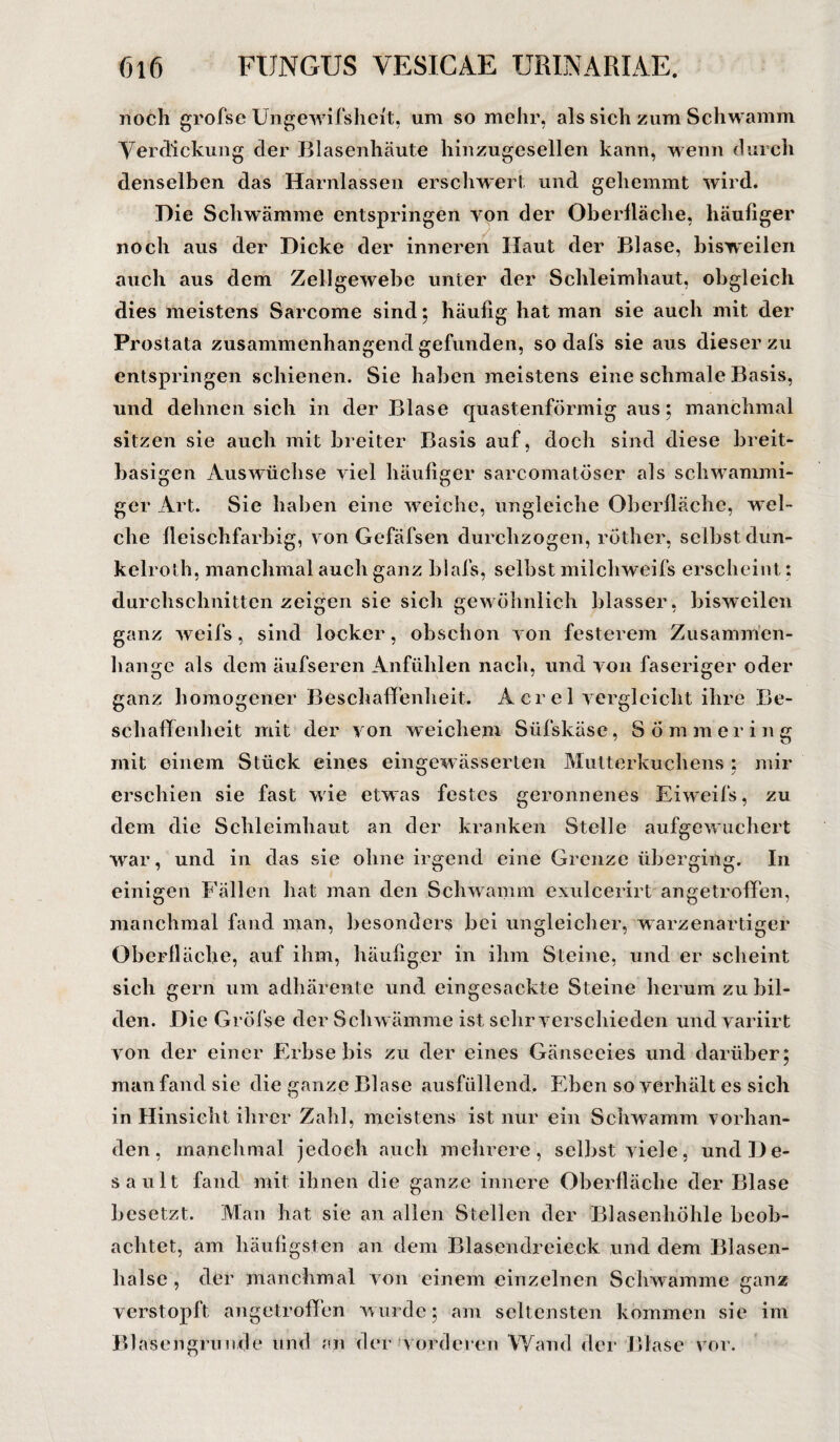 noch grofse Ungevvifsheft, um so mehr, als sich zum Schwamm Verdickung der Blasenhäute hinzugesellen kann, wenn durch denselben das Harnlassen erschwert und gehemmt wird. Hie Schwämme entspringen von der Oberfläche, häufiger noch aus der Dicke der inneren Haut der Blase, bisweilen auch aus dem Zellgewebe unter der Schleimhaut, obgleich dies meistens Sarcome sind; häufig hat man sie auch mit der Prostata zusammenhängend gefunden, so dafs sie aus dieser zu entspringen schienen. Sie haben meistens eine schmale Basis, und dehnen sich in der Blase quastenförmig aus; manchmal sitzen sie auch mit breiter Basis auf, doch sind diese breit¬ basigen Auswüchse viel häufiger sarcomatöser als schwammi¬ ger Art. Sie haben eine weiche, ungleiche Oberfläche, wel¬ che fleischfarbig, von Gefäfsen durchzogen, röther, selbst dun- kelroth, manchmal auch ganz biafs, selbst milchweifs erscheint: durchschnitten zeigen sie sich gewöhnlich blasser, bisweilen ganz weifs, sind locker, obschon von festerem Zusammen¬ hänge als dem äufseren Anfühlen nach, und von faseriger oder ganz homogener Beschaffenheit. Acrel vergleicht ihre Be¬ schaffenheit mit der von weichem Süfskäse, Sommering mit einem Stück eines eingewässerten Mutterkuchens : mir erschien sie fast wie etwas festes geronnenes Eiweifs, zu dem die Schleimhaut an der kranken Stelle aufgewuchert war, und in das sie ohne irgend eine Grenze überging. In einigen Fällen hat man den Schwamm exulcerirt an getroffen, manchmal fand man, besonders bei ungleicher, warzenartiger Oberfläche, auf ihm, häufiger in ihm Steine, und er scheint sich gern um adhärente und ein gesackte Steine herum zu bil¬ den. Die Gröfse der Schwämme ist sehr verschieden und variirt von der einer Erbse bis zu der eines Gänseeies und darüber; man fand sie die ganze Blase ausfüllend. Eben so verhält es sich in Hinsicht ihrer Zahl, meistens ist nur ein Schwamm vorhan¬ den, manchmal jedoch auch mehrere , selbst viele, und De¬ saul t fand mit ihnen die ganze innere Oberfläche der Blase besetzt. Man hat sie an allen Stellen der Blasenhöhle beob¬ achtet, am häufigsten an dem Blasendreieck und dem Blasen¬ halse , der manchmal von einem einzelnen Schwamme ganz verstopft angetroffen wurde; am seltensten kommen sie im Blasengrunde und an der vorderen Wand der Blase vor.