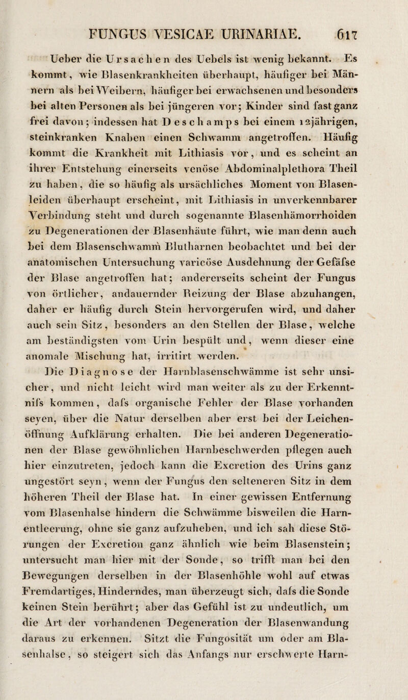 Ueber die Ursachen des Uebels ist wenig bekannt. Es kommt, wie Blasenkrankheiten überhaupt, häufiger bei Män¬ nern als bei Weibern, häufiger bei erwachsenen und besonders bei alten Personen als bei jüngeren vor, Kinder sind fast ganz frei davon ; indessen hat Deschamps bei einem 12 jährigen, steinkranken Knaben einen Schwamm angetroffen. Häufig kommt die Krankheit mit Lithiasis vor, und es scheint an ihrer Entstehung einerseits venöse Abdominalplethora Theil zu haben, die so häufig als ursächliches Moment von Blasen¬ leiden überhaupt erscheint, mit Lithiasis in unverkennbarer Verbindung steht und durch sogenannte Blasenhämorrhoiden zu Degenerationen der Blasenhäute führt, wie man denn auch bei dem Blasenschwamm Blutbarnen beobachtet und bei der anatomischen Untersuchung varicöse Ausdehnung der Gefäfse der Blase angetrofifen hat; andererseits scheint der Fungus von örtlicher, andauernder Beizung der Blase abzuhangen, daher er häufig durch Stein hervorgerufen wird, und daher auch sein Sitz, besonders an den Stellen der Blase, welche am beständigsten vom Urin bespült und, w*enn dieser eine anomale Mischung hat, irritirt werden. Die Diagnose der Harnblasenschwämme ist sehr unsi¬ cher, und nicht leicht wird man weiter als zu der Erkennt- nifs kommen, dafs organische Fehler der Blase vorhanden seyen, über die Natur derselben aber erst bei der Leichen¬ öffnung Aufklärung erhalten. Die bei anderen Degeneratio¬ nen der Blase gewöhnlichen Harnbesclrwerden pliegen auch hier einzutreten, jedoch kann die Excretion des Urins ganz ungestört seyn, wenn der Fungus den selteneren Sitz in dem höheren Theil der Blase hat. In einer gewissen Entfernung vom Blasenhalse hindern die Schwämme bisweilen die Harn¬ entleerung, ohne sie ganz aufzuheben, und ich sah diese Stö¬ rungen der Excretion ganz ähnlich wie beim Blasenstein; untersucht man liier mit der Sonde, so trifft man bei den Bewegungen derselben in der Blasenhöhle wohl auf etwas Fremdartiges, Hinderndes, man überzeugt sich, dafs die Sonde keinen Stein berührt; aber das Gefühl ist zu undeutlich, um die Art der vorhandenen Degeneration der Blasenwandung daraus zu erkennen. Sitzt die Fungosität um oder am Bla¬ senhalse , so steigert sich das Anfangs nur erschwerte Harn-