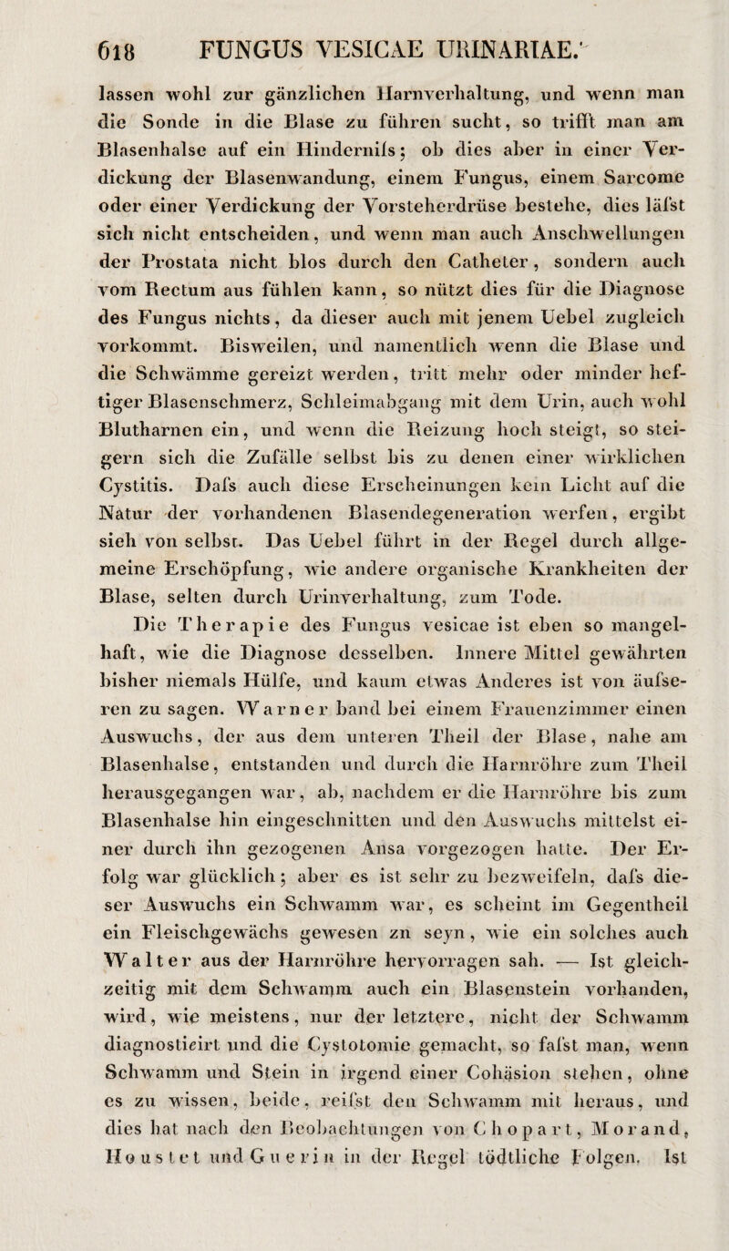 lassen wohl zur gänzlichen Harnverhaltung, und wenn man die Sonde in die Blase zu führen sucht, so trifft man am Blasenhalse auf ein Hindernils; ob dies aber in einer Ver¬ dickung der Blasenwandung, einem Fungus, einem Sarcome oder einer Verdickung der Vorsteherdrüse bestehe, dies läfst sich nicht entscheiden, und wenn man auch Anschwellungen der Prostata nicht blos durch den Catheter , sondern auch vom Bectum aus fühlen kann, so nützt dies für die Diagnose des Fungus nichts, da dieser auch mit jenem Uebel zugleich vorkommt. Bisweilen, und namentlich wenn die Blase und die Schwämme gereizt werden, tritt mehr oder minder hef¬ tiger Blasenschmerz, Schleimabgang mit dem Urin, auch wohl Blutharnen ein, und wenn die Reizung hoch steigt, so stei¬ gern sich die Zufälle selbst bis zu denen einer wirklichen Cystitis. Dafs auch diese Erscheinungen kein Licht auf die Natur der vorhandenen Blasendegeneration werfen, ergibt sieh von selbst. Das Uebel führt in der Regel durch allge¬ meine Erschöpfung, wie andere organische Krankheiten der Blase, selten durch Urinverhaltung, zum Tode. Die Therapie des Fungus vesicae ist eben so mangel¬ haft, wie die Diagnose desselben. Innere Mittel gewährten bisher niemals Hülfe, und kaum etwas Anderes ist von äufse- ren zu sagen. Warner band bei einem Frauenzimmer einen Auswuchs, der aus dem unteren Theil der Blase, nahe am Blasenhalse, entstanden und durch die Harnröhre zum Theil herausgegangen war, ab, nachdem er die Harnröhre bis zum Blasenhalse hin eingeschnitten und den Auswuchs mittelst ei¬ ner durch ihn gezogenen Ansa vorgezogen hatte. Der Er¬ folg war glücklich; aber es ist sehr zu bezweifeln, dafs die¬ ser Auswuchs ein Schwamm war, es scheint im Gegentheil ein Fleischgewächs gewesen zn seyn, wie ein solches auch W alter aus der Harnröhre hervorragen sah. — Ist gleich¬ zeitig mit dem Schwamm auch ein Blasenstein vorhanden, wird, wie meistens, nur der letztere, nicht der Schwamm diagnostieirt und die Cystotomie gemacht, so fafst man, wenn Schwamm und Stein in irgendeiner Cohäsion stehen, ohne es zu wissen, beide, reifst den Schwamm mit heraus, und dies hat nach den Beobachtungen von C hopart, Morand, Haustet und Guerin in der Regel tödtlichc f olgen. Ist