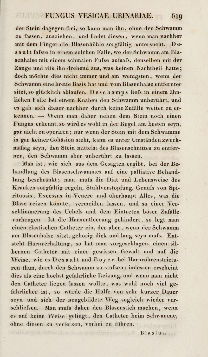 der Stein dagegen frei, so kann man ihn, ohne den Schwamm zu fassen , ausziehen , und findet diesen , wenn man nachher mit dem Finger die Blasenhöhle sorgfältig untersucht. D e- sault fafste in einem solchen Falle, wo der Schwamm am Bla¬ senhalse mit einem schmalen Fufse aufsafs, denselben mit der Zange und rifs ihn drehend aus, was keinen Nachtheil hatte; doch möchte dies nicht immer und am wenigsten, wenn der Schwamm eine breite Basis hat und yom Blasenhalse entfernter sitzt, so glücklich ablaufen. Descliamps liefs in einem ähn¬ lichen Falle bei einem Knaben den Schwamm unberührt, und es gab sich dieser nachher durch keine Zufälle weiter zu er¬ kennen. — Wenn man daher neben dem Stein noch einen Fungus erkennt, so wirdes wohl in der Begel am besten seyn, gar nicht zu operiren ; nur wenn der Stein mit dem Schwamme in gar keiner Cohäsion stellt, kann es unter Umständen zweck- mäfsig seyn, den Stein mittelst des Blasenschnittes zu entfer¬ nen, den Schwamm aber unberührt zu lassen. Man ist, wie sich aus dem Gesagten ergibt, bei der Be¬ handlung des Blasenscbwammes auf eine palliative Behand- Inng beschränkt; man mufs die Diät und Lebensweise des Kranken sorgfältig regeln, Stuhlverstopfung, Genufs von Spi- rituosis , Excessus in Venere und überhaupt Alles, was die Blase reizen könnte, vermeiden lassen, und so einer Ver¬ schlimmerung des Uebels und dem Eintreten böser Zufälle Vorbeugen. Ist die Harnentleerung gehindert, so legt man einen elastischen Catheter ein, der aber, wenn der Schwamm am Blasenhalse sitzt, gehörig dick und lang seyn mufs. Ent¬ steht Harnverhaltung, so hat man vorgeschlagen, einen sil¬ bernen Catheter mit einer gewissen Gewalt und auf die Weise, wie es Desault und Boy er bei Harnröhrenstrictu- ren thun, durch den Schwamm zu stofsen; indessen erscheint dies als eine höchst gefährliche Beizung, und wenn man nicht den Catheter liegen lassen w7ollte, was wohl noch viel ge¬ fährlicher ist, so würde die Hülfe von sehr kurzer Dauer seyn und sich der neugebildele Weg sogleich wieder ver- schliefsen. Man mufs daher den Biasenstich machen, wenn es auf keine Weise gelingt, den Catheter beim Schwamme, ohne diesen zu verletzen, vorbei zu führen. B1 a s i u s.