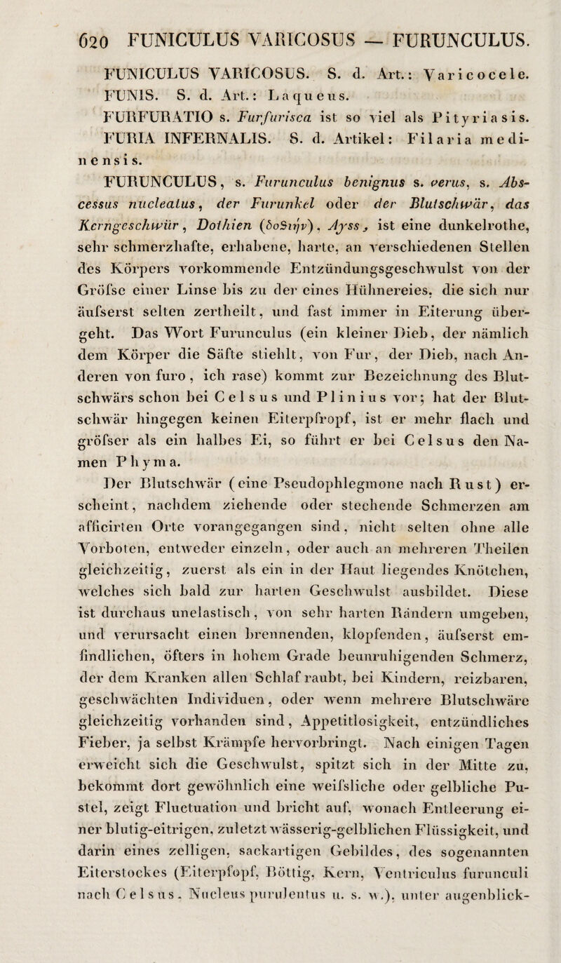 FUNICÜLÜS VARICOSUS. S. d. Art.: Varicocele. FUN1S. S. d. Art.: Laqueus. FURFURATIO s. Furfurisca ist so viel als Pityriasis. FÜR'IA INFERNALIS. S. d. Artikel: Filaria medi- nensis. FURUNCULUS, s. Furunculus benignus s. verus, s, Abs- cessus nucleaius, der Furunkel oder der Blutschwär, das Kerngeschwür , Doihien (<5oSzrjr), Ajss y ist eine dunkelrothe, sehr schmerzhafte, erhabene, harte, an verschiedenen Stellen des Körpers vorkommende Entzündungsgeschwulst von der Gröfse einer Linse bis zu der eines Hühnereies, die sich nur äufserst selten zertheilt, und fast immer in Eiterung über¬ geht. Das Wort Furunculus (ein kleiner Dieb, der nämlich dem Körper die Säfte stiehlt, von Für, der Dieb, nach An¬ deren von furo , ich rase) kommt zur Bezeichnung des Blut¬ schwärs schon hei C e 1 s u s und PI i n i u s vor; hat der Blut¬ schwär hingegen keinen Eiterpfropf, ist er mehr flach und größer als ein halbes Ei, so führt er bei Celsus den Na¬ men P h y m a. Der Blutschwär (eine Pseudophlegmone nach Rust) er¬ scheint, nachdem ziehende oder stechende Schmerzen am afficirten Orte vorangegangen sind, nicht selten ohne alle Vorboten, entweder einzeln, oder auch an mehreren Theilen gleichzeitig, zuerst als ein in der Haut liegendes Knötchen, welches sich bald zur harten Geschwulst ausbildet. Diese ist durchaus unelastisch, von sehr harten Rändern umgeben, und verursacht einen brennenden, klopfenden, äufserst em- findlichen, öfters in hohem Grade beunruhigenden Schmerz, der dem Kranken allen Schlaf raubt, bei Kindern, reizbaren, geschwächten Individuen, oder wenn mehrere Blutschwäre gleichzeitig vorhanden sind, Appetitlosigkeit, entzündliches Fieber, ja selbst Krämpfe hervorbringt. Nach einigen Tagen erweicht sich die Geschwulst, spitzt sich in der Mitte zu, bekommt dort gewöhnlich eine weifsliche oder gelbliche Pu¬ stel, zeigt Fluctuation und bricht auf, wonach Entleerung ei¬ ner blutig-eitrigen, zuletzt wässerig-gelblichen Flüssigkeit, und darin eines zelligen, sackartigen Gebildes, des sogenannten Eiterstockes (Eiterpfopf, Böttig, Kern, Ventriculus furunculi nach Celsus. Nucleus purulentus u. s. v.), unter augenblick-