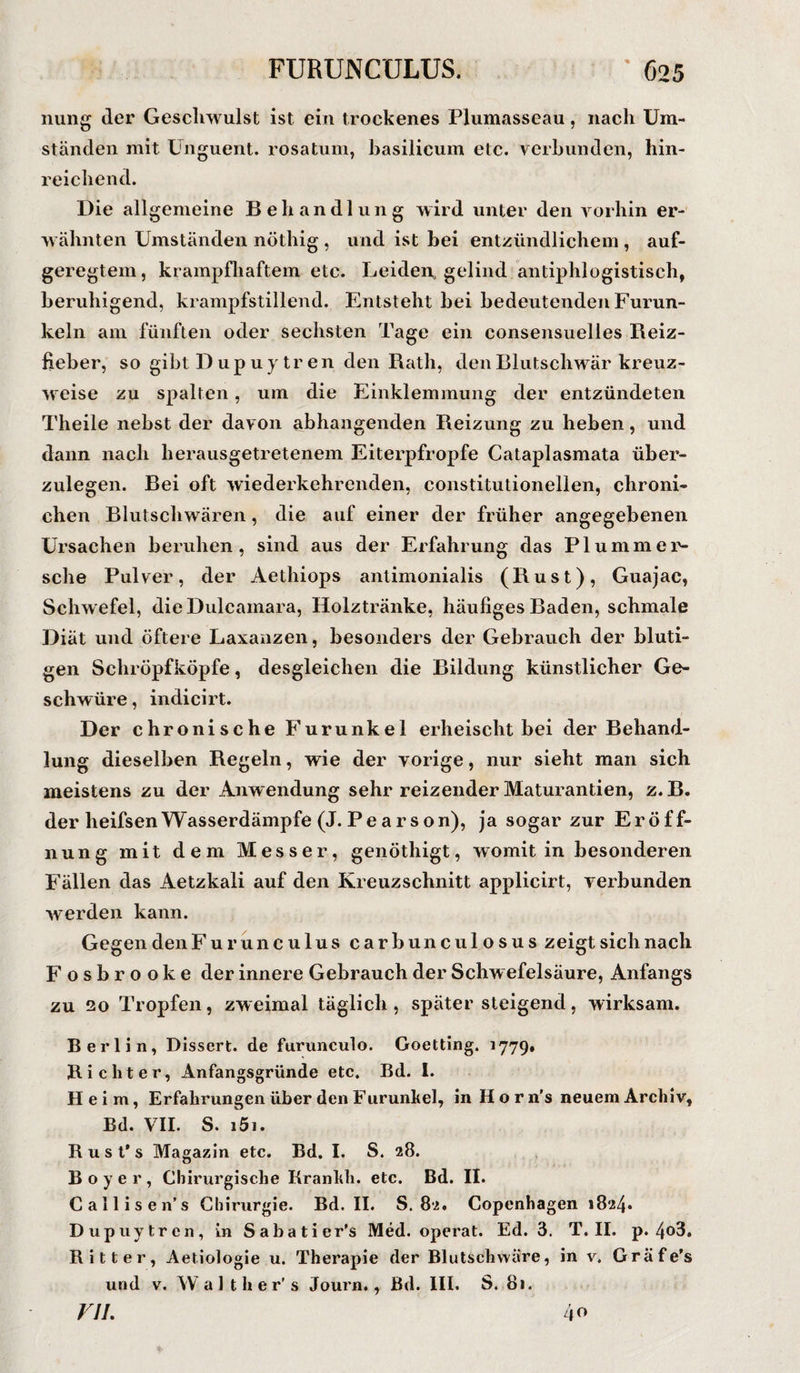 nung der Geschwulst ist ein trockenes Plumasseau, nach Um¬ ständen mit Unguent. rosatum, hasilicum etc. verbunden, hin¬ reichend. Die allgemeine Behandlung wird unter den vorhin er¬ wähnten Umständen nöthig , und ist bei entzündlichem , auf¬ geregtem, krampfhaftem etc. Leiden* gelind antiphlogistisch, beruhigend, krampfstillend. Entsteht bei bedeutenden Furun¬ keln am fünften oder sechsten Tage ein consensuelles Reiz¬ fieber, so gibt D up u y tr en den Rath, den Blutschwär kreuz¬ weise zu spalten, um die Einklemmung der entzündeten Theile nebst der davon abhangenden Reizung zu heben, und dann nach herausgetretenem Eiterpfropfe Cataplasmata über¬ zulegen. Bei oft wiederkehrenden, constitutionellen, chroni- chen Blutschwären, die auf einer der früher angegebenen Ursachen beruhen, sind aus der Erfahrung das PI u mm er¬ sehe Pulver, der Aethiops antimonialis (Rust), Guajac, Schwefel, die Dulcamara, Holztränke, häufiges Baden, schmale Diät und öftere Laxanzen, besonders der Gebrauch der bluti¬ gen Schröpfköpfe, desgleichen die Bildung künstlicher Ge¬ schwüre, indicirt. Der chronische Furunkel erheischt bei der Behand¬ lung dieselben Regeln, wie der vorige, nur sieht man sich meistens zu der Anwendung sehr reizender lVLaturantien, z. B. der heifsenWasserdämpfe (J. Pearson), ja sogar zur Eröff¬ nung mit dem Messer, genöthigt, womit in besonderen Fällen das Aetzkali auf den Kreuzschnitt applicirt, verbunden werden kann. Gegen den Furunculus carbunculosus zeigt sich nach Fosbrooke der innere Gebrauch der Schw efelsäure, Anfangs zu 20 Tropfen, zweimal täglich, spätersteigend, wirksam. Berlin, Dissert. de furunculo. Goetting. 1779. Richter, Anfangsgründe etc. Bd. 1. Heim, Erfahrungen über den Furunkel, in H o r n's neuem Archiv, Bd. VII. S. 151. R u s t’s Magazin etc. Bd. I. S. 28. B o y e r , Chirurgische Krankh. etc. Bd. II. Callisen’s Chirurgie. Bd. II. S. 82. Copenhagen 1824. Dupuytren, in Sabatier's Med. operat. Ed. 3. T. II. p. 4o3. Ritter, Aetiologie u. Therapie der Blutschwäre, in v. Gräfe’s und v. W a 1 t h er’ s Journ., Bd. III. S. 81. VJL 40