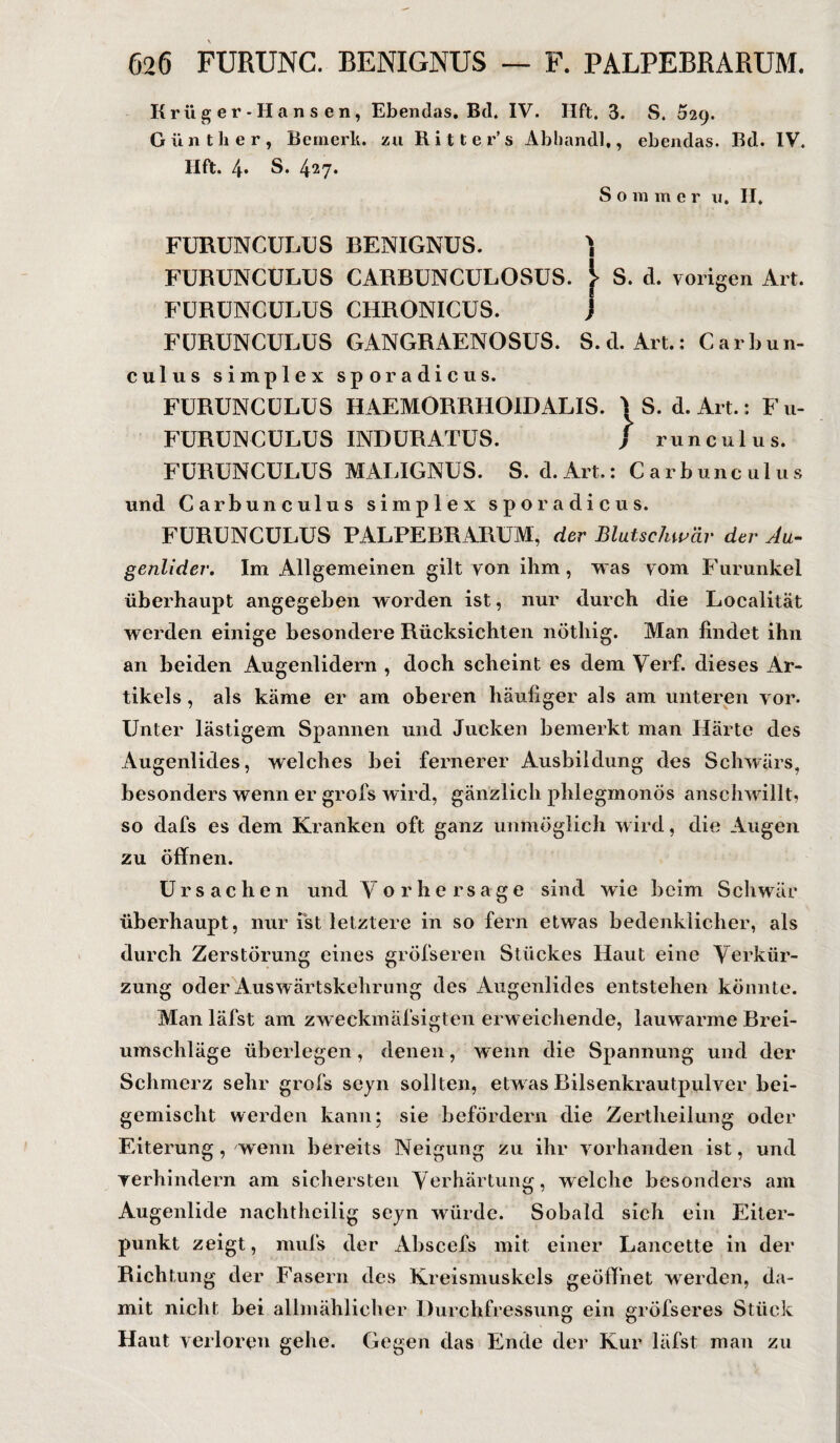 Krüger-Hansen, Ebendas. Bd. IV. IIft. 3. S. 529. Günther, Bemerk, zu Ritter’s Abhandl,, ebendas. Bd. IV. Hft. 4* S. 427* S o m m e r u. II. FURUNCULUS BENIGNUS. ) FURUNCULUS CARBUNCULOSUS. S. d. vorigen Art. FÜRÜNCULUS CHRONICUS. } FURUNCULUS GANGRAENOSUS. S.d. Art.: Carbun- culus simplex sporadicus. FURUNCULUS HAEMORRHOIDALIS. |S. d. Art.: Fu- FURUNCULUS INDURATUS. } runculus. FURUNCULUS MALIGNUS. S. d.Art.: Carbu 11 c 111 us und Carbunculus simplex sporadicus. FURUNCULUS PALPEBRARUM, der Blutschwär der Au¬ genlider. Im Allgemeinen gilt von ihm, was vom Furunkel überhaupt angegeben worden ist, nur durch die Localität werden einige besondere Rücksichten nötliig. Man findet ihn an beiden Augenlidern , doch scheint es dem Verf. dieses Ar¬ tikels , als käme er am oberen häufiger als am unteren vor. Unter lästigem Spannen und Jucken bemerkt man Härte des Augenlides, welches bei fernerer Ausbildung des Schwärs, besonders wenn er grofs wird, gänzlich phlegmonös anschwillt, so dafs es dem Kranken oft ganz unmöglich w ird, die Augen zu öffnen. Ursachen und Vorhersage sind wie beim Schwär überhaupt, nur ist letztere in so fern etwas bedenklicher, als durch Zerstörung eines gröfseren Stückes Haut eine Verkür¬ zung oder Ausw ärtskehrung des Augenlides entstehen könnte. Man läfst am zweckmäfsigten erweichende, lauwarme Brei¬ umschläge überlegen, denen, wenn die Spannung und der Schmerz sehr grofs seyn sollten, etw as Bilsenkrautpulver bei¬ gemischt werden kann; sie befördern die Zertheilung oder Eiterung, wenn bereits Neigung zu ihr vorhanden ist, und verhindern am sichersten Verhärtung, welche besonders am Augenlide nachtheilig seyn wrürde. Sobald sich ein Eiter¬ punkt zeigt, mufs der Abscefs mit einer Lancette in der Richtung der Fasern des Kreismuskels geöffnet werden, da¬ mit nicht bei allmählicher Durchfressung ein gröfseres Stück Haut verloren gehe. Gegen das Ende der Kur läfst man zu