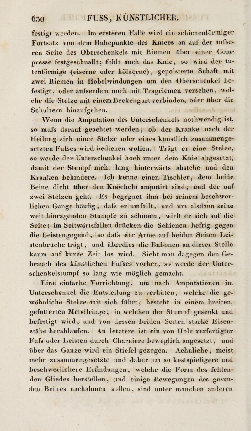 festigt werden. Im ersteren Falle wird ein schienenförmiger Fortsatz von dem Ruhepunkte des Kniees an auf der äufse- ren Seite des Oberschenkels mit Riemen über einer Com- presse festgeschnallt; fehlt auch das Knie, so wird der tu¬ tenförmige (eiserne oder hölzerne), gepolsterte Schaft mit zwei Riemen in Hobelwindungen um den Oberschenkel be¬ festigt, oder aufserdem noch mit Tragriemen versehen, wel¬ che die Stelze mit einem Beckengurt verbinden, oder über die Schultern hinaufgehen. Wenn die Amputation des Unterschenkels nothwendig ist, so niufs darauf geachtet werden, ob der Kranke nach der Heilung sieh einer Stelze oder eines künstlich zusammenge¬ setzten Fufses wird bedienen wollen. Trägt er eine Stelze, so werde der Unterschenkel hoch unter dem Knie abgesetzt, damit der Stumpf nicht lang hinterwärts abstehe und den Kranken behindere. Ich kenne einen Tischler, dem beide Beine dicht über den Knöcheln amputirt sind, und der auf zwei Stelzen geht. Es begegnet ihm bei seinem beschwer- v liehen Gange häulig , dafs er umfällt, und um alsdann seine W'eit hinragenden Stumpfe zu schonen, wirft er sich auf die Seite; im Seitwärtsfallen drücken die Schienen heftig gegen die Leistengegend , so dafs der Arme auf beiden Seiten Lei¬ stenbrüche trägt, und überdies die Bubonen an dieser Stelle kaum auf kurze Zeit los wird. Sieht man dagegen den Ge¬ brauch des künstlichen Fufses vorher, so werde der Unter¬ schenkelstumpf so lang wie möglich gemacht. Eine einfache Vorrichtung, um nach Amputationen im Unterschenkel die Entstellung zu verhüten, welche die ge¬ wöhnliche Stelze mit sich führt, besteht in einem breiten, gefütterten Metallringe, in welchen der Stumpf gesenkt und befestigt wird, und von dessen beiden Seiten starke Eisen¬ stäbe herablaufen. An letztere ist ein von Holz verfertigter Fufs oder Leisten durch Charniere beweglich angesetzt, und über das Ganze wird ein Stiefel gezogen. Aehnliche, meist mehr zusammengesetzte und daher um so kostspieligere und beschwerlichere Erfindungen, welche die Form des fehlen¬ den Gliedes hersteilen, und einige Bewegungen des gesun¬ den Beines nachahmen sollen , sind unter manchen anderen