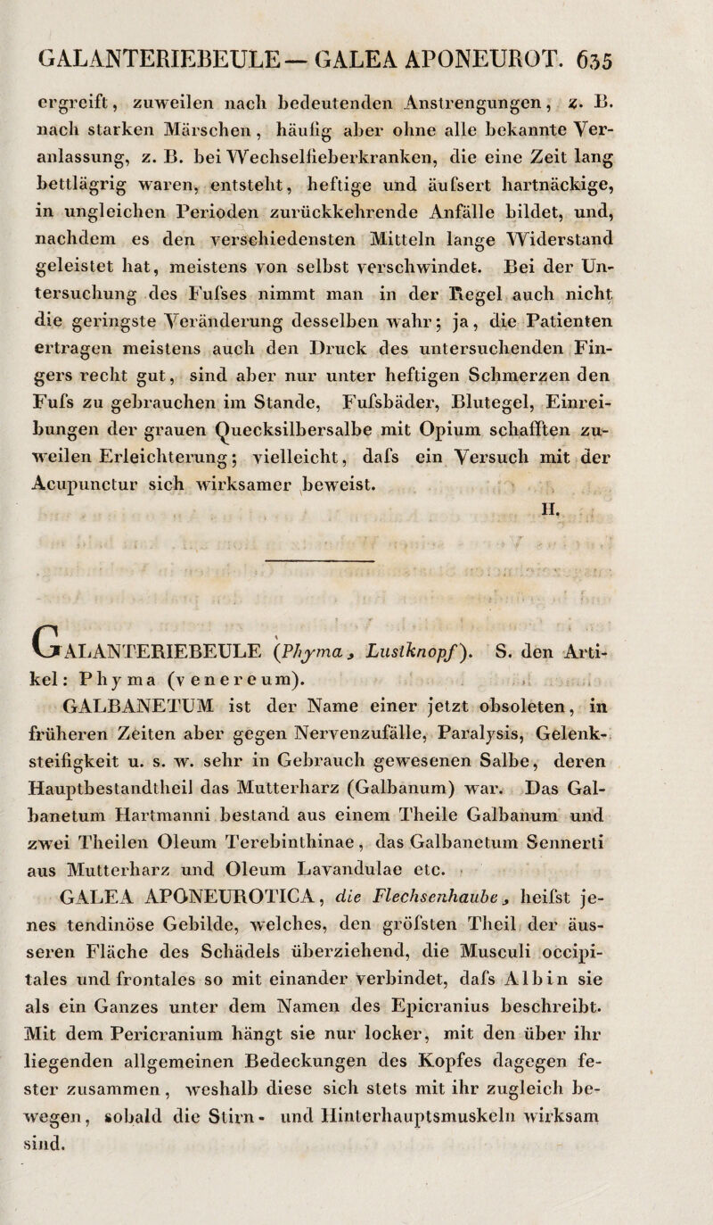 ergreift, zuweilen nach bedeutenden Anstrengungen, z. B. nach starken Märschen , häufig aber ohne alle bekannte Ver¬ anlassung, z. B. bei Wechselfieberkranken, die eine Zeit lang bettlägrig waren, entsteht, heftige und äufsert hartnäckige, in ungleichen Perioden zurückkehrende Anfälle bildet, und, nachdem es den verschiedensten Mitteln lange Widerstand geleistet hat, meistens von selbst verschwindet. Bei der Un¬ tersuchung des Fufses nimmt man in der Regel auch nicht die geringste Veränderung desselben wahr; ja, die Patienten ertragen meistens auch den Druck des untersuchenden Fin¬ gers recht gut, sind aber nur unter heftigen Schmerzen den Fufs zu gebrauchen im Stande, Fufsbäder, Blutegel, Einrei¬ bungen der grauen Quecksilbersalbe mit Opium schafften zu¬ weilen Erleichterung; vielleicht, dafs ein Versuch mit der Acupunctur sich wirksamer beweist. Galanteriebeule '{Phyma, Lustknopf), s. den Ani- kel: Phyma (v ener eum). GALBANETUM ist der Name einer jetzt obsoleten, in früheren Zeiten aber gegen Nervenzufälle, Paralysis, Gelenk¬ steifigkeit u. s. w. sehr in Gebrauch gewesenen Salbe, deren Hauptbestandteil das Mutterharz (Galbanum) war. Das Gal- banetum Hartmanni bestand aus einem Theile Galbanum und zwei Theilen Oleum Terebinthinae , das Galbane tum Senner ti aus Mutterharz und Oleum Lavandulae etc. GALEA APONEUROTICA, die Flechsenhaube , heilst je¬ nes tendinöse Gebilde, welches, den gröfsten Theil der äus¬ seren Fläche des Schädels überziehend, die Musculi occipi- tales und frontales so mit einander verbindet, dafs Alb in sie als ein Ganzes unter dem Namen des Epicranius beschreibt. Mit dem Pericranium hängt sie nur locker, mit den über ihr liegenden allgemeinen Bedeckungen des Kopfes dagegen fe¬ ster zusammen, weshalb diese sich stets mit ihr zugleich be¬ wegen, sobald die Stirn- und Hinterhauptsmuskeln wirksam sind.