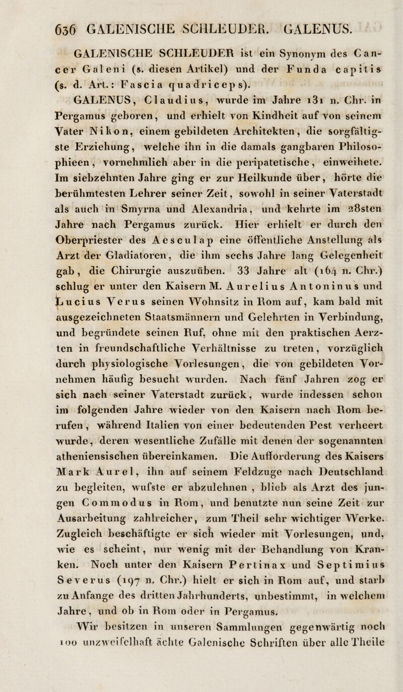 GALENISCHE SCHLEUDER ist ein Synonym des Can¬ cer Galeni (s. diesen Artikel) und der Funda capitis (s. d. Art.: Fascia quadriceps). GALENUS, Claudius, wurde im Jahre i3i n. Chr. in Pergainus geboren, und erhielt von Kindheit auf von seinem Vater Nikon, einem gebildeten Architekten, die sorgfältig¬ ste Erziehung, welche ihn in die damals gangbaren Philoso- phieen, vornehmlich aber in die peripatetische, einweihete. Im siebzehnten Jahre ging er zur Heilkunde über, hörte die berühmtesten Lehrer seiner Zeit, sowohl in seiner Vaterstadt als auch in Smyrna und Alexandria, und kehrte im 28sten Jahre nach Pergamus zurück. Hier erhielt er durch den Oberpriester des Aesculap eine öffentliche Anstellung als Arzt der Gladiatoren, die ihm sechs Jahre lang Gelegenheit gab, die Chirurgie auszuüben. 33 Jahre alt (164 n. Chr.) schlug er unter den Kaisern M. Aurelius Antoninus und Lucius Verus seinen Wohnsitz in Rom auf, kam bald mit ausgezeichneten Staatsmännern und Gelehrten in Verbindung, und begründete seinen Ruf, ohne mit den praktischen Aerz- ten in freundschaftliche Verhältnisse zu treten, vorzüglich durch physiologische Vorlesungen, die von gebildeten Vor¬ nehmen häufig besucht wurden. Nach fünf Jahren zog er sich nach seiner Vaterstadt zurück, wurde indessen schon im folgenden Jahre wieder von den Kaisern nach Rom be¬ rufen , während Italien von einer bedeutenden Pest verheert wurde, deren wesentliche Zufälle mit denen der sogenannten atheniensischen übereinkamen. Die Aufforderung des Kaisers Mark Aurel, ihn auf seinem Feldzuge nach Deutschland zu begleiten, wufste er abzulehnen , blieb als Arzt des jun¬ gen Commodus in Rom, und benutzte nun seine Zeit zur Ausarbeitung zahlreicher, zum Theil sehr wichtiger Werke. Zugleich beschäftigte er sich wieder mit Vorlesungen, und, wie es scheint, nur wenig mit der Behandlung von Kran¬ ken. Noch unter den Kaisern Pertinax und Septimius Severus (197 n. Chr.) hielt er sich in Rom auf, und starb zu Anfänge des dritten Jahrhunderts, unbestimmt, in welchem Jahre, und ob in Rom oder in Pergamus. Wir besitzen in unseren Sammlungen gegenwärtig noch 100 unzweifelhaft ächte Galcnische Schriften über alle Theile