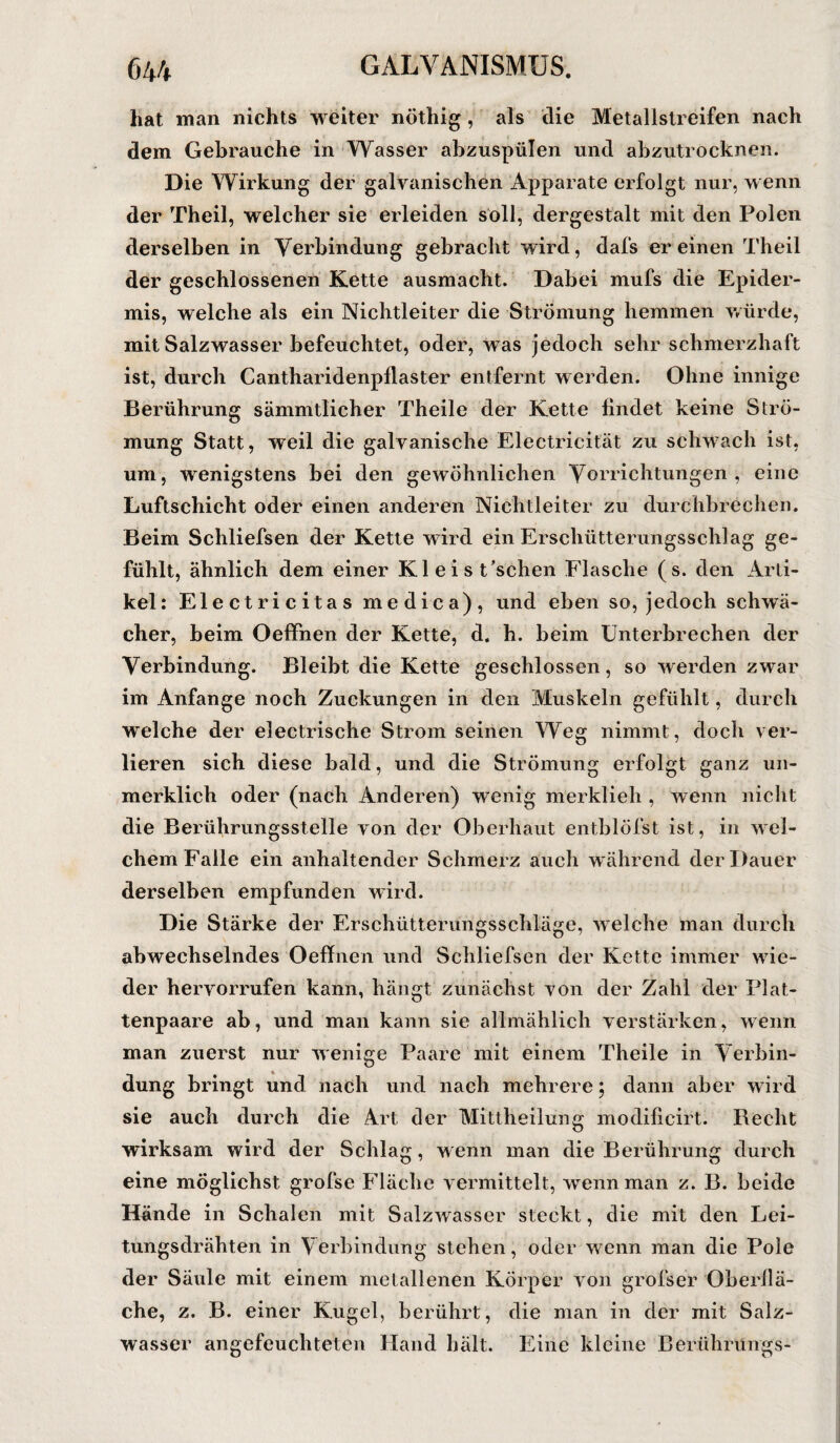 hat man nichts weiter nöthig, als die Metallstreifen nach dem Gebrauche in Wasser abzuspülen und abzutrocknen. Die Wirkung der galvanischen Apparate erfolgt nur, wenn der Theil, welcher sie erleiden soll, dergestalt mit den Polen derselben in Verbindung gebracht wird, dafs er einen Theil der geschlossenen Kette ausmacht. Dabei mufs die Epider¬ mis, welche als ein Nichtleiter die Strömung hemmen würde, mit Salzwasser befeuchtet, oder, w as jedoch sehr schmerzhaft ist, durch Cantharidenpflaster entfernt werden. Ohne innige Berührung sämmtlicher Theile der Kette findet keine Strö¬ mung Statt, weil die galvanische Electricität zu schwach ist, um, wenigstens bei den gewöhnlichen Vorrichtungen , eine Luftschicht oder einen anderen Nichtleiter zu durchbrechen. Beim Schliefsen der Kette wird ein Erschütterungsschlag ge¬ fühlt, ähnlich dem einer Kleist’schen Flasche (s. den Arti¬ kel: Electricitas me die a), und eben so, jedoch schwä¬ cher, beim Oeffnen der Kette, d. h. beim Unterbrechen der Verbindung. Bleibt die Kette geschlossen, so werden zwar im Anfänge noch Zuckungen in den Muskeln gefühlt, durch welche der electrische Strom seinen Weg nimmt, doch ver¬ lieren sich diese bald, und die Strömung erfolgt ganz un¬ merklich oder (nach Anderen) wenig merklieh , wenn nicht die Berührungsstelle von der Oberhaut entblöfst ist, in wel¬ chem Falle ein anhaltender Schmerz auch während der Dauer derselben empfunden wird. Die Stärke der Erschütterungsschläge, welche man durch abwechselndes Oeffnen und Schliefsen der Kette immer wie¬ der hervorrufen kann, hängt zunächst von der Zahl der Plat¬ tenpaare ab, und man kann sie allmählich verstärken, wenn man zuerst nur wenige Paare mit einem Theile in Verbin¬ dung bringt und nach und nach mehrere; dann aber wird sie auch durch die Art der Mittheilung modificirt. Recht wirksam wird der Schlag, wenn man die Berührung durch eine möglichst grofse Fläche vermittelt, wenn man z. B. beide Hände in Schalen mit Salzwasser steckt, die mit den Lei¬ tungsdrähten in Verbindung stehen, oder wenn man die Pole der Säule mit einem metallenen Körper von grofser Oberflä¬ che, z. B. einer Kugel, berührt, die man in der mit Salz¬ wasser angefeuchteten Hand halt. Eine kleine Berührüngs-