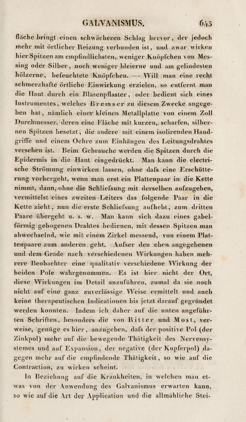fläche bringt einen schwächeren Schlag hervor, der jedoch mehr mit Örtlicher Reizung verbunden ist, und zwar wirken hier Spitzen am empfindlichsten,, weniger Knöpfchen von Mes¬ sing oder Silber, noch weniger bleierne und am gelindesten hölzerne, befeuchtete Knöpfchen. —- Will man eine recht schmerzhafte örtliche Einwirkung erzielen, so entfernt man die Haut durch ein Blasenpilaster, oder bedient sich eines Instrumentes, welches Bremser zu diesem Zwecke angege¬ ben hat, nämlich einer kleinen Metallplatte von einem Zoll Durchmesser, deren eine Fläche mit kurzen,, scharfen, silber¬ nen Spitzen besetzt, die andere mit einem isolirenden Hand¬ griffe und einem Oehre zum Einhängen des Leitungsdrahtes versehen ist. Beim Gebrauche werden die Spitzen durch die Epidermis in die Haut eingedrückt. Man kann die electri- sche Strömung einwirken lassen, ohne dafs eine Erschütte¬ rung vorhergeht, wenn man erst ein Plattenpaar in die Kette nimmt, dann, ohne die Schliefsung mit derselben aufzugeben, vermittelst eines zweiten Leiters das folgende Paar in die Kette zieht, nun die erste Schliefsung aufhebt, zum dritten Paare übergeht u. s. \v. Man kann sich dazu eines gabel¬ förmig gebogenen Drahtes bedienen, mit dessen Spitzen man abwechselnd, wie mit einem Zirkel messend, von einem Plat¬ tenpaare zum anderen geht. Aufser den eben angegebenen und dem Grade nach verschiedenen Wirkungen haben meh¬ rere Beobachter eine qualitativ verschiedene Wirkung der beiden Pole wahrgenommen. Es ist hier nicht der Ort, diese Wirkungen im Detail anzuführen, zumal da sie noch nicht auf eine ganz zuverlässige Weise ermittelt und auch keine therapeutischen Indicationen bis jetzt darauf gegründet werden konnten. Indem ich daher auf die unten angeführ¬ ten Schriften, besonders die von Ritter und Most, ver¬ waise, genüge es hier, anzugeben, dafs der positive Pol (der Zinkpol) mehr auf die bewegende Thätigkeit des Nervensy- stemes und auf Expansion, der negative (der Kupferpol) da¬ gegen mehr auf die empfindende Thätigkeit, so wie auf die Contraction, zu wirken scheint. In Beziehung auf die Krankheiten, in welchen mau et¬ was von der Anwendung des Galvanismus erwarten kann, so wie auf die Art der Application und die allmähliche Stei-