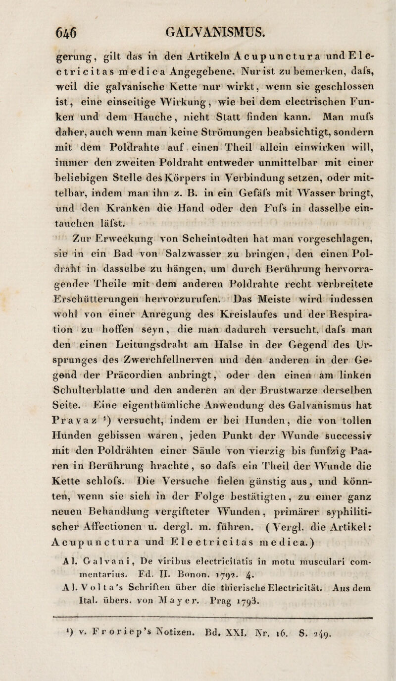 gerung, gilt das in den Artikeln Acupunctura und El e- ctricitas medica Angegebene. Nur ist zu bemerken, dals, weil die galvanische Kette nur wirkt, wenn sie geschlossen ist, eine einseitige Wirkung, wie bei dem electrischen Fun¬ ken und dem Hauche, nicht Statt finden kann. Man mufs daher, auch wenn man keine Strömungen beabsichtigt, sondern mit dem Poldrahte auf einen Tlieil allein einwirken will, immer den zweiten Poldraht entweder unmittelbar mit einer beliebigen Stelle des Körpers in Verbindung setzen, oder mit¬ telbar, indem man ihn z. B. in ein Gefäfs mit Wasser bringt, und den Kranken die Hand oder den Fufs in dasselbe ein- taiiehen läfst. Zur Erweckung von Scheintodten hat man vorgeschlagen, sie in ein Bad von Salzwasser zu bringen, den einen Pol¬ draht in dasselbe zu hängen, um durch Berührung hervorra¬ gender Theile mit dem anderen Poldrahte recht verbreitete Erschütterungen hervorzurufen. Das Meiste wird indessen wohl von einer Anregung des Kreislaufes und der Respira¬ tion zu hoffen seyn, die man dadurch versucht, dafs man den einen Leitungsdraht am Halse in der Gegend des Ur¬ sprunges des Zwerchfellnerven und den anderen in der Ge¬ gend der Präcordien anbringt, oder den einen am linken Schulterblatte und den anderen an der Brustwmrze derselben Seite. Eine eigentümliche Anwendung des Galvanismus hat Pravaz 5) versucht, indem er bei Hunden, die von tollen Hunden gebissen waren, jeden Punkt der Wunde suecessiv mit den Poldrähten einer Säule von vierzig bis fünfzig Paa¬ ren in Berührung brachte, so dafs ein Theil der Wunde die Kette schlofs. Die Versuche fielen günstig aus, und könn¬ ten, wenn sie sich in der Folge bestätigten, zu einer ganz neuen Behandlung vergifteter Wunden, primärer syphiliti¬ scher Affectionen u. dergl. m. führen. (Vergl. die Artikel: Acupunctura und E 1 ectricitas medica.) Al. Galvani, De viribus electricilatis in motu musculari com* mentarius. Ed. II. Bonon. 179*2. 4* Al.Volt a's Schriften über die thierisclie Electrieität. Aus dem Ital. übers, von Mayer. Prag 1793. ») v. Froriep’s Notizen. Bd, XXI. Nr. 16. S, 249.