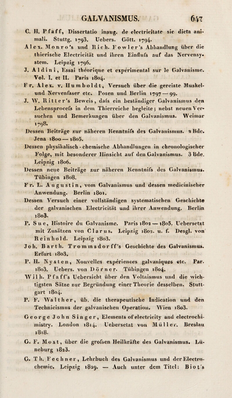 C, H. Pfaff, Dissertatio inaug. de elcotricilate sic dicta ani« mali. Stuttg. 1793. Uebers. Gott. 1794* Alex. Monro's und Rieh. Fowler’s Abhandlung über die thierische Electricität und ihren Einflufs auf das Nervensy¬ stem. Leipzig 1796. J. A 1 d i n i, Essai theorique et experimental sur le Galvanisme. Vol. I. et II. Paris 1804. Fr. Alex, v, Humboldt, Versuch über die gereizte Muskel- und Nervenfaser etc. Posen und Berlin 1797 — 99. J. W. Ritter’s Beweis, dafs ein beständiger Galvanismus den Lebensprocefs in dem Thierreiche begleitenebst neuen Ver¬ suchen und Bemerkungen über den Galvanismus. Weimar 1798. Dessen Beiträge zur näheren Renntnifs des Galvanismus, a Bdc. Jena 1800 i8o5. Dessen physikalisch - chemische Abhandlungen in chronologischer Folge, mit besonderer Hinsicht auf den Galvanismus. 3 Bde. Leipzig 1806. Dessen neue Beiträge zur näheren Kenntnifs des Galvanismus. Tübingen 1808. Fr. L. Augustin, vom Galvanismus und dessen medicinischer Anwendung. Berlin 1801. Dessen Versuch einer vollständigen systematischen Geschichte der galvanischen Electricität und ihrer Anwendung. Berlin i8o3. P. Sue, Histoire du Galvanisme. Paris 1802 — i8o5, Uebersetzt mit Zusätzen von Clarus. Leipzig 1802. u» f. Desgl. von Reinhold. Leipzig i8o3. J o h. Barth. Trommsdorff’s Geschichte des Galvanismus. Erfurt i8o3, P. H. Nysten, Nouvelles experiences galvaniques etc. Par. i8o3, Uebers. von Dörner. Tübingen 1804. Wilh. Pfaff’s Uebersieht über den Voltaismus und die wich¬ tigsten Sätze zur Begründung einer Theorie desselben, Stutt¬ gart 1804. P. F. Walther, üb. die therapeutische Indication und den Technicismus der galvanischen Operation, Wien i8o3. George John Singer, Elements ofeleetricity and electrochi- mistry. London i8i4* Uebersetzt von Müller. Breslau 1818. G. F. Most, über die grofsen Heilkräfte des Galvanismus. Lü¬ neburg i8a3. G. Th. Fechner, Lehrbuch des Galvanismus und derElectro- chemie. Leipzig 1829. — Auch unter dem Titel: Biot’s