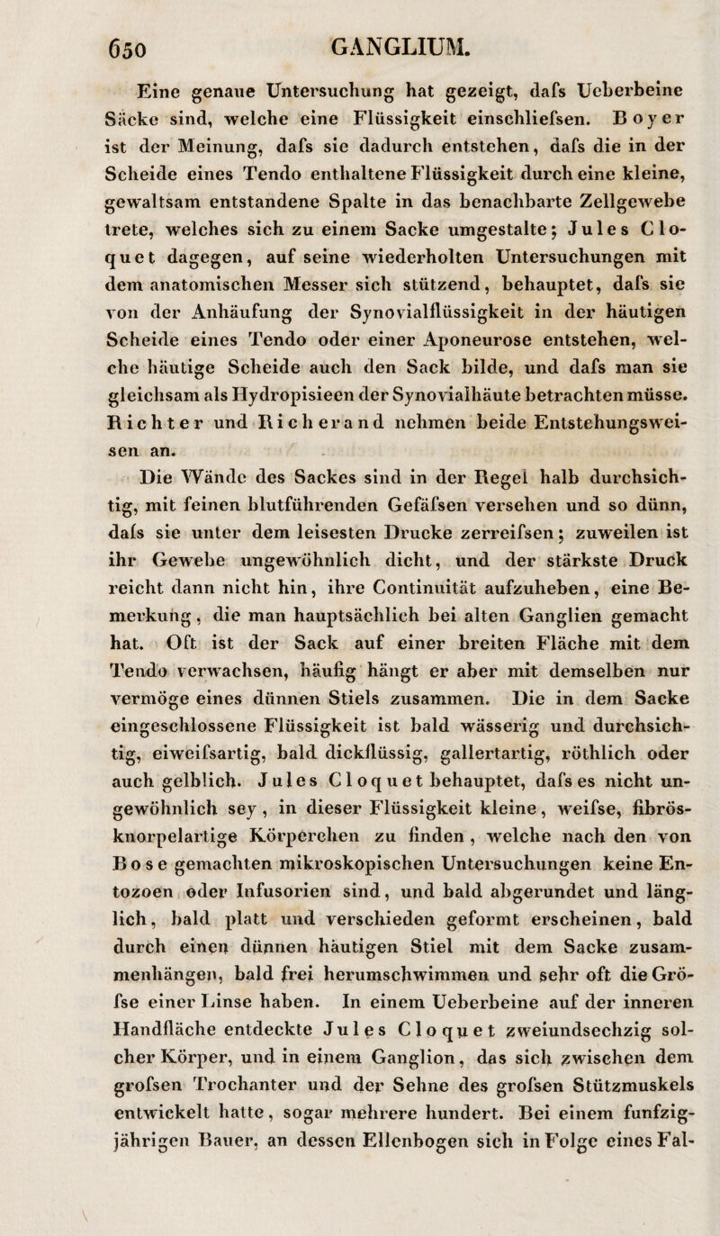 Eine genaue Untersuchung hat gezeigt, dafs Ucherbeine Säcke sind, welche eine Flüssigkeit einschliefsen. Boy er ist der Meinung, dafs sie dadurch entstehen, dafs die in der Scheide eines Tendo enthaltene Flüssigkeit durch eine kleine, gewaltsam entstandene Spalte in das benachbarte Zellgewebe trete, welches sich zu einem Sacke umgestalte; Jules Clo- quet dagegen, auf seine wiederholten Untersuchungen mit dem anatomischen Messer sich stützend, behauptet, dafs sie von der Anhäufung der Synovialflüssigkeit in der häutigen Scheide eines Tendo oder einer Aponeurose entstehen, wel¬ che häutige Scheide auch den Sack bilde, und dafs man sie gleichsam als Hydropisieen der Synovialhäute betrachten müsse. Richter und Ri c h er a n d nehmen beide Entstehungswei- sen an. Die Wände des Sackes sind in der Regel halb durchsich¬ tig, mit feinen blutführenden Gefäfsen versehen und so dünn, dals sie unter dem leisesten Drucke zerreifsen; zuweilen ist ihr Gewebe ungewöhnlich dicht, und der stärkste Druck reicht dann nicht hin, ihre Continuität aufzuheben, eine Be¬ merkung , die man hauptsächlich bei alten Ganglien gemacht hat. Oft ist der Sack auf einer breiten Fläche mit dem Tendo verwachsen, häufig hängt er aber mit demselben nur vermöge eines dünnen Stiels zusammen. Die in dem Sacke eingeschlossene Flüssigkeit ist bald wässerig und durchsich¬ tig, eiweifsartig, bald dickflüssig, gallertartig, röthlich oder auch gelblich. Jules Clo quet behauptet, dafs es nicht un¬ gewöhnlich sey , in dieser Flüssigkeit kleine, weifse, fibrös¬ knorpelartige Körperchen zu finden , welche nach den von Bose gemachten mikroskopischen Untersuchungen keine En- tozoen oder Infusorien sind, und bald abgerundet und läng¬ lich , bald platt und verschieden geformt erscheinen, bald durch einen dünnen häutigen Stiel mit dem Sacke Zusam¬ menhängen, bald frei herumschwimmen und sehr oft dieGrö- fse einer Linse haben. In einem Ueberbeine auf der inneren Handfläche entdeckte Jules Cloquet zweiundsechzig sol¬ cher Körper, und in einem Ganglion, das sich zwischen dem grofsen Trochanter und der Sehne des grofsen Stützmuskels entwickelt hatte, sogar mehrere hundert. Bei einem fünfzig¬ jährigen Bauer, an dessen Ellenbogen sich in Folge eines Fal-