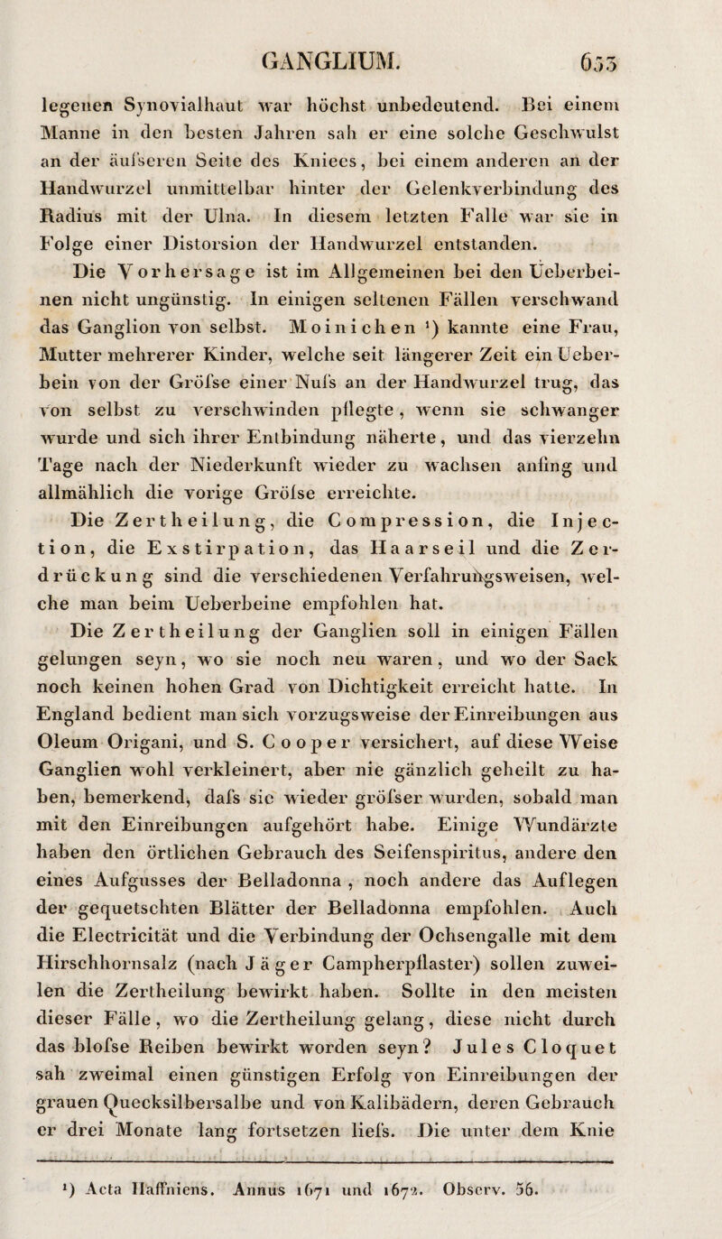 legenen Synovialhaut war höchst unbedeutend. Bei einem Manne in den besten Jahren sah er eine solche Geschwulst an der äufseren Seite des Kniees, bei einem anderen an der Handwurzel unmittelbar hinter der Gelenkverbindung des Radius mit der Ulna. In diesem letzten Falle war sie in Folge einer Distorsion der Handwurzel entstanden. Die V or her sage ist im Allgemeinen bei den Ueberhei- nen nicht ungünstig. In einigen seltenen Fällen verschwand das Ganglion von selbst. Moinichen *) kannte eine Frau, Mutter mehrerer Kinder, welche seit längerer Zeit einüeber- bein von der Gröfse einer Nufs an der Handwurzel trug, das von selbst zu verschwinden pflegte, wenn sie schwanger wurde und sich ihrer Entbindung näherte, und das vierzehn Tage nach der Niederkunft wieder zu wachsen anfing und allmählich die vorige Gröfse erreichte. Die Zertheilung, die Com pression, die Injec- t i o 11 , die Exstirpation, das H a a r s e i 1 und die Z e 1- drückung sind die verschiedenen Verfahruügsw eisen, wel¬ che man beim Ueberbeine empfohlen hat. Die Zertheilung der Ganglien soll in einigen Fällen gelungen seyn, wo sie noch neu waren, und wo der Sack noch keinen hohen Grad von Dichtigkeit erreicht hatte. In England bedient man sich vorzugsweise der Einreibungen aus Oleum Origani, und S. C 00p er versichert, auf diese Weise Ganglien wohl verkleinert, aber nie gänzlich geheilt zu ha¬ ben, bemerkend, dafs sic wieder gröfser w urden, sobald man mit den Einreibungen aufgehört habe. Einige Wundärzte haben den örtlichen Gebrauch des Seifenspiritus, andere den eines Aufgusses der Belladonna , noch andere das Auflegen der gequetschten Blätter der Belladonna empfohlen. Auch die Electricität und die Verbindung der Ochsengalle mit dem Hirschhornsalz (nach Jäger Campherpflaster) sollen zuwei¬ len die Zertheilung bewirkt haben. Sollte in den meisten dieser Fälle, wo die Zertheilung gelang, diese nicht durch das blofse Reiben bewirkt worden seyn? Jules Cloquet sah zweimal einen günstigen Erfolg von Einreibungen der grauen Quecksilbersalbe und von Kalibädern, deren Gebrauch er drei Monate lang fortsetzen liefs. Die unter dem Knie *) Acta Haffniens. Annus 1671 und 1672. Observ. 56.