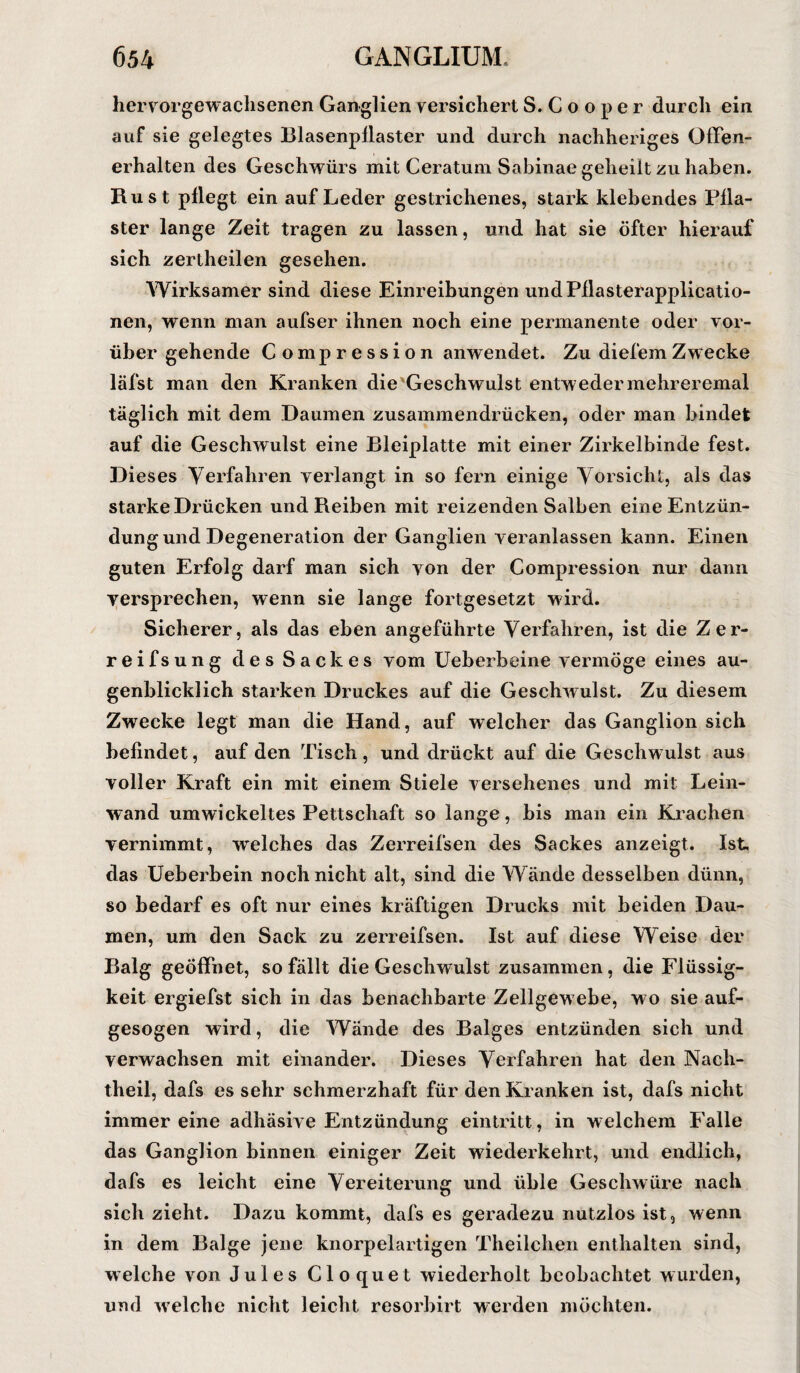 hervorgewachsenen Ganglien versichert S.Cooper durch ein auf sie gelegtes Blasenpliaster und durch nachheriges Offen- erhalten des Geschwürs mit Ceratum Sabinae geheilt zu haben. Rust pllegt ein auf Leder gestrichenes, stark klebendes Pila¬ ster lange Zeit tragen zu lassen, und hat sie öfter hierauf sich zertheilen gesehen. Wirksamer sind diese Einreihungen undPllasterapplicatio- nen, wenn man aufser ihnen noch eine permanente oder vor¬ über gehende Compression anwendet. Zu diefemZwecke läfst man den Kranken die'Geschwulst entw eder mehreremal täglich mit dem Daumen zusammendrücken, oder man bindet auf die Geschwulst eine Bleiplatte mit einer Zirkelbinde fest. Dieses Verfahren verlangt in so fern einige Vorsicht, als das starke Drücken und Reiben mit reizenden Salben eine Entzün¬ dung und Degeneration der Ganglien veranlassen kann. Einen guten Erfolg darf man sich von der Compression nur dann versprechen, wenn sie lange fortgesetzt wird. Sicherer, als das eben angeführte Verfahren, ist die Zer- reifsung des Sackes vom Ueberbeine vermöge eines au¬ genblicklich starken Druckes auf die Geschwulst. Zu diesem Zwecke legt man die Hand, auf welcher das Ganglion sich befindet, auf den Tisch, und drückt auf die Geschwulst aus voller Kraft ein mit einem Stiele versehenes und mit Lein¬ wand umwickeltes Pettschaft so lange, bis man ein Krachen vernimmt, welches das Zerreifsen des Sackes anzeigt. Ist, das Ueberbein noch nicht alt, sind die Wände desselben dünn, so bedarf es oft nur eines kräftigen Drucks mit beiden Dau¬ men, um den Sack zu zerreifsen. Ist auf diese Weise der Balg geöffnet, so fällt die Geschwulst zusammen, die Flüssig¬ keit ergiefst sich in das benachbarte Zellgewebe, wo sie auf¬ gesogen wird, die Wände des Balges entzünden sich und verwachsen mit einander. Dieses Verfahren hat den Nach¬ theil, dafs es sehr schmerzhaft für den Kranken ist, dafs nicht immereine adhäsive Entzündung eintritt, in welchem Falle das Ganglion binnen einiger Zeit wiederkehrt, und endlich, dafs es leicht eine Vereiterung und üble Geschwüre nach sich zieht. Dazu kommt, dafs es geradezu nutzlos ist, wenn in dem Balge jene knorpelartigen Theilchen enthalten sind, welche von Jules Cloquet wiederholt beobachtet wurden, und welche nicht leicht resorbirt werden möchten.