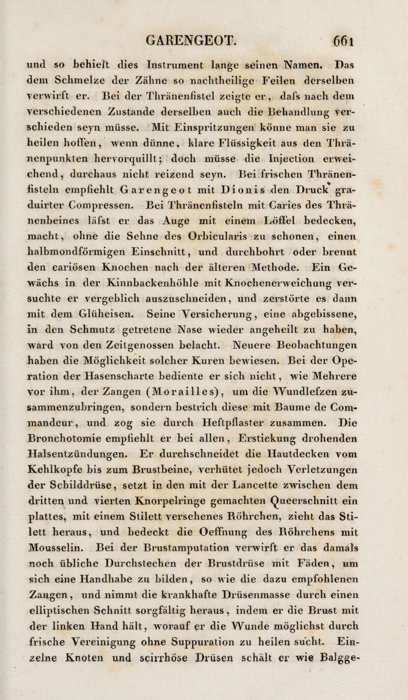 und so behielt dies Instrument lange seinen Namen, Das dem Schmelze der Zähne so nachtheilige Feilen derselben verwirft er. Bei der Thränenfistel zeigte er, dafs nach dem verschiedenen Zustande derselben auch die Behandlung ver¬ schieden seyn müsse. Mit Einspritzungen könne man sie zu heilen hoffen, wenn dünne, klare Flüssigkeit aus den Thrä- nenpunkten hervorquillt; doch müsse die Injection erwei¬ chend, durchaus nicht reizend seyn. Bei frischen Thränen- fisteln empfiehlt Garengeot mit Dionis den Druck gra- duirter Compressen. Bei Thränenfisteln mit Caries des Thrä- nenbeines läfst er das Auge mit einem Löffel bedecken, macht, ohne die Sehne des Orbicularis zu schonen, einen halbmondförmigen Einschnitt, und durchbohrt oder brennt den cariösen Knochen nach der älteren Methode. Ein Ge¬ wächs in der Kinnbackenhöhle mit Knochenerweichung ver¬ suchte er vergeblich auszuschneiden, und zerstörte es dann mit dem Glüheisen. Seine Versicherung, eine abgebissene, in den Schmutz getretene Nase wieder angeheilt zu haben, ward von den Zeitgenossen belacht. Neuere Beobachtungen haben die Möglichkeit solcher Kuren bewiesen. Bei der Ope¬ ration der Hasenscharte bediente er sich nicht, wie Mehrere vor ihm, der Zangen (Morailles), um die Wundlefzen zu¬ sammenzubringen, sondern bestrich diese mit Baume de Com- mandeur, und zog sie durch Heftpflaster zusammen. Die Bronchotomie empfiehlt er bei allen, Erstickung drohenden Halsentzündungen. Er durchschneidet die Hautdecken vom Kehlkopfe bis zum Brustbeine, verhütet jedoch Verletzungen der Schilddrüse, setzt in den mit der Lancette zwischen dem dritten und vierten Knorpelringe gemachten Queerschnitt ein plattes, mit einem Stilett versehenes Röhrchen, zieht das Sti¬ lett heraus, und bedeckt die Oeffnung des Röhrchens mit Mousselin. Bei der Brustamputation verwirft er das damals noch übliche Durchstechen der Brustdrüse mit Fäden, um sich eine Handhabe zu bilden, so wie die dazu empfohlenen Zangen, und nimmt die krankhafte Drüsenmasse durch einen elliptischen Schnitt sorgfältig heraus, indem er die Brust mit der linken Hand hält, wrorauf er die Wunde möglichst durch frische Vereinigung ohne Suppuration zu heilen sucht. Ein¬ zelne Knoten und scirrhöse Drüsen schält er wie Balgge- i